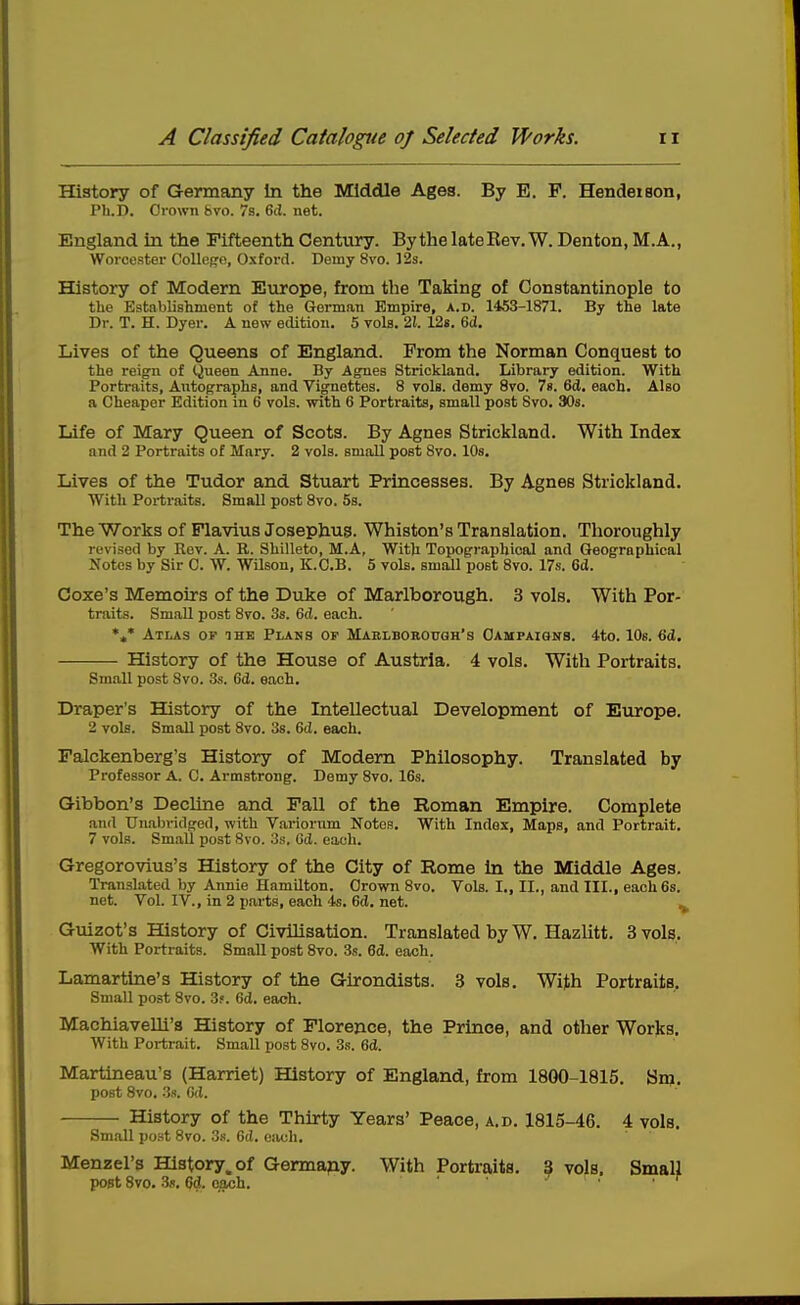 History of Germany In the Middle Ages. By E. P. Hendeison, Ph.D. Grown bvo. 7s. 6cl. net. England in the Fifteenth Century. By the late Rev. W. Denton, M. A., Worcester CoUepe, Oxford. Demy 8vo. 12s. History of Modern Eiorope, from the Taking of Constantinople to the Establishment of the German Empire, a.d. 1453-1871. By the late Dr. T. H. Dyer. A new edition. 5 vols. 21. 12s. 6ii. Lives of the Queens of England. From the Norman Conquest to the reign of Queen Anne. By Agnes Strickland. Library edition. With Portraits, Autographs, and Vignettes. 8 vols, demy Svo. ?«. 6d. each. Also a Cheaper Edition in 6 vols, with 6 Portraits, small post Svo. 30s. Life of Mary Queen of Scots. By Agnes Strickland. With Index and 2 Portraits of Mary. 2 vols, small post Svo. lOs. Lives of the Tudor and Stuart Princesses. By Agnes Strickland. With Portraits. Small post Svo. 5s. The Works of Plavius Josephug. Whiston's Translation. Thoroughly revised by Rev. A. R. Shilleto, M.A, Witli Topographical and Geographical Notes by Sir C. W. Wilson, K.C.B. 5 vols, small post Svo. 17s. 6d. Coxe's Memoirs of the Duke of Marlborough. 3 vols. With Por- traits. Small post Svo. 3s. 6ii. each. *»* Atlas op the Plans of Marlborough's Oampaiqnb. 4to. lOs. 6(i. History of the House of Austria. 4 vols. With Portraits. Sm.all post Svo. 3s. 6d. each. Draper's History of the Latellectual Development of Europe. 2 vols. Small post Svo. 3s. 6tl. each. Falckenberg's History of Modem Philosophy. Translated by Professor A. C. Armstrong. Demy Svo. 16s. G-ibbon's Decline and Fall of the Roman Empire. Complete and Unabridged, with Variorum Notes. With Index, Maps, and Portrait. 7 vols. Small post Svo. 3s, Gd. each. Gregorovius's History of the City of Rome In the Middle Ages. Translated by Annie Hamilton. Grown Svo. Vols. I., II., and III., each 6s. net. Vol. IV., in 2 parts, each 4s, 6d. net. , Guizot's History of Civilisation. Translated by W. Hazlitt. 3 vols. With Portraits. Small post Svo. 3s. 6d. each. Lamartine's History of the Girondists. 3 vols. With Portraits. Small post Svo. 3f. 6d. each. Machiavelli'a History of Florence, the Prince, and other Works. With Portrait. Small post Svo. 3s. 6d. Martineau's (Harriet) History of England, from 1800-1815. Sn>. post Svo. 3s. G(l. History of the Thu-ty Years' Peace, a.d. 1815-46. 4 vols. Small post 8vo. 3«. 6(i. ejich. Menzel's History, of Germany. With Portraits. ? vols. Small post Svo. 3«. 6d. each. • ^