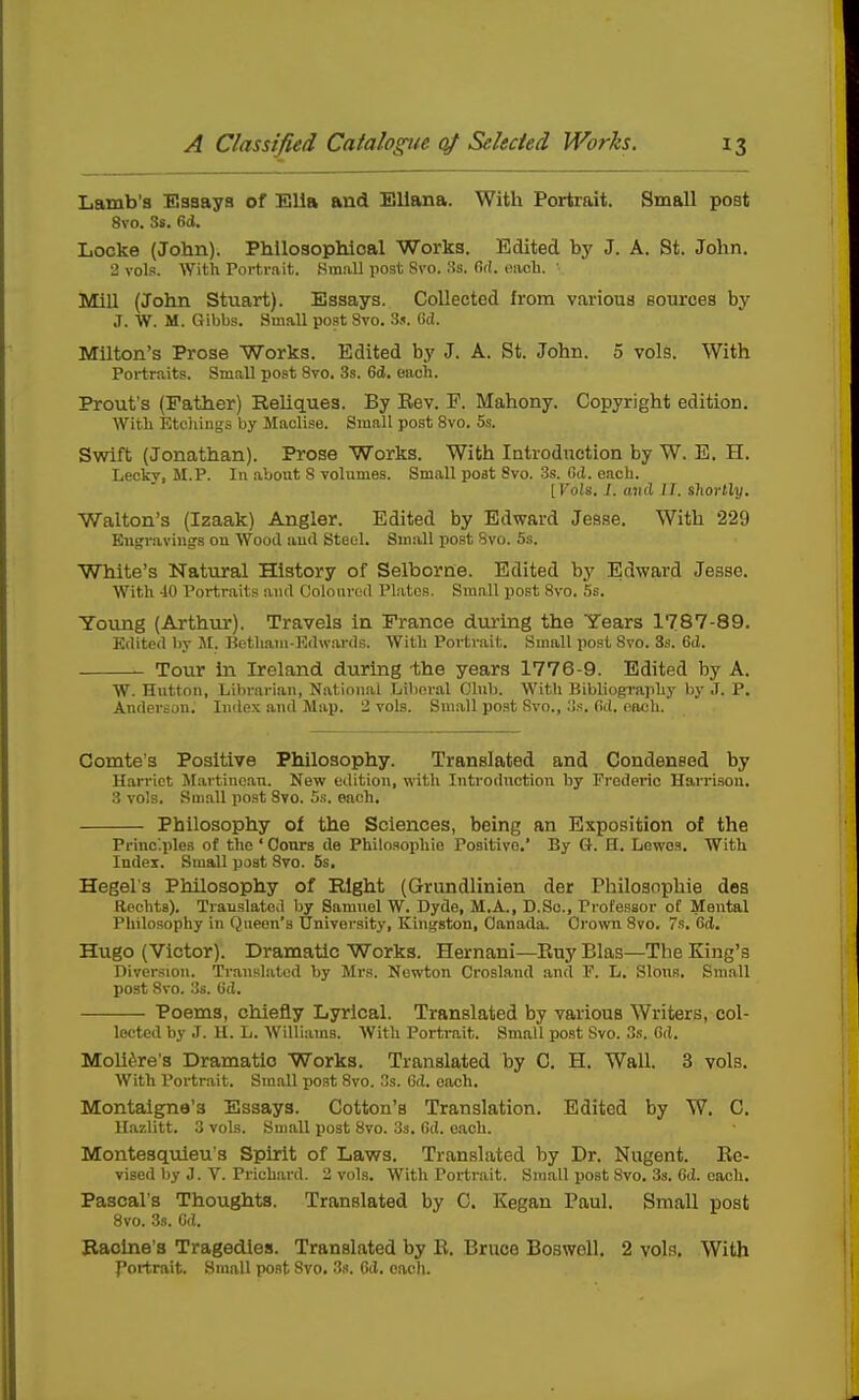 Lamb's Esaaya of Ella and BUana. With Portrait. Small post 8vo. 3s. 6(1. Locke (John). Philosophical Works. Edited J. A. St. John. 2 vols. AVith Portrait. .Small post Svo. Ss. fii!. eacli. ' Mill (John Stuart). Essays. Collected from various sources by J. W. M. Gibbs. Small post Svo. 3s. Gd. Milton's Prose Works. Edited by J. A. St. John. 5 vols. With Portraits. Small post Svo. 3s. 6d. each. Prout's (Father) Reliques. By Eev. F. Mahony. Copyright edition. With Etcliings by Maclise. Small post Svo. 5s. Swift (Jonathan). Prose Works. With Introduction by W. E. H. Lecky, M.P. In .about S volumes. Small poat Svo. 3s. Gd. each. [Vols. I. and II. shortly. Walton's (Izaak) Angler. Edited by Edward Jesse, With 229 Engravings on Wood and Steel. Small post Svo. 5s. White's Natural History of Selborne. Edited by Edward Jesse. Witli 40 Portraits and Coloured Plates. Small po.st Svo. 5s. Young (Arthur). Travels in France during the Years 1787-89. Edited by At. Botliaui-Rdwai-ds. With Portrait. Small post Svo. 3s. 6d. Tour in Ireland during -the years 1776-9. Edited by A. W. Hutton, Librarian, National Lilinral Club. With Bibliography by J. P. Anderson. In<lox and Mai). 2 vols. Small post Svo., .'Is. Gd. oiu;h. Comte's Positive Philosophy. Translated and Condensed by Harriet Martinean. New edition, with Introduction by Frederic Harrison. 3 vols. Sm.all post Svo. 5.s. each. Philosophy ol the Sciences, being an Exposition of the Princ'.ples of the ' Oonrs de Philoaophie Positive.' By G. H. Lewos, With Index. Small poat Svo. 5s. Hegel's Philosophy of Right (Grundlinien der Philoaophie des Rpchta). Translated by Samuel W. Dyde, M.A., D.Sc, Professor of Mental Philosophy in Queen's University, Kingston, Canada. Grown Svo. 7s. Gd. Hugo (Victor). Dramatic Works. Hernani—Ruy Bias—The King's Diversion. Translated by Mrs. Newton Crosland and IP. h. Slons. Small post Svo. 3s. Gd. Poems, chiefly Lyrical. Translated by various Writers, col- lected by J. H. L. Williams. With Portrait. Small post Svo. 3.s. Gd. Moliiire's Dramatic Works. Translated by C. H. Wall. 3 vols. With Portrait. Small post Svo. s. Gd. each. Montaigne's Essays. Cotton's Translation. Edited by W. C. Itazlitt. 3 vols. Small post Svo. 33. Gd. each. Montesquieu's Spirit of Laws. Translated by Dr. Nugent. Ec- vised by J. V. Prichard. 2 vols. With Portrait. Small post Svo. 33. Gd. each. Pascal's Thoughts. Translated by C. Kegan Paul. Small post Svo. 3s. Gd. Racine's Tragedies. Translated by E. Bruce BoswoU. 2 vols. With J'ortrait. Small post Svo. 3.i. Cd, each.
