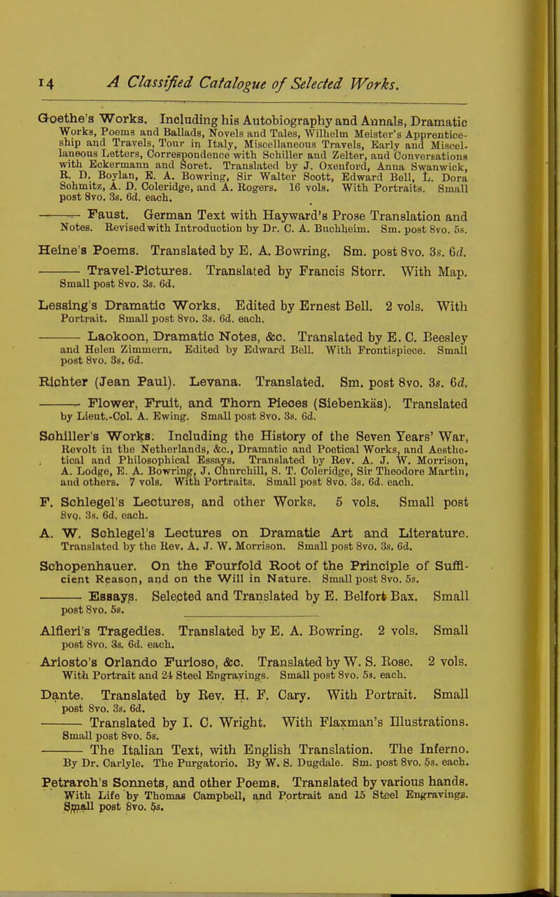 Goethe a Works. Including his Autobiography and Annals, Dramatic Works, Poems and Ballads, Novels and Tales, Willielm Meister's Apprentice- ship and Travels, Tour in Italy, Miscellaneous Travels, Early and Miscel- laneons Letters, Correspondence with Schiller and Zelter, and ConverEations with Eckermann and Soret. Translated by J. Oxeutord, Anna Swanwick, R. D. Boylan, E. A. Bowrin^, Sir Walter Scott, Edward Bell, L. Dora Sohmitz, A. D. Coleridge, and A. Eogers, 16 vols. With Portraits. Small post 8vo. 38. 6(1. each. — — Faust. German Text with Hayward's Prose Translation and Notes. Revised with Introduction by Dr. C. A. Buchheim. Sm. post 8vo. 5k. Heine's Poems. Translated by E. A. Bowring. Sm. post 8vo. 3s. 6d. Travel-Pictures. Translated by Francis Storr. With Map. Small post 8vo. Ss. 6d. Lessing's Dramatic Works. Edited by Ernest Bell. 2 vols. With Portrait. Small post 8vo. 3s. 6d. each. Laokoon, Dramatic Notes, &c. Translated by E. C. Beesley and Helen Zimmern. Edited by Edward Bell. With Frontispiece. Small post 8vo. 38. 6d. Riohter (Jean Paul). Levana. Translated, Sm. post 8vo. 38. 6d. r- Flower, Fruit, and Thorn Pieces (Siebenkas). Translated by Lieut.-Col. A. Ewing. Small post 8vo. 3.'i. 6d. Sohlller's Works. Including the History of the Seven Years' War, Revolt in the Netherlands, &o.. Dramatic and Poetical Works, and Aosthe- tical and Philosophical Essays. Translated by Rev. A. J. W. Morrison, A. Lodge, E. A. Bowring, J. Churchill, S. T. Coleridge, Sir Theodore Martin, and others. 7 vols. With Portraits. Small post 8vo. 3s. 6d. each. F. Schlegel's Lectures, and other Works. 5 vols. Small post 8vo. 3s. 6d. each. A. W. Schlegel's Lectures on Dramatic Art and Literature. Translated by the Rev, A. J. W. Morrison. Small post 8vo. 3s. 6d. Schopenhauer. On the Fourfold Root of the Principle of Suffi- cient Reason, and on the Will in Nature. Small post 8vo. 5s. Esaays. Selected and Translated by E. Belfort Bax. Small post Svo. 5s. ^ Alfleri's Tragedies. Translated by E. A, Bowring. 2 vols. Small post Svo. 3s. 6d. each. Ariosto's Orlando Furloso, &o. Translated by W. S. Eose. 2 vols. With Portrait and 24 Steel Engravings. Small post Svo. 5s. each. Dante. Translated by Eev. H. F. Gary. With Portrait. Small post Svo. 3s. 6d. Translated by I. 0. Wright, With Flaxman's Illustrations, Small post Svo. 5s. The Italian Text, with English Translation. The Inferno. By Dr. Oarlyle. The Purgatorio. By W. S. Dugdale. Sm. post Svo. $s. each. Petrarch's Sonnets, and other Poems, Translated by various hands. With Life by Thomas Campbell, and Portrait and 15 Steel Engravings. 3^all post Svo. 5s.