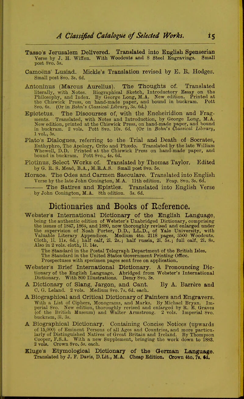 Tasso's Jerusalem Delivered. Translated into English Spenserian Verso by J. H. Wiffon. With WoodoutB and 8 Steel Engravings. Small post 8vo. 5s. Camoens' Lusiad. Mickle's Translation revised by E. E. Hodges. Small post 8vo. 3s. 6d. Antoninus (Marcus Aurelius). The Thoughts of. Translated literally, -with Notes. Biogi-apliical Sketch, Introductory Essay on the Philosophy, and ludoi. By George Long, M.A. New edition. Printed at the Chiswick Press, on hand-made paper, and bound in buckram. Pott 8vo. 6s. (Or in Bdhix's Classical Library, 3s. 6d.) Epiotetus. The Discourses of, with the Encheiridion and Frag- ments. Translated, with Notes and Introduction, by George Long, M.A. Now edition, printed at the Chiswick Press, on hand-made paper, and bound in buckram. 2 vols. Pott 8vo. 10s. 6d. (Or in Bohn's Classical Library, 1 vol., 5s. Plato's Dialogues, referring to the Trial and Death of Socrates, Enthyphro, The Apology, Crito and Phajdo. Translated by the late William Whewell, D.D. Printed at the Chiswick Press on hand-made paper, and bound in buckram. Pott 8vo., 4s. 6d. Plotinus, Select Works of. Translated by Thomas Taylor. Edited by G. R. S. Mead, B.A., M.R.A.S. Small post 8vo. 53. Horace. The Odes and Carmen Saeculare. Translated into English Verse by the late John Conington, M.A. 11th edition. Fcap. 8vo. 3s. 6d. The Satires and Epistles. Translated into English Verse by John Conington, M.A. 8th edition. 3s. 6d. Dictionaries and Books of E^cference. Webster's International Dictionary of the English L&nguage, being the authentic edition of Webster's Unabridged Dictionary, comprising the issues of 1847, 1864, and 1880, now thoroughly revised and enlarged under the supervision of Noah Porter, D.D., LL.D., of Yale University, with Valuable Literary Appendices. Medium 4to. 2118 pages, 3500 Woodcuts, Cloth, 11. lis. 6d.; half calf, 21. 28.; half russia, 21. 5s.; fuU calf, 21. 8s. Also in 2 vols, cloth, 11.148, The Standard in the Postal Telegraph Department of the British Isles. The Standard in the United States Government Printing OiHce. Prospectuses with specimen pages sent free on application. Webster's Brief International Dictionary. A Pronouncing Dic- tionary of the English Language. Abridged from Webster's International Dictionary. With 800 lUustoations. Demy 8vo. 33. A Dictionary of Slang, Jargon, and Cant. By A. Barrdre and C. G. Leland. 2 vols. Medium 8vo. 7s, 6d. each. A Biographioal and Critical Dictionary of Painters and Engravers. With a List of Ciphers, Monograms, and Marks. By Michael Bryan. Im* perial 8vo. New edition, thoroughly revised and enlarged by R. E. Graves (of the British Museum) and Walter Armstrong. 2 vols. Imperial 8vo. buckram, 3(, 3s. A Biographical Dictionary. Containing Concise Notices (upwards of 15,000) of Eminent Persons of all Ages aud Countries, and more particn- larly of Distinguished Natives of Great Britain and Ireland. By Thompson Cooper, P.8.A. With a new Supplement, bringing the work down to 1883. 2 voIb. Crown 8vo. 5s. each. Kluge's Etymological Dictionary of the German Language. Translated by J, F. Davis, D.Lit., M.A. Cheap Edition. Orown 4to, 7i. td.