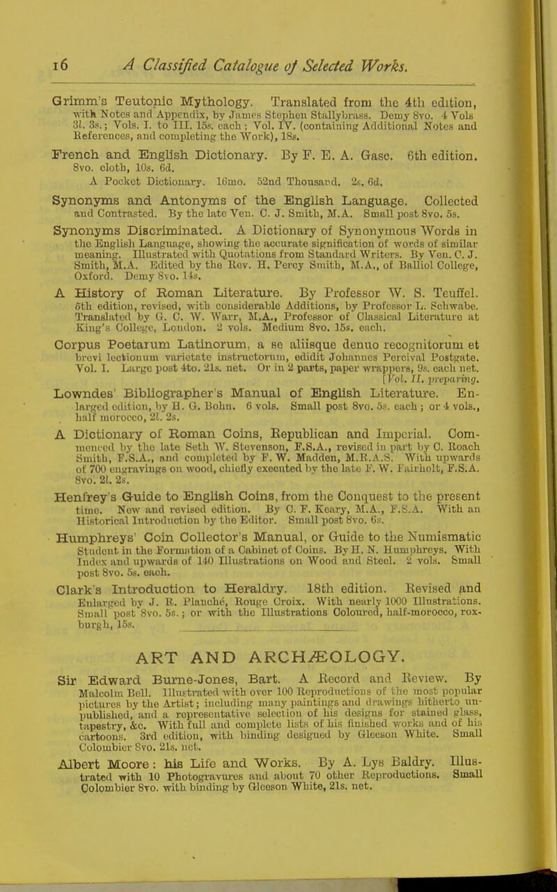 Grimm's Teutonic Mythology. Translated from the 4th edition, ■R-itk Notes and Appenrlis, by James Stephen Stallybrass. Demy 8vo. 4 Vols 31. 3.-!.; Vols. I. to III. 15s. oacli; Vol. IV. (containing Additional Notes and Kefercnecs, and completing the Work), 18s. French and EngUsh Dictionary. By F. E. A. Gasc. 6th edition. Svo. cloth, 10s. 6cl. A Pocket Dictionary. 16mo. 52nd Thonsard, 2s. 6d. Synonsmas and Antonyms of the English Language. Collected and Contrasted. By the late Ven. C. J. Smith, M.A. Small post Svo. 5s. Synonyms Discriminated. A Dictionary of Synonymous Words in the English Lanpnage, sliowing the accurate signification of words of similar meaning. lUustratod with Quotations from Standard Writers. By Vcn. C. J. Smith, M.A. Edited by tho Rev. H. Percy Smith, M.A., of Balliol College, Oxford. Demy Svo. Ii.'<. A History of Roman Literature. By Professor W. S. Teuflel. otli edition, revised, with considerable Additions, by Professor L. Scliwabe. Translated by G. C. W. Warr, M.A., Professor of Classical Literature at King's College, London. 2 vols. Medium Svo. 15s. each. Corpus Poetaxum Latinorum, a so aliisque denuo recognitorum et brovi leckiouum varictnte instructonim, edidit Johannes Pcrcival Postgate. Vol. I. Large post 4to. 21s. net. Or in 2 parts, paper wrappers, 9s. each net. [Vol. II, incpariiig. Lowndes' Bibliographer's Manual of English Literature. En- larged edition, by 11. O. Bohu. 6 vols. Small post Svo. bf. each ; or 4 vols., liiilf morocco, 21. 2s. A Dictionary of Roman Coins, Eepublican and Imperial. Com- menced by the late Seth W. Stevenson, F.S.A., revised in part by 0. Roach Smith, P.S.A., and completed by F. W. Madden, M.R.A.S. With upwards of 700 engravings on wood, chiefly executed by tho late E. W. Eairholt, F.S.A. Svo. 2t. 2s. Henfrey's Q-uide to English Coins, from the Conquest to the present time. Now and revised edition. By 0. F. Keary, M.A., F.S.A. With an llifitorical Introduction by tho Editor. Small post Svo. 6s. Humphreys' Coin Collector's Manual, or Guide to the Numismatic Student in the Formation of a Cabinet of Coins. By H. N. Humphreys. With Index and upwards of 1-10 Illustrations on Wood and Steol. 2 vols. Small jiost Svo. 5s. each. Clark's Introduction to Heraldry. 18th edition. Kevised p,nd Enlarged by J. R. Plancho, Rouge Croix. With neaiiy 1000 Illustrations. Small poBt'Svo. 5s.; or -with tho Illustrations Coloured, half-morocco, rox- burgh, 15s. ART AND ARCHEOLOGY. Sir Edward Burne-Jones, Bart. A Eecord and Eeview. By Malcolm Bell. Illustrated with over 100 Reproductions of the most popular pictures by the Artist; including many paintings and drawings hitherto un- published, and a representative selocliou of his designs for stained glass, tapestry, &c. With full and complete lists of his finished works and of his cartoons. 3i'd edition, with binding designed by Gloeson White. Small Colombicr Svo. 21s. net. Albert Moore : his Life and Works. By A. Lys Baldry. Illus- trated with 10 Photogravui'os and about 70 other Reproductions. Small Oolombior Svo. with binding by Gleeson White, 21s. net.