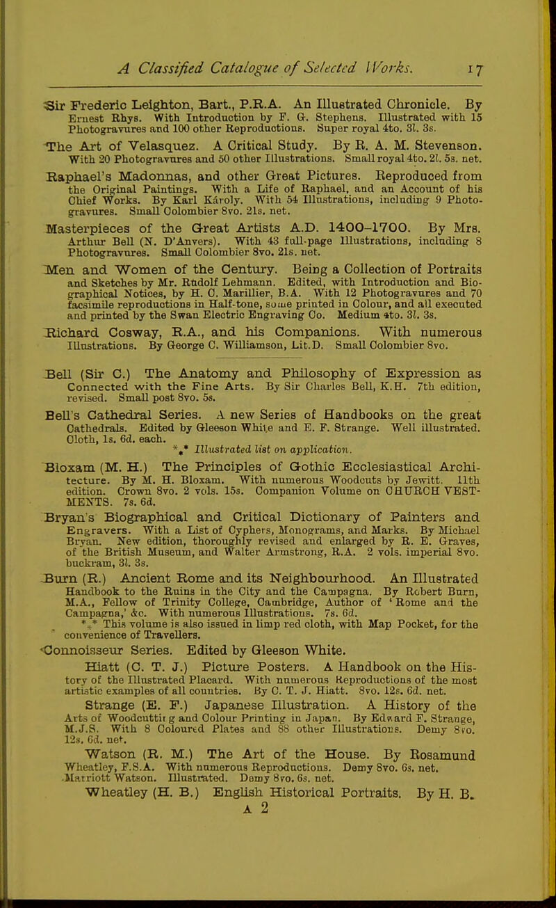 tSir Frederic Leighton, Bart., P.R.A. An Illustrated Chronicle. By Eruest Rhys. With Introduction by F. &. Stephens. Illustrated with 15 Photogravures and lOO other Reproductions. Super royal ito. 31. 3s. The Art of Velasquez. A Critical Study. By E. A. M. Stevenson. With 20 Photogravures and 50 other Illustrations. Small royal 4to. 21. 5b. net. Raphael's Madonnas, and other Great Pictures. Reproduced from the Original Paintings. With a Life of Raphael, and an Account of his Chief Works. By Karl Kaioly. With 64 Illustrations, including 9 Photo- gravures. Small Oolombier 8vo. 2l8, net. Masterpieces of the Great Artists A.D. 1400-1700. By Mrs. Arthur Bell (N. D'Anvers). With 43 full-page Illustrations, including 8 Photogravures. Small Oolombier Svo. 21s. net. Men and Women of the Century. Being a Collection of Portraits and Sketches by Mr. Rudolf Lehmann. Edited, with Introduction and Bio- graphical Notices, by H. 0. Marillier, B.A. With 12 Photogravures and 70 facsimile reproductions in Half-tone, some printed in Oolour, and all executed and printed by the Swan Electric Engraving Oo. Medium (tto. 31. 3s. Hichard Cosway, R.A., and his Companions. With numerous Illustrations. By George C. Williamson, Lit.D. Small Oolombier Svo. Bell (Sir 0.) The Anatomy and Philosophy of Expression as Connected with the Fine Arts. By Sir Charles Bell, K.H. 7th edition, revised. Small post Svo. 5s. Bell's Cathedral Series. A new Series of Handbooks on the great Cathedrals. Edited by Gleeson Whil.e and E. F. Strange. Well illustrated. Oloth, Is. 6d. each. *»* Illustrated list on application. Bloxam (M. H.) The Principles of Gothic Ecclesiastical Archi- tecture. By M. H. Bloxam. With numerous Woodcuts by Jewitt. 11th edition. Crown Svo. 2 vols. 15s. Companion Volume on CHURCH VEST- MENTS. 7s. 6d. Bryan's Biographical and Critical Dictionary of Painters and Engravers. With a List of Cyphers, Monograms, and Marks. By Michael Bryan. New edition, thorouglily revised and enlarged by R. B. Graves, of the British Museum, and Walter Armstrong, R.A. 2 vols, imperial Svo. bucki-am, 31, 3s. JBurn (R.) Ancient Rome and its Neighbourhood. An Illustrated Handbook to the Ruins in the City and the Catnpagna. By Robert Burn, M.A., Fellow of Trinity College, Cambridge, Author of ' Rome and the Campagna,' &c. With numerous Illustrations. 7s. 6d. This volume is also issued in limp red cloth, with Map Pocket, for the convenience of Travellers. <3onnoisseur Series. Edited by Gleeson 'White. BQatt (C. T. J.) Picture Posters. A Handbook on the His- tory of the Illustrated Placard. With numerous Reproductions of the most artistic examples of all countries. By 0. T. J. Hiatt. Svo. 12s. 6cl. net. Strange (E. F.) Japanese Illustration. A History of the Arts of Woodcuttitg and Oolour Printing in Japan. By Ednard F. Strange, M.J.S. With S Coloured Plates and S8 other Illustrations. Demy Sto. 12.S. Cd. net. Watson (R. M.) The Art of the House. By Eosamund Wheatley, F.S.A. With numerous Reproductions. Demy Svo. 6s. net. Matriolt Watson. Illustrated. Damy8ro.6s.net. Wheatley (H. B.) English Historical Portraits. By H. B A 2