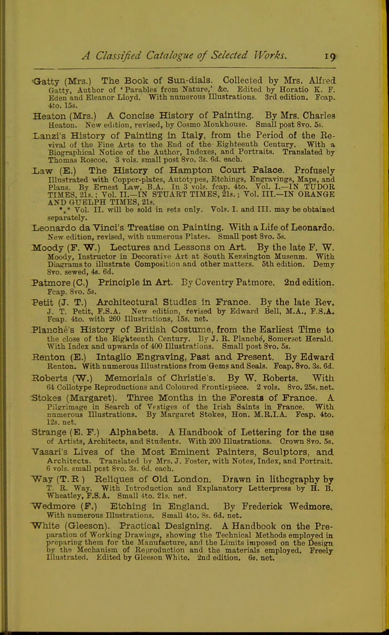 'Gatty (Mrs.) The Book of Sun-dials. Collected by Mrs. Alfred Oatty, Author of 'Parables from Nature, &c. Edited by Horatio K. F. Eden and Eleanor Lloyd. With numerous lUnstratlons. 3rd edition, Fcap. 4to. 15s. Heaton (Mrs.) A Concise History of Painting. By Mrs. Charles Heatou. Now edition, revised, by Cosmo Monkhouse. Small post 870. 5s. Lanzi's History of Painting In Italy, from the Period of the Ee- vival of the Fine Arts to the End of the Eighteenth Century. With a Biograpliical Notice of the Author, Indexes, and Portraits. Translated by Thomas Roscoe. 3 vols, small post 8vo. 3s. 6d. each. Law (E.) The History of Hampton Court Palace. Profusely Illustrated with Copper-plates, Autotypes, Etchings, Engravings, Maps, and Plans. By Ernest Law, B.A. In 3 vols. fcap. -tto. Vol. I.—IN TUDOR TIMES, 21s.: Vol. II.—IN STUART TIMES, 21s.; Vol. III.—IN ORAN0E AND GUELPH TIMES, 21s. •»* Vol. II. will be sold in sets only. Vols. I. and III. may be obtained separately. Leonardo da Yinci's Treatise on Painting. With a Life of Leonardo. New edition, revised, ^vith numerous Plates. Small post 8vo. 5s. Moody (F. W.) Lectures and Lessons on Art. By the late F. W. Moody, Instructor in Decorative Art at Sonth KeEsington Museum. With Diagrams to illustrate Composition and other matters. 5th edition. Demy 8vo. sewed, 4s. 6d. Patmore (C.) Principle in Art. By Coventry Patmore. 2nd edition. Fcap. 8vo. 5s. Petit (J. T.) Architectural Studies in France. By the late Rev. J. T. Petit, F.S.A. New edition, I'evised by Edward Bell, M.A., P.S.A. Fcap. 4to. with 260 Illustrations, 15s. net. Planche's History of British Costume, from the Earhest Time to the close of the Eighteenth Century. By J. R. Planchd, Somerset Herald. With Index and upwards of 400 Illustrations. Small post 8vo. 5s. Renton (E.) Intaglio Engraving, Past and Present. By Edward Renton. With numerous Illustrations from Q-ems and Seals. Fcap. 8to. 3s. 6(i. Hoberts (W.) Memorials of Christie's. By W. Eoberts. With 64 Collotype Reproductions and Coloured Frontifpiece. 2 vols. 8vo. 25s. net. rStokes (Margaret). Three Months in the Forests of France. A Pilgrimage in Search of Vestiges of the Irish Saints in France. With numerous Illustrations. By Margaret Stokes, Hon, M.B.I.A, Fcap. 4to. 12s. net. Strange (B. F.) Alphabets. A Handbook of Lettering for the use of Artists, Architects, and Students. With 200 Illustrations. Crown 8vo. 5s. Vasari's Lives of the Most Eminent Painters, Sculptors, and Architects. Translated by Mrs. J. Foster, with Notes, Index, and Portrait. 6 vols, small post 8vo. 3s. 6d. each. Way (T. E,) Reliques of Old London. Drawn in lithography by T. R. Way. With Introduction and Explanatory Letterpress by H. B. Wheatley, F.S.A. Small Ito. 21s. net. Wedmore (F.) Etching in England. By Frederick Wedmore. With numerous Illustrations. Small 4t.o. 8s. 6d. net, 'White (Gleeson). Practical Designing. A Handbook on the Pre- paration of Working Drawings, showing the Technical Methods employed in. preparing them for the Manufacture, and the Limits imposed on the Design by the Mechanism of Reproduction and the materials employed. Freely lUufltrated. Edited by Gleeson White. 2nd edition, 68, net.