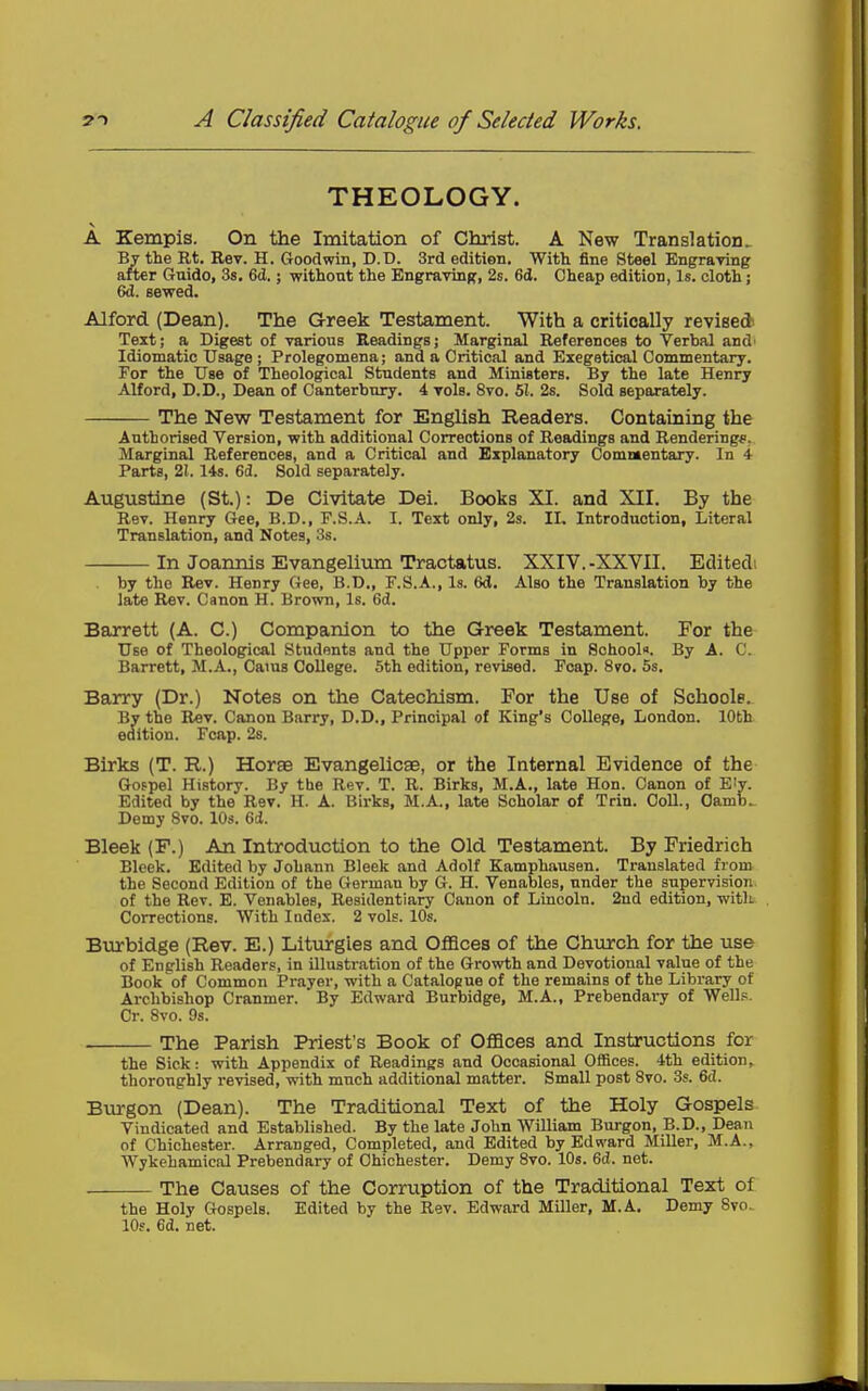 THEOLOGY. A Kempis. On the Imitation of Christ. A New Translation. By the Rt. Rev. H. Goodwin, D.D. 3rd edition. With fine Steel Engraving after Guide, 3s. 6(1.; without the Bngraving, 2s. 6d. Cheap edition, Is. cloth; 6d. sewed. Alford (Dean). The G-reek Testament. With a critically revised Text; a Digest of various Readings; Marginal References to Verbal and' Idiomatic Usage ; Prolegomena; and a Critical and Exegstical Commentary. For the Use of Theological Students and Ministers. By the late Henry Alford, D.B., Bean of Canterbury. 4 vols. 8vo. 51. 2s. Sold separately. The New Testament for English Readers. Containing the Authorised Version, with additional Corrections of Readings and Rendering*. Marginal References, and a Critical and Explanatory Comnaentary. In 4 Parts, 21.14s. 6(J. Sold separately. Augustine (St.): De Civitate Dei. Books XI. and XII. By the Rev. Henry Gee, B.D., F.S.A. I. Text only, 2s. II. Introduction, Literal Translation, and Notes, 3s. In Joannis Evangelium Tractatus. XXIV.-XXVII. Editedi by the Rev. Henry Gee, B.D., F.S.A., Is. 6d. Also the Translation by the late Rev. Canon H. Brown, Is. 6d. Barrett (A. C.) Companion to the Greek Testament. For the Use of Theological Students and the Upper Forms in School. By A. C. Barrett, M.A., Cams College. 5th edition, revised. Foap. 8vo. 5s. Barry (Dr.) Notes on the Catechism. For the Use of Schools. By the Rev. Canon Barry, D.D., Principal of King's College, London. 10th edition. Fcap. 28. Birks (T. R.) Horse Evangelicae, or the Internal Evidence of the Gofpel History. By the Rev. T. R. Birks, M.A., late Hon. Canon of Ely. Edited by the Rev. H. A. Birks, M.A., late Scholar of Trin. Coll., Oamb^ Demy 8vo. lOs. 6ci. Bleek (F.) An Introduction to the Old Testament. By Friedrich Blcek. Edited by JoLann Bleek and Adolf Kamphausen. Translated from the Second Edition of the German by G. H. Venables, under the supervision of the Rev. E. Venables, Residentiary Canon of Lincoln. 2ud edition, with Corrections. With Index. 2 vols. 10s. Burbidge (Rev. E.) Liturgies and Oflaces of the Church for the use of English Readers, in illustration of the Growth and Devotional value of the Book of Common Prayer, with a Catalogue of the remains of the Library of Archbishop Cranmer. By Edward Burbidge, M.A., Prebendary of Wells. Cr. 8vo. 9s. The Parish Priest's Book of OflBces and Instructions for the Sick: with Appendix of Readings and Occasional Offices. 4th edition, thoroughly revised, with much additional matter. Small post 8vo. 3s. 6d. Burgon (Dean). The Traditional Text of the Holy Gospels Vindicated and Established. By the late John William Burgon, B.D., Dean of Chichester. Arranged, Completed, and Edited by Edward Miller, M.A., Wykehamical Prebendary of Chichester. Demy 8vo. 10s. 6(J. net. The Causes of the Corruption of the Traditional Text of the Holy Gospels. Edited by the Rev. Edward Miller, M.A. Demy 8vo- 10s. ed. net.