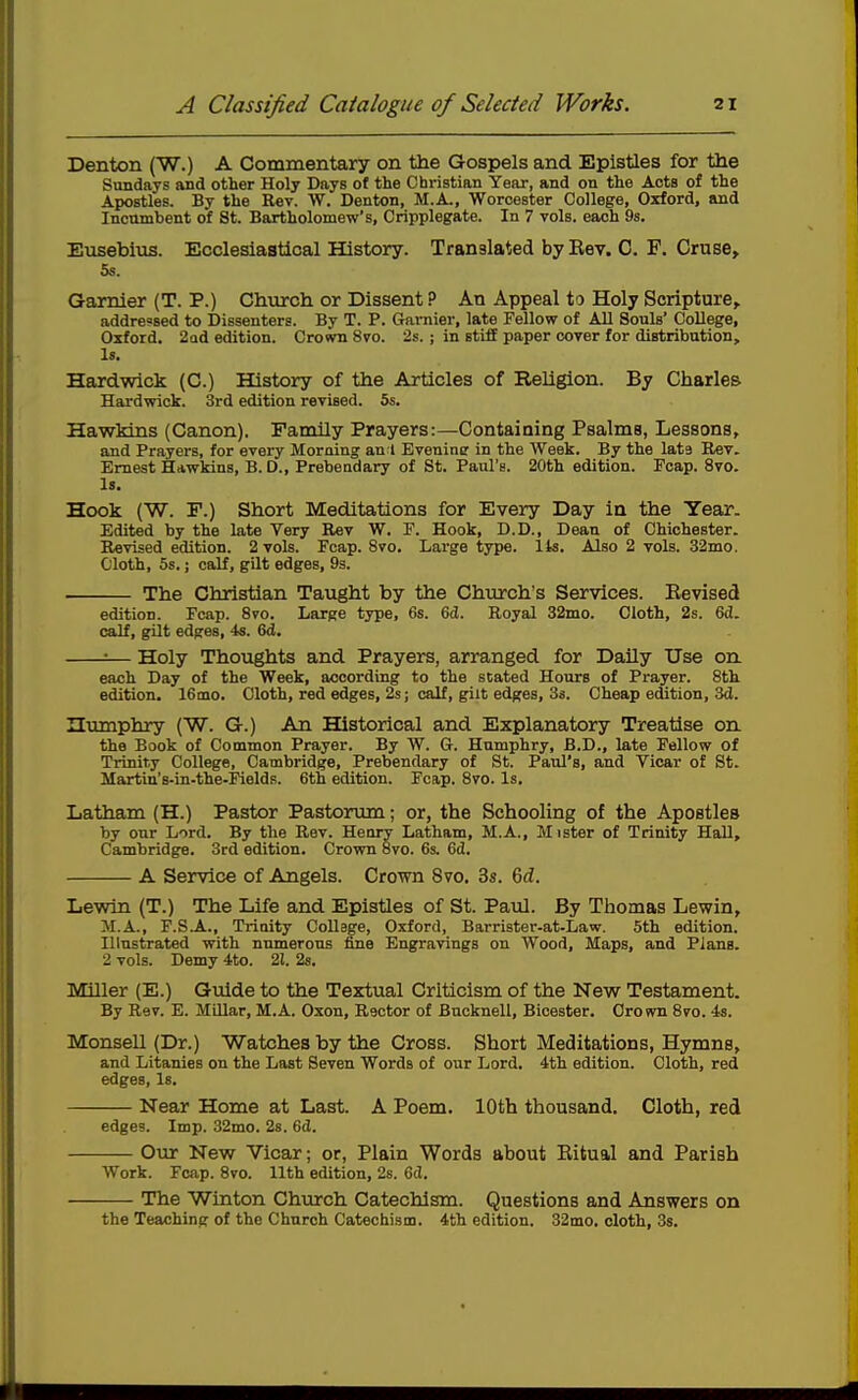 Denton (W.) A Commentary on the Gospels and Epistles for the Sundays and other Holy Days of the Christian Year, and on the Acts of the Apostles. By the Rev. W. Denton, M.A., Worcester College, Oxford, and Incumbent of St. Bartholomew's, Cripplegate. In 7 vols, each 9s. Eusebius. Ecclesiastical History. Translated by Eev. C. F. Cruse, 5s. Gamier (T. P.) Ch\irch or Dissent? An Appeal to Holy Scripture, addressed to Dissenters. By T. P. (ramier, late Fellow of AU Souls' College, Oxford. 2Qd edition. Crown 8vo. 2s. ; in stiff paper cover for distribution. Is. Hardwick (0.) History of the Articles of Religion. By Charles Hardwick. 3rd edition revised. 5s. Hawkins (Canon). Family Prayers:—Containing Psalms, Lessons, and Prayers, for every Morning an I Evenine in the Week. By the lata Rev. Ernest Hawkins, B. D., Prebendary of St. Paul's. 20th edition. Pcap. 8vo. Is. Hook (W. F.) Short Meditations for Every Day in the Tear. Edited by the late Very Rev W. P. Hook, D.D., Dean of Chichester. Revised edition. 2 vols. Fcap. 8vo. Large type. lis. Also 2 vols. 32mo. Cloth, 5s.; calf, gilt edges, 9s. The Christian Taiight by the Church's Services. Eevised edition. Pcap. 8to. Large type, 6s. 6d. Royal 32mo. Cloth, 2s. 6d. calf, gilt edpres, 4s. 6d. :— Holy Thoughts and Prayers, arranged for Daily Use on each Day of the Week, according to the seated Hours of Prayer. 8th edition. 16mo. Cloth, red edges, 2s; calf, gilt edges, 3s. Cheap eition, 3d. numphry (W. G.) An Historical and Explanatory Treatise on the Book of Common Prayer. By W. G. Humphry, B.D., late Fellow of Trinity College, Cambridge, Prebendary of St. Paul's, and Vicar of St. Martiu's-in-the-Fields. 6th edition. Fcap. 8vo. Is. Latham (H.) Pastor Pastorum; or, the Schooling of the Apostles by our Lord. By the Rev. Seary Latham, M.A., M ister of Trinity HaU, Cambridge. 3rd edition. Crown 8vo. 6s. 6d. A Service of Angels. Cro'srn 8vo. 3s. Gd. Lewln (T.) The Life and Epistles of St. Paul. By Thomas Lewin, M.A., F.SA., Triaity Collage, Oxford, Barrister-at-Law. 5th edition. Illustrated with numerous fine Engravings on Wood, Maps, and Plana. 2 vols. Demy 4to. 21. 2s. Miller (E.) Guide to the Textual Criticism of the New Testament. By Rev. E. Millar, M.A. Oxon, Rector of Bucknell, Bicester. Orovra 8vo. 4s. Monsell (Dr.) Watches by the Cross. Short Meditations, Hymns, and Litanies on the Last Seven Words of our Lord. 4th edition. Cloth, red edges, Is. Near Home at Last. A Poem. 10th thousand. Cloth, red edges. Imp. 32mo. 2s. 6(1. Ovoc New Vicar; or, Plain Words about Ritual and Parish Work. Fcap. 8to. 11th edition, 2s. 6d. The Winton Chiurch Catechism. Questions and Answers on the Teaching of the Church Catechism. 4th edition. 32mo. cloth, 3s.