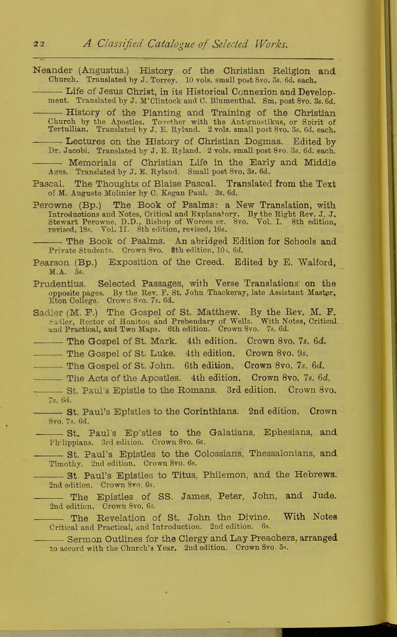 Neander (Augustus.) History of the Christian Religion and Church. TranBlated by J. Torrey. 10 vols, small poot 8yo. 3s. 6(1. ea«h. Life of Jesus Christ, in its Historical Connexion and Develop- ment. Translated by J. M'Clintock and C. Blnmenthal. Sm. post 8vo. 3s. 6d. History of the Planting and Training of the Christian Church by the Apostles. Together with the Anti(rnostikus, or Spirit of Tertullian. Translated by J. E. Ryland. 2 vols, small post 870. 3s. 6d. each. Lectures on the History of Christian Dogmas. Edited by Dr. Jacobi. Translated by J. E. Ryland. 2 vols, small post 8to. 3s. 6d. each. Memorials of Christian Life in the Early and Middle Aees. Translated by J. B. Ryland. Small post 8vo. Ss. 6d. Pascal. The Thoughts of Blaise Pascal. Translated from the Text of M. Auguate Molinier by C. Kegan Paul. 3s. 6d. Perowne (Bp.) The Book of Psalms: a New Translation, with Introductions and Notes, Critical and Explanatory. By the Right Rev. J. J. Stewart Perowne, D.D., Bishop of Worces or. 8vo. Vol. I. 8th edition, revised, 18s. Vol. II. 8th edition, revised, 16s. The Book of Psalms. An abridged Edition for Schools and Private Students. Grown 8vo. 8th edition, 10i. Gd. Pearson (Bp.) Exposition of the Creed. Edited by E. Walford, M.A. 5s. Prudentius. Selected Passages, with Verse Translations on the opposite pages. By the Rev. F. St. John Thackeray, late Assistant Master, Eton College. Crown 8vo. 7s. 6d. Sadler (M. F.) The Gospel of St. Matthew. By the Kev. M. F. ^a'iler, Kcctor of Honitou and Prebendary of Wells. With Notes, Critical and Practical, and Two Maps. 6th edition. Crown 8vo. 7s. 6d. The Gospel of St. Mark. 4th edition. Crown 8vo. 7s. 6d. The Gospel of St. Luke. 4th edition. Crown 8vo. 9s. The Gospel of St. John. 6th edition. Crown 8vo. 7s. 6d. Tlie Acts of the Apostles. 4th edition. Crown Svo. 7s. 6d. St. Paul's Epistle to the Romans. 3rd edition. Crown Svo. 7s. G<.i. St. Paul's Epistles to the Corinthians. 2nd edition. Crown 8vo. 7s. 6d. St. Pauls Ep'stles to the Galatians, Ephesians, and Ph lipiiians. 3rd edition. Crown 8vo. 6s. St. Paul's Epistles to the Colossians, Thessalonians, and Timothy. 'Jnd edition. Crown 8vo. 6s. St. Paul's Epistles to Titus, Philemon, and the Hebrews. 2nd edition. Crown Svo. 6s. The Epistles of SS. James, Peter, John, and Jude. 2nd edition. CroTv-n Svo. 6s. The Revelation of St. John the Divine. With Notes Critical and Practical, and Introduction. 2nd edition. 6s. Sermon Outlines for the Clergy and Lay Preachers, arranged to accord with the Church's Year. 2nd edition. Crown Svo. 5s.