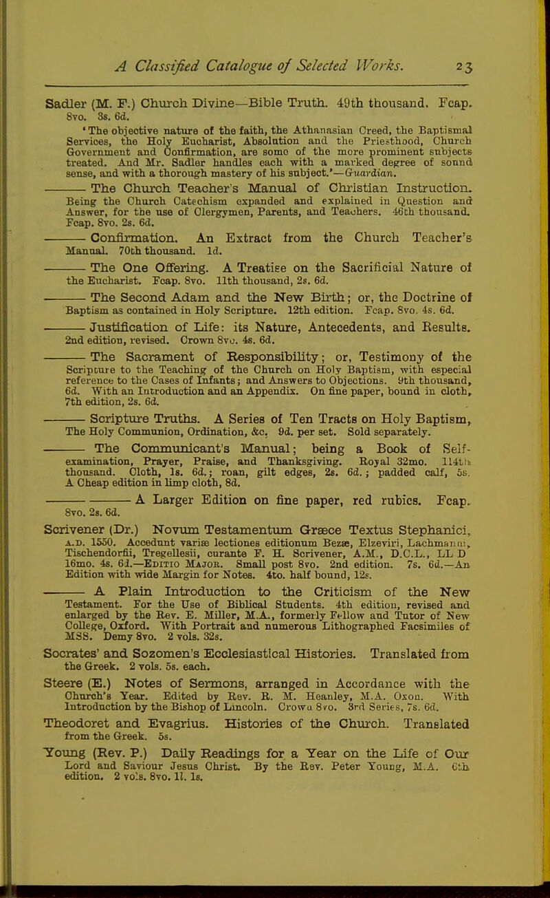 Sadler (M. F.) Chiirch Divine—Bible Truth. 49th thousand. Fcap. Svo. 3s. 6d. ' The objective nature of the faith, the Athanasian Creed, the Baptismal Services, the Holy Eucharist, Absolation and the Priesthood, Church Grovernmeut and Confirmation, are some of the more prominent subjects treated. And Mr. Sadler handles each with a marked degree of sound sense, and with a thorough mastery of his subject.'—Guardian. The Church Teacher's Manual of Christian Instruction. Being the Church Catechism expanded and explained in Question and Answer, for the use of Clex-gymen, Parents, and Teachers. 46th thousand. Fcap. Svo. 2s. 6d. Confirmation. An Extract from the Church Teacher's MannaL 70th thousand. Id. The One Offering. A Treatise on the Sacrificial Nature of the Eucharist. Fcap. Svo. Hth thousand, 2s. 6d. The Second Adam and the New Birth; or, the Doctrine oi Baptism as contained in Holy Scripture. 12th edition. Fcap. Svo. 4s. 6d. Justification of Life: its Nature, Antecedents, and Results. 2nd edition, revised. Crown Svo. 4s. 6d. The Sacrament of Responsibihty; or, Testimony of the ScripDure to the Teaching of the Church on Holy Baptism, with especial reference to the Cases of Infants; and Answers to Objections, yth thousand, 6d. With an Introduction and an Appendix. On fine paper, bound in cloth, 7th edition, 2s. 6d. Scripture Truths. A Series of Ten Tracts on Holy Baptism, The Holy Communion, Ordination, &c, 9d. per set. Sold separately. The Communicant's Manual; being a Book of Self- examination, Prayer, Praise, and Thanksgiving. Royal 32mo. 114tiu thousand. Cloth, Is. 6d.; roan, gilt edges, 2s. 6d.; padded calf, 5s. A Cheap edition in limp cloth, 8d. A Larger Edition on fine paper, red rubies. Fcap. Svo. 28. 6d. Scrivener (Dr.) Noviun Testamentmn Graece Textus Stephanlci, A.D. 1550. Accedunt varise lectiones editionum Bezse, Elzeviri, Lachmaimi, Tischendorfii, Tregellesii, curante F. H. Scrivener, A.M., D.C.L., LL D 16mo. 4s. 61.—Editio Major. Small post Svo. 2nd edition. 7s. 6d.—An Edition with vride Margin for Notes. 4to. half bound, 12s. — A Plain Introduction to the Criticism of the New Testament. For the Use of Biblical Students. 4th edition, revised and enlarged by the Rev. E. Miller, M.A., formerly Fellow and Tutor of New College, Orford. With Portrait and numerous Lithographed Facsimiles of M3S. Demy Svo. 2 vols. 32s. Socrates' and Sozomen's Ecclesiastical Histories. Translated from the Greek. 2 vols. 5s. each. Steere (E.) Notes of Sermons, arranged in Accordance with the Church's Year. Edited by Rev. R. M. Heanley, M.A. Oxoa. With Introduction by the Bishop of Lincoln. Crowu Sco. 3rd Serif s, 7s. 6d. Theodoret and Evagrius. Histories of the Church. Translated from the Greek. Ss. Toung (Rev. P.) Daily Readings for a Year on the Life of Our Lord and Saviour Jesus Christ. By the Rev. Peter Young, M.A. Ctb edition. 2 vols. Svo. 11. Is.