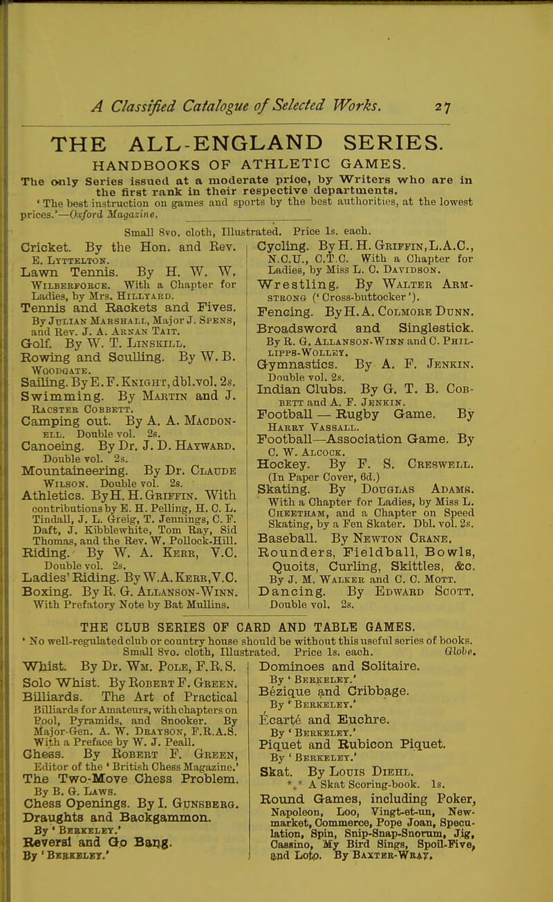 THE ALL-ENGLAND HANDBOOKS OF ATHLETIC SERIES. GAMES. The only Series issued at a moderate price, by Writers who are in the first rank in their respective departments. ' The best iustruction on games and sports by the best authorities, at the lowest prices.'—Oxford Magazine. Small 8vo. clotli, Illustrated. Price Is. each. Cricket. By the Hon. and Eev. E. Lyttklton. Lawn Tennis. By H. W. W. WiLBERPOBCE. With a Chapter for Ladies, by Mrs. Hilltard. Tennis and Rackets and Fives. By Julian Marshall, Major J. Spens, and Rev. J. A. Arsan Tait. Golf. By W. T. LiNSKiLL. Rowing and Sculling. By W. B. WOODOATE. Sailing. By E. F. Knight, dbl.vol. 2s. Swimming. By Mabtin and J. Racsteb Cobbett. Camping out. By A. A. Maodon- ELL. Double vol. 2s. Canoeing. By Dr. J. D. Hatwaed. Double vol. 2s. Mountaineering. By Dr. Claude Wilson. Double vol. 2s. Athletics. ByH.H.GEiFFiN. With contributions by E. H. Felling, H. C. L. Tindall, J. L. Greig, T. Jennings, C. F. Daft, J. Kibblewhite, Tom Bay, Sid Thomas, and the Rev. W. Pollock-Hill. Riding. By W. A. Kerr, V.C. Double vol. 2s. Ladies'Riding. By W.A.Kebr.V.C. Boxing. By R. G. Allanson-Winn. With Prefatory Note by Bat Mullins. Cycling. By H. H. Griffin,L.A.C., N.O.U., O.T.C. VTith a Chapter for Ladies, by Miss L. C. Davidson. Wrestling. By Walter Arm- STBONG ('Cross-buttocker'). Fencing. ByH. A. Colmorb Dunn. Broadsword and Singlestick. By R. Q, Allanson-Winn and C. Phil- LIPPS-WOLLBY. Gymnastics. By A. F. Jenkin. Double vol. 2s. Indian Clubs. By G. T. B. Cob- bett and A. F. Jenkin. Football — Rugby Game. By Habbt Vassall. Football—Association Game. By C. W. Alcock. Hockey. By F. S. Ceeswell. (In Paper Cover, 6cl.) Skating. By Douglas Adams. With a Chapter for Ladies, by Miss L. Oheetham, and a Chapter on Speed Skating, by a Fen Skater. Dbl. vol. 3s. Baseball. By Newton Crane. Rounders, Fieldball, Bowls, Quoits, Curlmg, Skittles, &c. By J. M. Walker and C. 0. Mott. Dancing. By Edwaed Scott. Double vol. 2s. THE CLUB SERIES OF CARD AND TABLE GAMES. No well-regulated club or country house should be without this useful series of books. Small 8vo. cloth, Illustrated. Pi-ice is. each. Olohe. WJiist. By Dr. Wm. Pole, F.E.S. Solo Whist. By Robert F. Gbeen. Billiards. The Art of Practical Billiards f or Amatem-s, with chapters on Pool, Pyramids, and Snooker. By Jiajor-Gen. A. W. Dbatson, F.R.A.S. With a Preface by W. J. Peall. Gheas. By Robert F. Green, Editor of the ' British Chess Magazine.' The Two-Move Chess Problem. By B. a. Laws. Chess Openings. By I. Gunsbeeg. Draughts and Backgammon. By ' Bebxeley.' Beversl and Qo Bai^g. 3y' Beskblet.' Dominoes and Solitaire. By ' Bebkelet.' Bezique and Cribbage. By ' Bebkelet.' ]icart6 and Euchre. By ' Bebkelet.' Piquet and Rubicon Piquet. By ' Bebkelet.' Skat. By Louis Dibhl. A Skat Scoring-book. Is. Round Games, including Poker, Napoleon, Loo, Vingt-et-un, New- market, Commerce, Pope Joan, Specu- lation, Spin, Snip-Snap-Snorum, Jig, Oassino, My Bird Sings, Spoil-Five, and Lotp. By Baxter-Wba?.