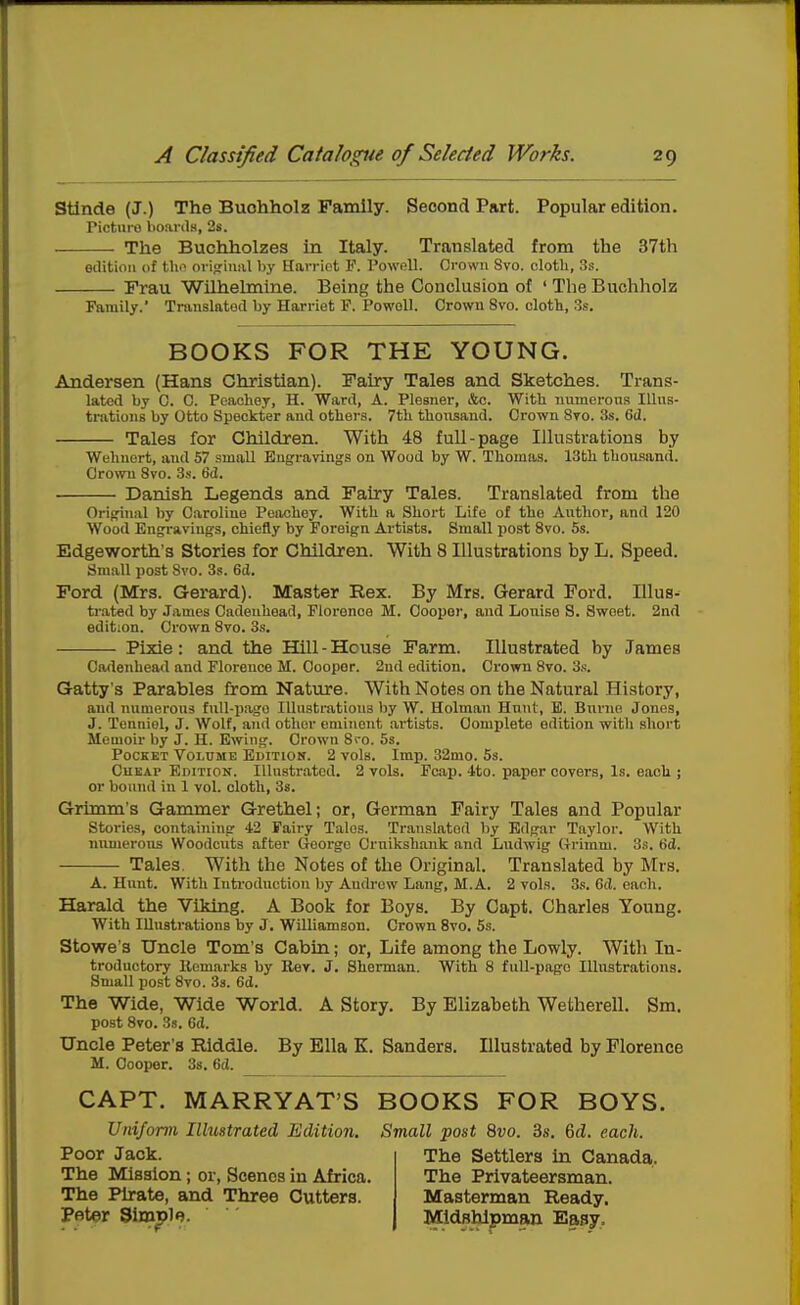Stinde (J.) The Buohholz Family. Second Part. Popular edition. Picture boards, 2s. The Buchholzes in Italy. Translated from the 37th edition (if tlii^ origriual by Harriet F. Powell. Orown Svo. cloth, 3s. Frau Wilhehnine. Being the Conclusion of ' The Buchholz Family. Translated by Harriet F. Powell. Crown Svo. cloth, 3s. BOOKS FOR THE YOUNG. Andersen (Hans Christian). Fairy Tales and Sketches. Trans- lated by C. C. Peachey, H. Ward, A. Piesner, &c. With numerous Illus- trations by Otto Speckter and otherB. 7tli thousand. Crown 8to. 3s. 6d. Tales for Children. With 48 full-page Illustrations by Wehuert, and 57 small Engravings on Wood by W. Thomas. 13th thousand. Crown Svo. 3s. 6d. Danish Legends and Fairy Tales. Translated from the Oripfinal by Caroline Peachey. With a Short Life of the Author, and 120 Wood Engravings, chiefly by Foreign Artists. Small post Svo. 5s. Edgeworth's Stories for Children. With 8 Illustrations by L. Speed. Small post Svo. 3s. 6d. Ford (Mrs. Gerard). Master Rex. By Mrs. Gerard Ford. lUus- tr.ated by James Cadeuhead, Florence M. Cooper, and Louise S. Sweet. 2nd edition. Crown Svo. 3s. Pixie: and the Hill - House Farm. Illustrated by James Cadeuhead and Florence M. Cooper. 2nd edition. Crown Svo. 3s. Gatty's Parables from Nature. With Notes on the Natural History, and numerous fuU-iiago lUustrations by W. Holman Hunt, E. Burue Jones, J. Tonniel, J. Wolf, aiul other eminent artists. Comjilete edition with short Memoir by J. H. Ewing. Crown Sro. 5s. Pocket Volume Edition. 2 vols. Imp. 32mo. 5s. Cheap EniTiON. Illustrated. 2 vols. Fcap. 4to. paper covei-s. Is. each ; or bound in 1 vol. cloth, 38. Grimm's Gammer Grethel; or, German Fairy Tales and Popular Stories, containing 42 Fairy Tales. Translated liy Edgar Taylor. With numerous Woodcuts after George Cruikshank and Ludwig Grimm. 3s. 6d. Tales. With the Notes of the Original. Translated by Mrs. A. Hunt. With Inti'oduction by Amb-ew Lang, M.A. 2 vols. 3s. 6d. each. Harald the Viking. A Book for Boys. By Capt. Charles Young. With lUustrations by J. Williamson. Crown Svo. 5s. Stowe's Uncle Tom's Cabin; or, Life among the Lowly. With In- troductory Remarks by Rev. J. Sherman. With S full-page Illustrations. Small post Svo. 3s. 6d. The Wide, Wide World. A Story. By Elizabeth Wetherell. Sm. post Svo. 3s. 6(1. Uncle Peter's Riddle. By Ella K. Sanders. Illustrated by Florence M. Cooper. 3s. 6d. CAPT. MARRYAT'S BOOKS FOR BOYS. Uniform Ilhistrated Edition, Small post Svo. 3s. M. each. Poor Jack. The Settlers m Canada. The Mission; or, Scenes in Africa. The Privateersman. The Ph-ate, and Three Cutters. Masterman Ready. Peter Simiple. Midshipman Easy.