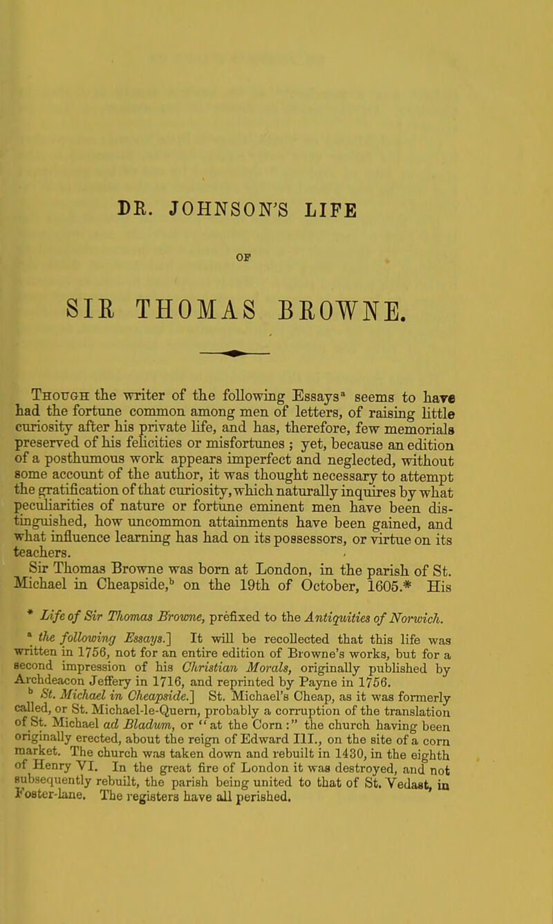 DR. JOHNSOFS LIFE OF SIE THOMAS BEOWNE. Though the writer of tlie following Essays* seems to hare had the fortnne common among men of letters, of raising little curiosity after his private life, and has, therefore, few memorials preserved of his felicities or misfortunes ; yet, because an edition of a posthumous work appears imperfect and neglected, without some account of the author, it was thought necessary to attempt the gratification of that curiosity, which naturally inquires by what pecuharities of nature or fortune eminent men have been dis- tinguished, how imcommon attainments have been gained, and what influence learning has had on its possessors, or virtue on its teachers. Sir Thomas Browne was born at London, in the parish of St. Michael in Cheapside,'' on the 19th of October, 1605.* His * Life of Sir Thomas B'rovme, prefixed to the Antiquities of Norwich. * the following Essays.] It will be recollected that this life was written in 1756, not for an entire edition of Browne's works, but for a second impression of his Christian Morals, originally published by Archdeacon Jeffery in 1716, and reprinted by Payne in 1756. '' St. Michael in Cheapside.] St. Michael's Cheap, as it was formerly called, or St. Michael-le-Quem, probably a corruption of the translation of St. Michael ad Bladmn, or  at the Corn : the church having been originally erected, about the reign of Edward III., on the site of a corn market. The church was taken down and rebuilt in 1430, in the eighth of Henry VI. In the great fire of London it was destroyed, and not Bubaequently rebuilt, the parish being united to that of St. Vedast, in Foster-lane. The registers have all perished.