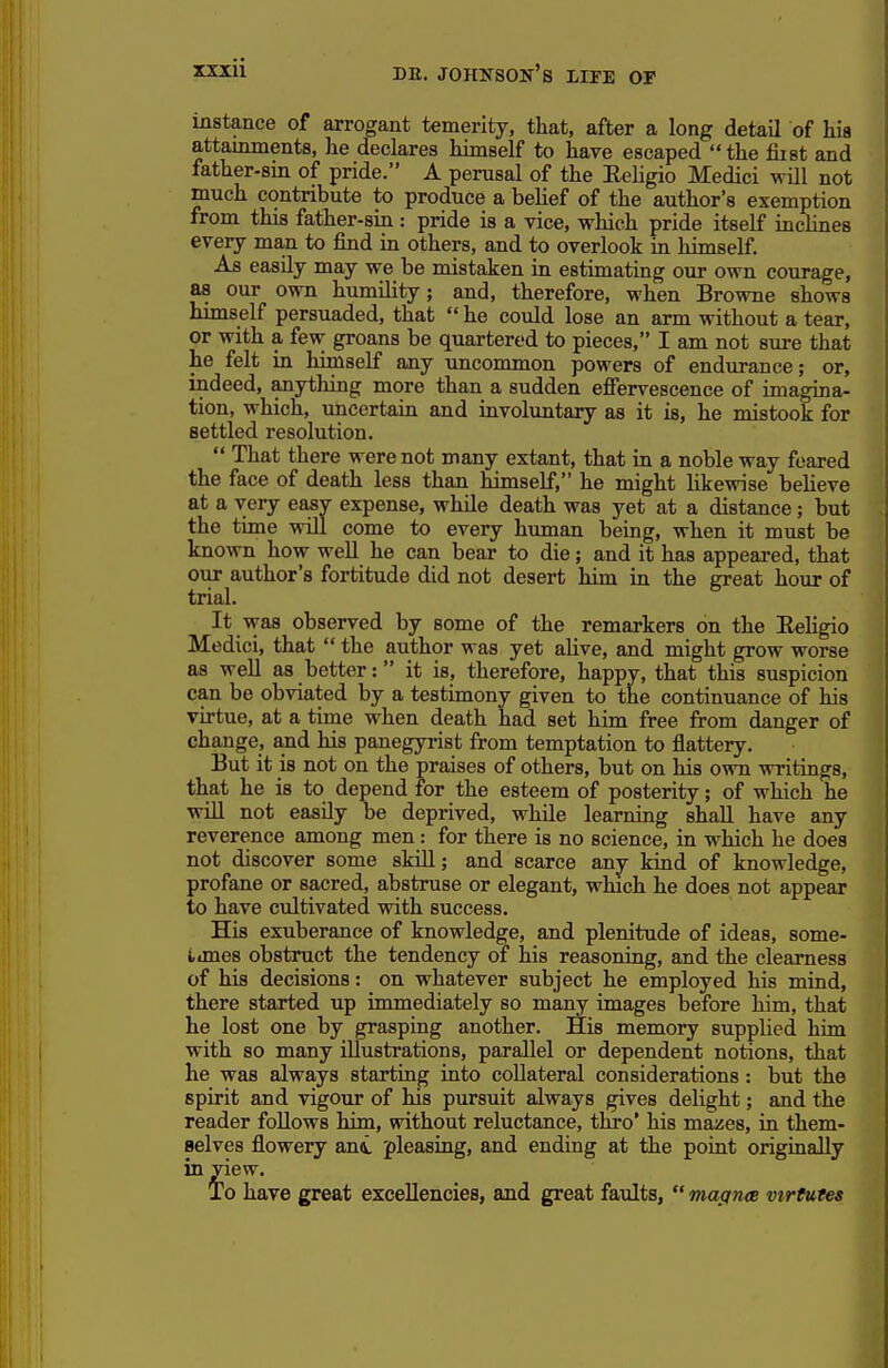 mstance of arrogant temerity, that, after a long detaU of hia attainments, he declares himself to have escaped the fiist and father-sin of pride. A perusal of the Eehgio Medici will not much contribute to produce a belief of the author's exemption from this father-sin : pride is a vice, which pride itself inclines every man to find in others, and to overlook in himself. As easily may we be mistaken in estimating our own courage, as our own humility; and, therefore, when Browne shows himself persuaded, that  he could lose an arm without a tear, or with a few groans be quartered to pieces, I am not sure that he felt in himself any uncommon powers of endurance; or, indeed, anything more than a sudden efiervescence of imagina- tion, which, uncertain and involuntary as it is, he mistook for settled resolution.  That there were not many extant, that in a noble way feared the face of death less than himself, he might likewise beUeve at a very easv expense, while death was yet at a distance; but the time will come to every himian being, when it must be known how well he can bear to die; and it has appeared, that oiir author's fortitude did not desert him in the great hour of trial. It was observed by some of the remarkers on the Eeligio Medici, that  the author was yet aUve, and might grow worse as well as better: it is, therefore, happv, that this suspicion can be obviated by a testimony given to the continuance of his virtue, at a time when death had set him free from danger of change, aiid his panegyrist from temptation to flattery. But it is not on the praises of others, but on his own writings, that he is to depend for the esteem of posterity; of which he will not easily be deprived, while learning shall have any reverence among men: for there is no science, in which he does not discover some skill; and scarce any kind of knowledge, profane or sacred, abstruse or elegant, which he does not appear to have cultivated with success. His exuberance of knowledge, and plenitude of ideas, some- ijnes obstruct the tendency of his reasoning, and the clearness of his decisions: on whatever subject he employed his mind, there started up immediately so many images before him, that he lost one by grasping another. His memory supplied him with so many illustrations, parallel or dependent notions, that he was always starting into collateral considerations: but the spirit and vigour of his pursuit always gives delight; and the reader foUows him, without reluctance, thro' his mazes, in them- selves flowery ani pleasing, and ending at the point originally in yiew. To have great excellencies, and great faidts,  macincB virtutes