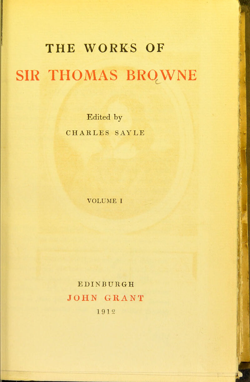 THE WORKS OF SIR THOMAS BRO^WNE Edited by CHARLES SAYLE VOLUME I EDINBURGH JOHN GRANT 1912