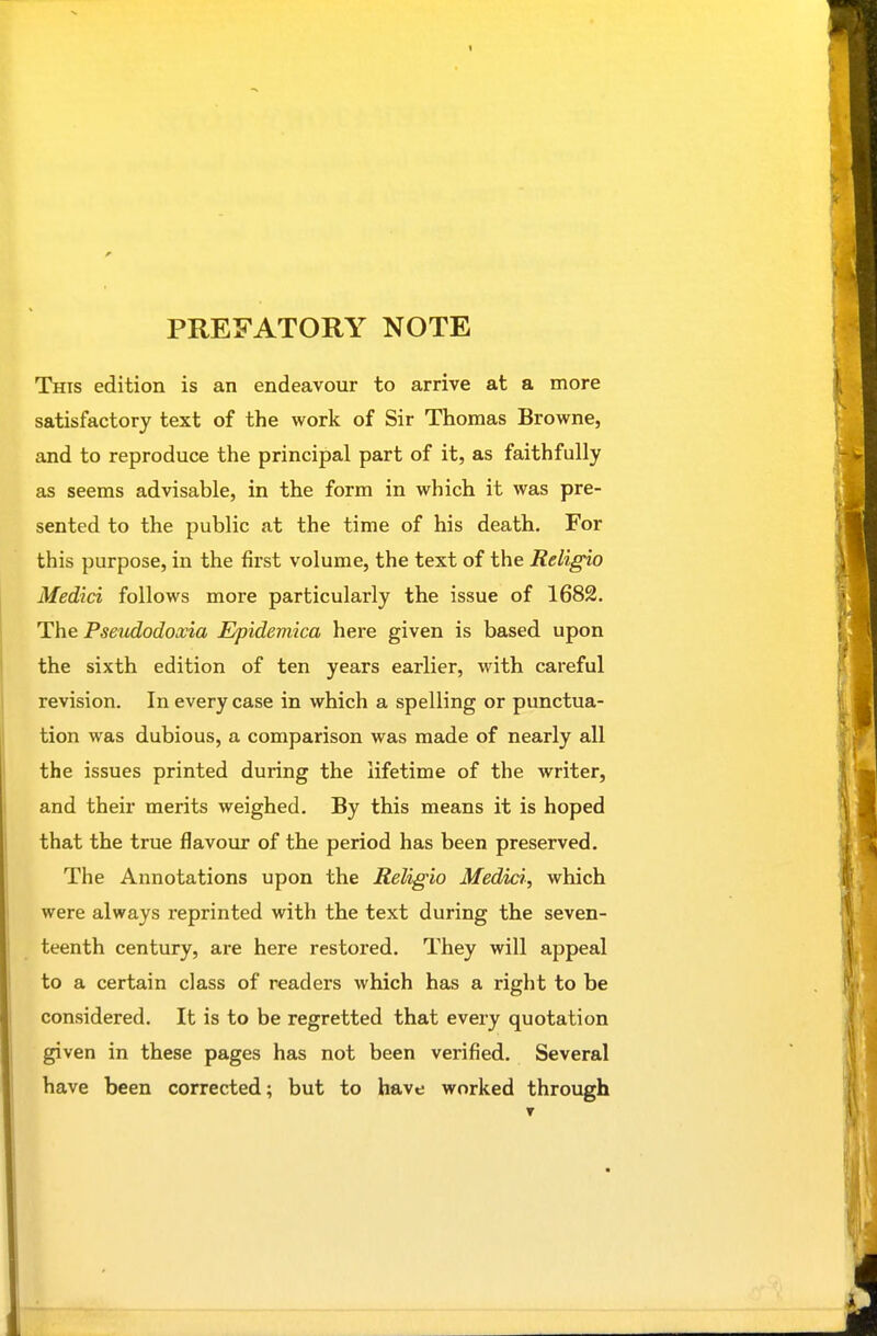 This edition is an endeavour to arrive at a more satisfactory text of the work of Sir Thomas Browne, and to reproduce the principal part of it, as faithfully as seems advisable, in the form in which it was pre- sented to the public at the time of his death. For this purpose, in the first volume, the text of the Religio Medici follows more particularly the issue of 1682. The Pseudodoxia Epidemica here given is based upon the sixth edition of ten years earlier, with careful revision. In every case in which a spelling or punctua- tion was dubious, a comparison was made of nearly all the issues printed during the lifetime of the writer, and their merits weighed. By this means it is hoped that the true flavour of the period has been preserved. The Annotations upon the Religio Medici, which were always reprinted with the text during the seven- teenth century, are here restored. They will appeal to a certain class of readers which has a right to be considered. It is to be regretted that every quotation given in these pages has not been verified. Several have been corrected; but to have worked through