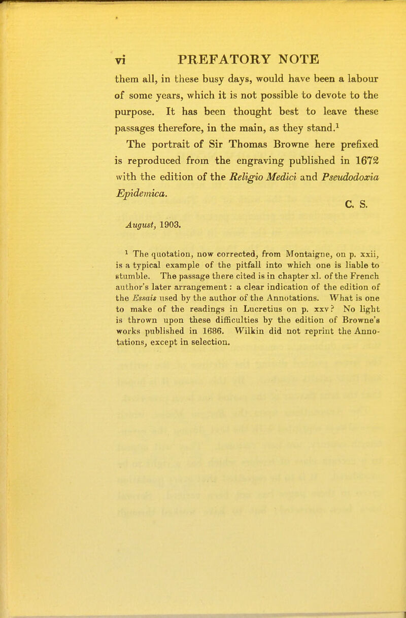 them all, in these busy days, would have been a labour of some years, which it is not possible to devote to the purpose. It has been thought best to leave these passages therefore, in the main, as they stand.^ The portrait of Sir Thomas Browne here prefixed is reproduced from the engraving published in 1672 with the edition of the Religio Medici and Pseudodoxia Epidemica. C. S. August, 1903. ^ The quotation, now corrected, from Montaigne, on p. xxii, is a typical example of the pitfall into which one is liable to stumble. The passage there cited is in chapter xl. of the French author's later arrangement: a clear indication of the edition of the Essais used by the author of the Annotations. What is one to make of the readings in Lucretius on p. xxv? No light is thrown upon these difficulties by the edition of Browne's works published in 1686. Wilkin did not reprint the Anno- tations, except in selection.