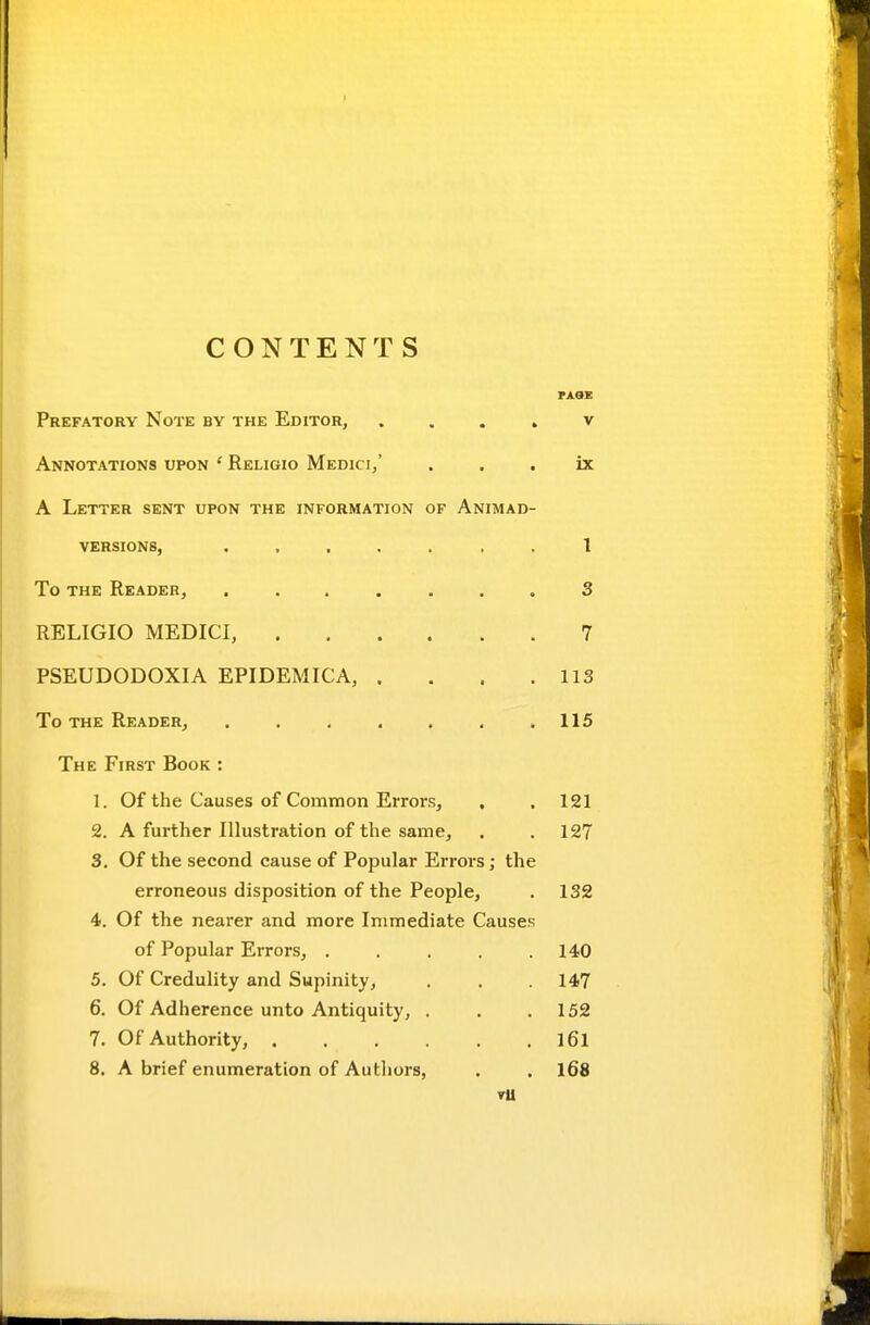 CONTENTS Prefatory Note by the Editor, . . . » v Annotations upon ' Religio Medici/ . . , ix A Letter sent upon the information of Animad- versions, ....... 1 To the Reader, ....... S RELIGIO MEDICI, 7 PSEUDODOXIA EPIDEMICA, . . . .113 To the Reader, ....... 115 The First Book : 1. Of the Causes of Common Errors, . . 121 2. A further Ilhistration of the same, . . 127 3. Of the second cause of Popular Errors; the erroneous disposition of the People, . 132 4. Of the nearer and more Immediate Causes of Popular Errors, ..... 140 5. Of Credulity and Supinity, . . .147 6. Of Adherence unto Antiquity, . . .152 7. Of Authority, l6l 8. A brief enumeration of Authors, . . l68 TU