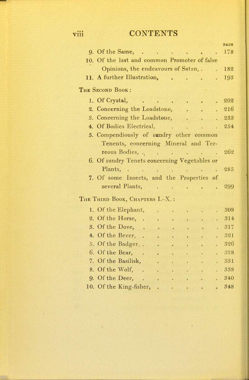 PAOE 9, Of the Same, 178 10. Of the last and common Promoter of false Opinions, the endeavours of Satan, . .182 11. A further Illustration, .... 193 The Second Book : 1. Of Crystal, 202 2. Concerning the Loadstone, . . .216 3. Concerning the Loadstone, . . . 233 4. Of Bodies Electrical, . . . .254, 5. Compendiously of sundry other common Tenents, concerning Mineral and Ter- reous Bodies, . . . . . 262 6. Of sundry Tenets concerning Vegetables or Plants, 285 7. Of some Insects, and the Properties of several Plants, 299 The Third Book, Chapters I.-X. : 1. Of the Elephant, 308 2. Of the Horse, 314, 3. Of the Dove, 317 4. Of the Bever, 321 5. Of the Badger, 326 6. Of the Bear, 328 7. Of the Basilisk, 331 8. Of the Wolf, 338 9. Of the Deer, 340 10. Of the King-fisher, 348