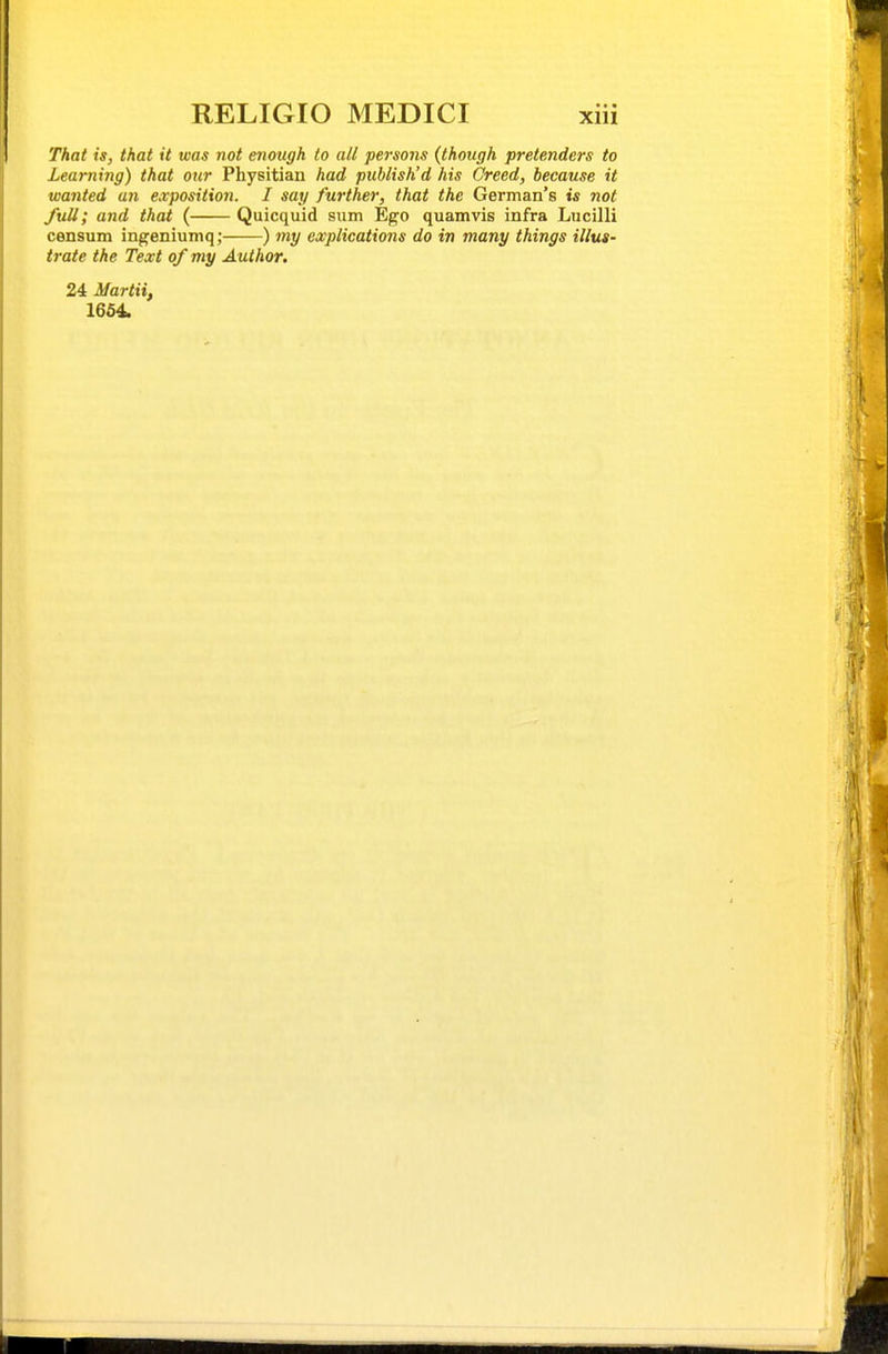 That is, that it was not enough to all persons (though pretenders to Learning) that our Physitian had publish'd his Creed, because it wanted an exposition. I say further, that the German's is not full; and thai ( Quicquid sum Ego quamvis infra Lucilli censum ingeniumq; ) my explications do in many things illus- trate the Text of my Author. 24 Martii, 1654.