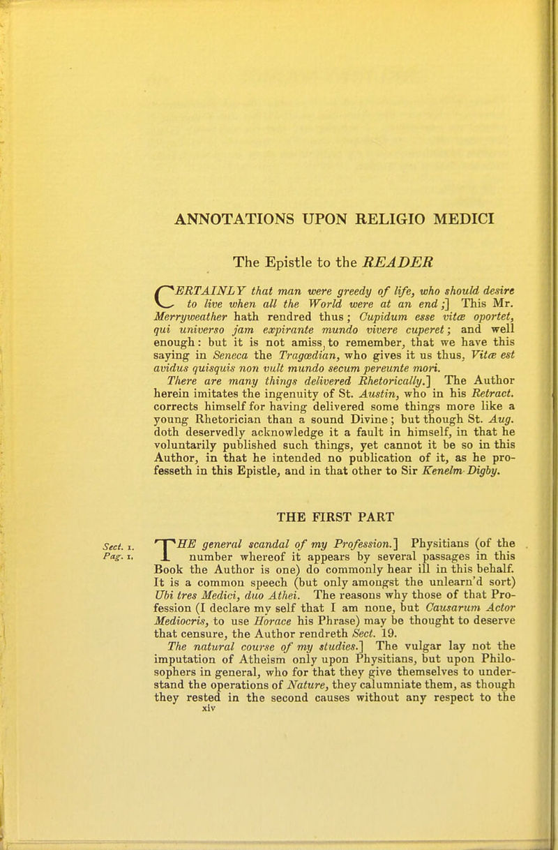 ANNOTATIONS UPON RELIGIO MEDICI The Epistle to the READER CERTAINLY that man were greedy of life, who should desire to live when all the World were at an end;] This Mr. Merryweather hath rendred thus; Cupidum esse vitce oportet, qui universo jam expirante mundo vivere cuperet; and well enough: but it is not amiss^to remember^ that we have this saying in Seneca the Tragmdian, who gives it us thus, VitcB est avidus quisquis non viilt mundo secum pereunte mon. There are many things delivered Rhetorically.The Author herein imitates the ingenuity of St. Austin, who in his Retract. corrects himself for having delivered some things more like a young Rhetorician than a sound Divine; but though St. Aug. doth deservedly acknowledge it a fault in himself, in that he voluntarily published such things, yet cannot it be so in this Author, in that he intended no publication of it, as he pro- fesseth in this Epistle, and in that other to Sir Kenelm Digby. THE FIRST PART Sect. I. ' I ''SE general scandal of my Profession.^ Physitians (of the Pag:. I, X number whereof it appears by several passages in this Book the Author is one) do commonly hear ill in this behalf. It is a common speech (but only amongst the unlearn'd sort) Ubi tres Medici, duo Athei. The reasons why those of that Pro- fession (I declare my self that I am none, but Causarum Actor Mediocris, to use Horace his Phrase) may be thought to deserve that censure, the Author rendreth Sect. 19. The natural course of my studies.'] The vulgar lay not the imputation of Atheism only upon Physitians, but upon Philo- sophers in general, who for that they give themselves to under- stand the operations of Nature, they calumniate them, as though they rested in the second causes without any respect to the