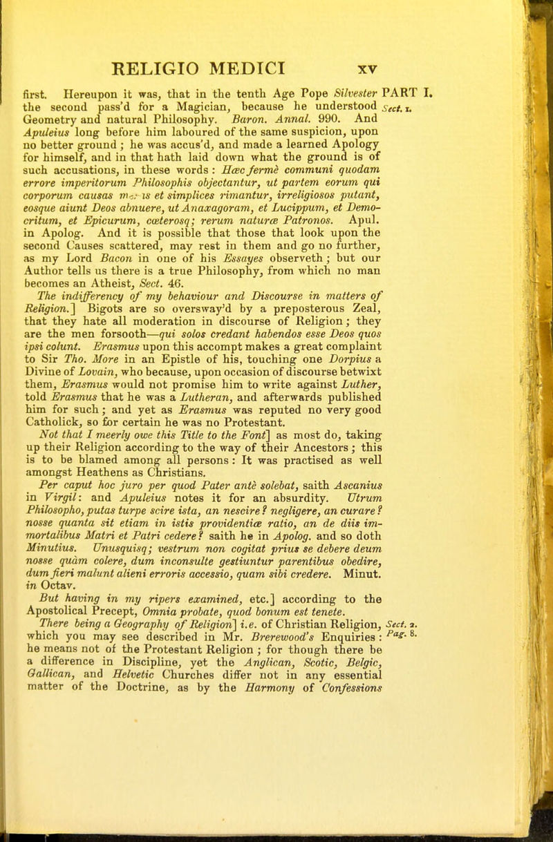 first. Hereupon it was, that in the tenth Age Pope Silvester PART I. the second pass'd for a Magician, because he understood sect.i. Geometry and natural Philosophy. Baron. Annal. 990. And Apuleius long before him laboured of the same suspicion, upon no better ground ; he was accus'd, and made a learned Apology for himself, and in that hath laid down what the ground is of such accusations, in these words : Hcbc ferme communi quodam errore imperitorum Philosophis objectantur, ut partem eorum qui corporum causas m-,; u- et simplices rimantur, irreligiosos putant, eosque aiunt Deos abnuere, ut Anaxagoram, et Lucippum, et Demo- critum, et Epicurum, caeterosq; rerum nature Patronos. Apul. in Apolog. And it is possible that those that look upon the second Causes scattered, may rest in them and go no further, as my Lord Bacon in one of his Essayes observeth; but our Author tells us there is a true Philosophy, from which no man becomes an Atheist, Sect. 46. The indifferency of my behaviour and Discourse in matters of Religion.'^ Bigots are so oversway'd by a preposterous Zeal, that they hate all moderation in discourse of Religion; they are the men forsooth—qui solos credant habendos esse Deos quos ipsi colunt. Erasmus upon this accompt makes a great complaint to Sir Tho. More in an Epistle of his, touching one Dorpius a Divine of Lovain, who because, upon occasion of discourse betwixt them, Erasmus would not promise him to write against Luther, told Erasmus that he was a Lutheran, and afterwards published him for such; and yet as Erasmus was reputed no very good Catholick, so for certain he was no Protestant. Not that I meerly owe this Title to the Font^ as most do, taking up their Religion according to the way of their Ancestors ; this is to be blamed among all persons: It was practised as well amongst Heathens as Christians. Per caput hoc juro per quod Pater ante solebat, saith Ascanius in Virgil: and Apuleius notes it for an absurdity. Utrum Philosopko, putas turpe scire ista, an nescire ? negligere, an curare f nosse quanta sit etiam in istis providentice ratio, an de diis im- mortalibus Matri et Patri cedere f saith he in Apolog. and so doth Minutius. Unusquisq; vestrum non cogitat prius se debere deum nosse qudm colere, dum inconsulte gestiuntur parentibus obedire, dum fieri malunt alieni erroris accessio, quam sibi credere. Minut. in Octav. But having in my ripers examined, etc.] according to the Apostolical Precept, Omnia probate, quod bonum est tenete. There being a Geography of Religion] i.e. of Christian Religion, Sec/, a. which you may see described in Mr. Brerewood's Enquiries : he means not of the Protestant Religion ; for though there be a difference in Discipline, yet the Anglican, Scotic, Belgic, Oallican, and Helvetic Churches differ not in any essential matter of the Doctrine, as by the Harmony of Confessions