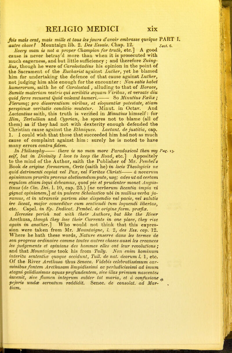 Jvia mats cent, mats mille et tous les Jours d'avoir embrasse quelque PART I, autre chose? Mountaigii lib. 2. i)e* Zi^*««t*. Chap. 12. Stct.6. Every man is not a proper Champion for truth, etc.] A good cause is uever betray'd more than when it is prosecuted with much eagerness, and but little sufficiency ; and therefore Zuing- lius, though he were of Carolostadius his opinion in the point of the Sacrament of the Eucharist against Luther, yet he blamed him for undertaking the defence of that cause against Luther, not judging him able enough for the encounter: Nan satis habet humerorum, saith he of Carolostad , alluding to that of Horace, Sumite materiam vestris qui scribitis cequam Viribus, et versate diu quid ferre recusent Quid valeant humeri. So Minutius Fcelix; Plerumq; pro disserentium viribus, et eloquentice potestate, etiam perspieucB veritatis conditio mutetur. Minut. in Octav. And Lactantius saith, this truth is verified in Minutius himself: for Him, Tertullian and Cyprian, he spares not to blame (all of them) as if they had not with dexterity enough defended the Christian cause against the Ethniques. Lactant. de justitia, cap. 1. I could wish that those that succeeded him had not as much cause of complaint against him : surely he is noted to have many errors contra fidem. In Philosophy there is no man more Paradoxical then my Pag. 13. self, but in Divinity I love to keep the Road, etc.] Appositely to the mind of the Author, saith the Publisher of Mr. Pevibel's Book de origine formarum, Certe (saith he) in locis Theologicis ne quid detrimenti capiat vel Pax, vel Veritas Christi d novarvm opinionum pruritu prorsus abstinendum puto, usq; adeo utad cert am regulam etiam loqui debcamus, quod pie et prudenter monet Aiigus- tinus {de Civ. Dei. 1. 10, cap. 23.) [ne verborum licentia impia vi gignat opinionem,'] at in pulvere Scholastico ubi in nullius verba ju- ramus, et in utramvis partem sine dispendio vel pads, vel salutis ire liceat, major conceditur cum scntiendi turn loquendi libertas, etc. Capel. in Ep. Dedicat. Pembel. de origine form, prcefix. Heresies perish not with their Authors, but like the River Arethusa, though they lose their Currents in one place, they rise again in another.^ Who would not think that this expres- sion were taken from Mr. Mountaigne, I. 2, des Ess. cap. 12. Where he hath these words, Nature enserre dans les termes de son progress ordinaire comme toutes autres choses aussi les creances les judgements et opinions des hommes elles ont leur revolutions; and that Mountaigne took his from Tully. Non enim hominum interitu sententia; quoque occidunt, Tull. de nat. deorum I. 1, etc. Of the River Arethusa thus Seneca. Videbis celebratissimum car- minibus fontem Arethusam limpidissimi ac perludicissimi ad imum stagni gelidissimas aquas profundentem, sive illas primum nascentes invenit, sive jlumm integrum subter tot maria, et d confusione ^ pejoris und<B servatum reddidit. Senec. de consolat. ad Mar- tiam.
