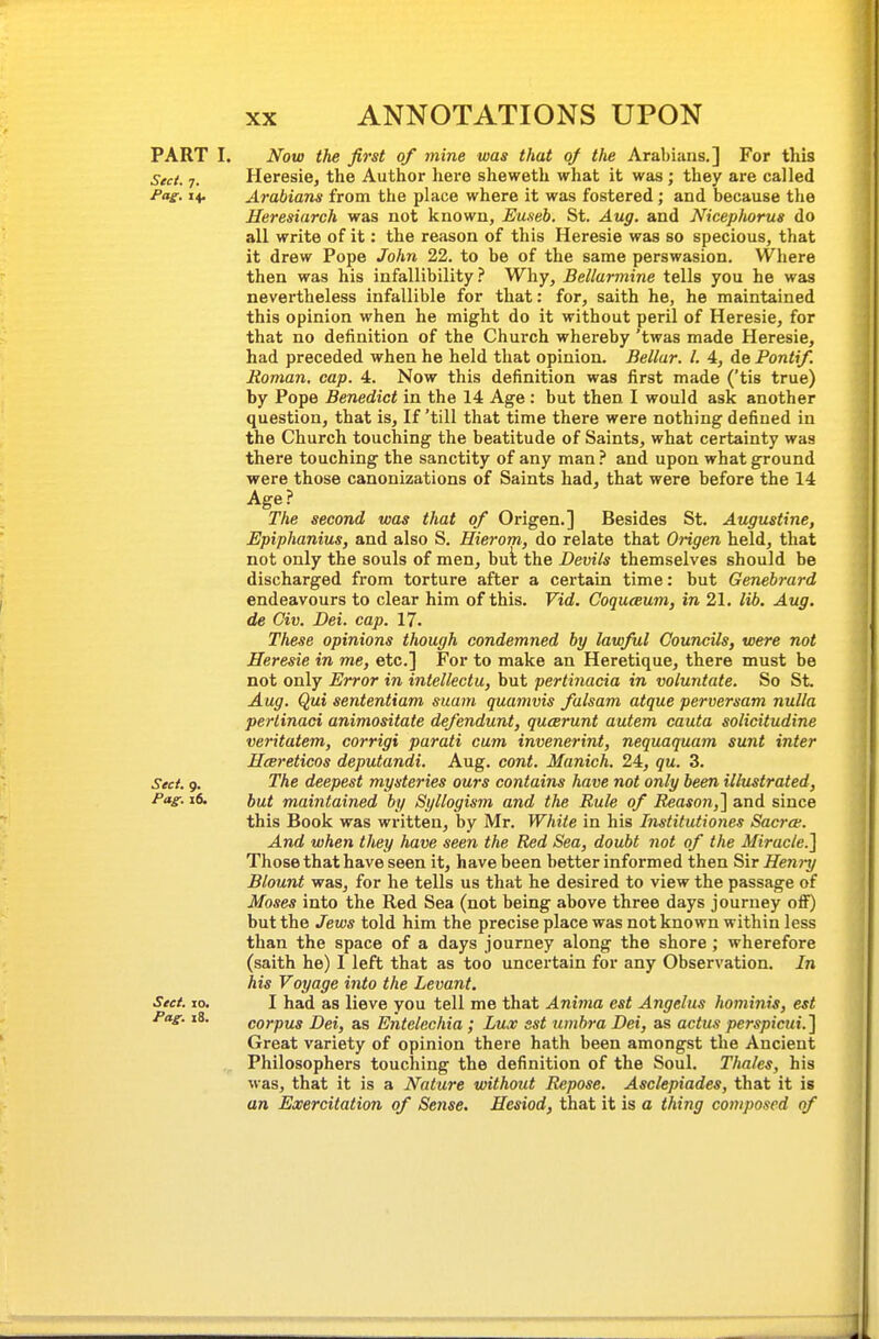 PART I. Now the first of mine was that oj the Arabiiins,] For this Sect. 7. Heresie, the Author here sheweth what it was; they are called /fl^f. 14. Arabians from the place where it was fostered; and because the Heresiarch was not known, Euseb. St. Aug. and Nicepfiorus do all write of it: the reason of this Heresie was so specious, that it drew Pope John 22. to be of the same perswasion. Where then was his infallibility.'' Why, Bellarmine tells you he was nevertheless infallible for that: for, saith he, he maintained this opinion when he might do it without peril of Heresie, for that no definition of the Church whereby 'twas made Heresie, had preceded when he held that opinion. Bellar. I. 4, de Pontif. Roman, cap. 4. Now this definition was first made ('tis true) by Pope Benedict in the 14 Age : but then I would ask another question, that is. If 'till that time there were nothing defined in the Church touching the beatitude of Saints, what certainty was there touching the sanctity of any man.'' and upon what ground were those canonizations of Saints had, that were before the 14 Age ? The second was that of Origen.] Besides St. Augustine, Epiphanius, and also S. Hierom, do relate that Origen held, that not only the souls of men, but the Devils themselves should be discharged from torture after a certain time: but Genebrard endeavours to clear him of this. Vid. Coquceum, in 21. lib. Aug. de Civ. Dei. cap. 17. These opinions though condemned by lawful Councils, were not Heresie in me, etc.] For to make an Heretique, there must be not only Error in intellect u, but perti7iacia in voluntate. So St. Aug. Qui sententiam suam quamvis fulsam atque perversam nulla perlinaci animositate defendunt, qucerunt autem cauta solicitudine veritatem, corrigi parati cum invenerint, nequaquam sunt inter Hcereticos deputandi. Aug. cont. Manich. 24, qu. 3. Sect 9. The deepest mysteries ours contains have not only been illustrated, Pag. i6. })u.t maintained by Syllogism and the Rule of Reasotiil and since this Book was written, by Mr. White in his Institutiones Sacra. And when they have seen the Red Sea, doubt not of the Miracle.] Those that have seen it, have been better informed then Sir Hen)-y Blount was, for he tells us that he desired to view the passage of Moses into the Red Sea (not being above three days journey off) but the Jews told him the precise place was not known within less than the space of a days journey along the shore; wherefore (saith he) I left that as too uncertain for any Observation. In his Voyage into the Levant. Sect. 10. I had as lieve you tell me that Anima est Angelas hominis, est Pag. i8. corpus Dei, as Entelechia; Lux est umbra Dei, as actus perspicui. ] Great variety of opinion there hath been amongst the Ancient Philosophers touching the definition of the Soul. Thales, his was, that it is a Nature without Repose. Asclepiades, that it is an Exercitation of Sense. Hesiod, that it is a thing composed of