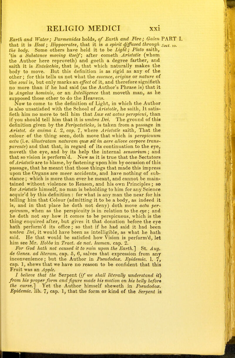 Earth and Water; Parmenides holds, of Earth and Fire; Oakn PART I, that it is Heat; Hippocrates, that it is a spirit (jijfused through ^cct. lo. the body. Some others have held it to be Light; Plato saith, 'tis a Substance moving itself; after cometh Aristotle (whom the Author here reproveth) and goeth a degree farther, and saith it is Entelechia, that is, that which naturally makes the body to move. But this definition is as rigid as any of the other; for this tells us not what the essence, origine or nature of the soul is, but only marks an effect of it, and therefore signifieth no more than if he had said (as the Author's Phrase is) that it is Angelas hominis, or an Intelligence that moveth man, as he supposed those other to do the Heavens. Now to come to the definition of Light, in which the Author is also unsatisfied with the School of Aristotle, he saith. It satis- fieth him no more to tell him that Lux est actus perspicui, than if you should tell him that it is umbra Dei. The ground of this definition given by the Peripateticks, is taken from a passage in Aristot. de anima I. 2, cap. 7, where Aristotle saith. That the colour of the thing seen, doth move that which is perspicuum actu (i.e. illustratam naturam quce sit in acre aliove corpore trans- parente) and that that, in regard of its continuation to the eye, moveth the eye, and by its help the internal sensorium; and that so vision is perform'd. Now as it is true that the Sectators of Aristotle are to blame, by fastening upon him by occasion of this passage, that he meant that those things that made this impress upon the Organs are meer accidents, and have nothing of sub- stance ; which is more than ever he meant, and cannot be main- tained without violence to Reason, and his own Principles; so for Aristotle himself, no man is beholding to him for any Science acquir'd by this definition : for what is any man the near for his telling him that Colour (admitting it to be a body, as indeed it 18, and in that place he doth not deny) doth move actu per- spicuum, when as the perspicuity is in relation to the eye; and he doth not say how it comes to be perspicuous, which is the thing enquired after, but gives it that donation before the eye hath perform'd its office; so that if he had said it had been umbra Dei, it would have been as intelligible, as what he hath said. He that would be satisfied how Vision is perform'd, let him see Mr. Hohbs in Tract, de nat. human, cap. 2. For God hath not caused it to ruin upon the Earth.] St. Aug. de Genes, ad literam, cap. 6, 6, salves that expression from any inconvenience; but the Author in Pseudodox. Epidemic. 1. 7, cap. 1, shews that we have no reason to be confident that this Fruit was an Apple. I believe that the Serpent (if we shall literally understand it) from his proper form and figure made his motion on his belly before the curse.] Yet the Author himself sheweth in Pseudodox. Epidemic, lib. 1, cap. 1, that the form or kind of the Serpent is