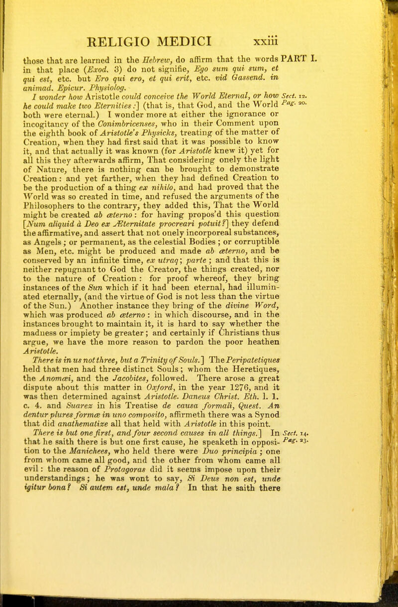 those that are learned in the Hebrew, do affirm that the words PART I. in that place (Ea;od. 3) do not signifie, Eyo sum qui sum, et qui est, etc. but Ero qui ero, et qui erit, etc. vid Gassend. in aniviad. Epicur. Physiolog. I wonder how Aristotle could conceive the World Eternal, or how Sect. 12. he could make two Eternities:] (that is, that God, and the World ^S- o- both were eternal.) I wonder more at either the ignorance or incogitancy of the Conimhricenses, who in their Comment upon the eighth book of Aristotle's Physicks, treating of the matter of Creation, when they had first said that it was possible to know it, and that actually it was known (for Aristotle knew it) yet for all this they afterwards affirm, That considering onely the light of Nature, there is nothing can be brought to demonstrate Creation: and yet farther, when they had defined Creation to be the production of a thing ex nihilo, and had proved that the World was so created in time, and refused the arguments of the Philosophers to the contrary, they added this. That the World might be created ab ceterno: for having propos'd this question [Num aliquid a Deo ex JEtemitate procreari potuitf] they defend the affirmative, and assert that not onely incorporeal substances, as Angels; or permanent, as the celestial Bodies ; or corruptible as Men, etc. might be produced and made ab ceterno, and be conserved by an infinite time, ex utraq; parte ; and that this is neither repugnant to God the Creator, the things created, nor to the nature of Creation : for proof whereof, they bring instances of the Sun which if it had been eternal, had illumin- ated eternally, (and the virtue of God is not less than the virtue of the Sun.) Another instance they bring of the divine Word, which was produced ab aterno : in which discourse, and in the instances brought to maintain it, it is hard to say whether the madness or impiety be greater; and certainly if Christians thus argue, we have the more reason to pardon the poor heathen Aristotle. There is in us not three, but a Trinity 0/Souls. ] The Peripatetiques held that men had three distinct Souls; whom the Heretiques, the Anomcei, and the Jacobites, followed. There arose a great dispute about this matter in Oxford, in the year 1276, and it was then determined against Aristotle. Daneus Christ. Eth. 1. 1. c. 4. and Suai-ez in his Treatise de causa formali, Que.^t. An dentur plures formcB in uno composito, affirmeth there was a Synod that did anathematize all that held with Aristotle in this point. There is but one first, and four second causes in all things.'] In Sect 14. that he saith there is but one first cause, he speaketh in opposi- tion to the Manichees, who held there were Duo principia ; one from whom came all good, and the other from whom came all evil: the reason of Protagoras did it seems impose upon their understandings; he was wont to say, <S^ Deus non est, unde igiturbonaf Si autem est, unde mala? In that he saith there