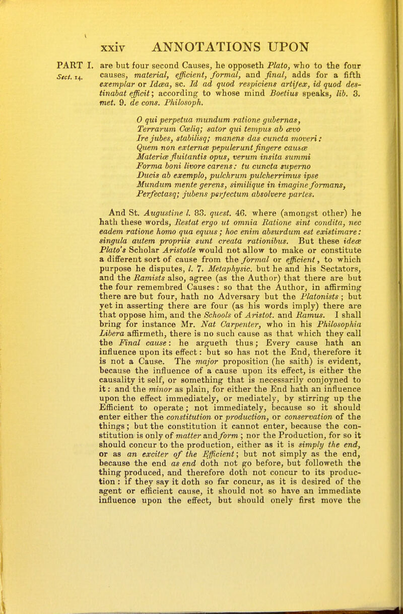 PART I. are but four second Causes, he opposeth Plaio, who to the four Stct. 14. causes, material, efficient, formal, and final, adds for a fifth exemplar or Idcea, sc. Id ad quod respiciens artijex, id quod des- tinabat efficit; according to whose mind Boetius speaks, lib. 3. met. 9. de cons. Philosoph, 0 qui perpetua mundum ratione gubernas, Terrarum Goeliq; sator qui tempus ab cbvo Irejubes, stabilisq; manens das cuncta moveri: Quem non extemce pepulerunt fingere causes MatericB fluitantis opus, verum insita summi Forma boni livore carens: tu cuncta supemo Duds ab exemplo, pulchrum pulcherrimus ipse Mundum mente gerens, similique in imagine formans, Perfectasq; jubens parjectum absolvere partes. And St. Augustine I. 83. quest. 46. where (amongst other) he hath these words, Restat ergo ut omnia Ratione sint condita, nec eadem ratione homo qua equus ; hoc enim absurdum est existimare: singula autem propriis sunt creata rationibus. But these idece Plato's Scholar Aristotle would not allow to make or constitute a different sort of cause from the formal or efficient, to which purpose he disputes, /. 7. Metaphysic. but he and his Sectators, and the Ramists also, agree (as the Author) that there are but the four remembred Causes: so that the Author, in aflBrming there are but four, hath no Adversary but the Platonists; but yet in asserting there are four (as his words imply) there are that oppose him, and the Schools of Aristot. and Ramus. I shall bring for instance Mr. Nat Carpenter, who in his Philosophia Libera affirmeth, there is no such cause as that which they call the Final cause: he argueth thus; Every cause hath an influence upon its effect: but so has not the End, therefore it is not a Cause. The major proposition (he saith) is evident, because the influence of a cause upon its effect, is either the causality it self, or something that is necessarily conjoyned to it: and the minor as plain, for either the End hath an influence upon the effect immediately, or mediately, by stirring up the Efficient to operate; not immediately, because so it should enter either the constitution or production, or conservation of the things; but the constitution it cannot enter, because the con- stitution is only of matter and form ; nor the Production, for so it should concur to the production, either as it is simply the end, or as an exciter of the Efficient; but not simply as the end, because the end as end doth not go before, but followeth the thing produced, and therefore doth not concur to its produc- tion : if they say it doth so far concur, as it is desired of the agent or efficient cause, it should not so have an immediate influence upon the effect, but should onely first move the