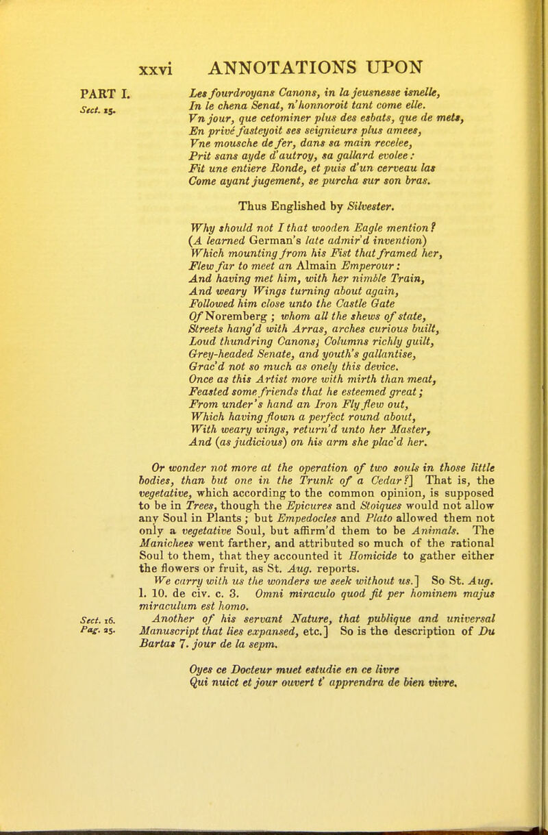 Les fourdroyans Canons, in la jeusnesse isnelle, In le chena Senat, n'honnoroit taut come elle. Vnjour, que cetominer plus des eshats, que de mett. En prive fasteyoit ses seignieurs plus amees, Vne mousche de fer, dans sa main recelee, Prit sans ayde d'autroy, sa gallard evoke : Fit une entiere Bonde, et puis d'un cerveau las Come ayant jugement, se purcha sur son bras. Thus Englished by Silvester. Why should not I that wooden Eagle mention? {A learned German's late admir'd invention) Which mounting from his Fist that framed her, Flew far to meet an Almain Emperour: And having met him, with her nimble Train, And weary Wings turning about again. Followed him close unto the Castle Gate O/'Noremberg ; whom all the shews of state, Streets hang'd with Arras, arches curious built, Loud thundring Canons) Columns richly guilt. Grey-headed Senate, and youth's gallantise, Grac'd not so much as onely this device. Once as this Artist more with mirth than meat. Feasted some friends that he esteemed great; From under's hand an Iron Fly few out, Which having flown a pet feet round about. With weary wings, return'd unto her Master, And {as judicious) on his arm she plac'd her. Or wonder not more at the operation of two souls in those little bodies, than but one in the Trunk of a Cedar?] That is, the vegetative, which according to the common opinion, is supposed to be in Trees, though the Epicures and Stoiques would not allow any Soul in Plants ; but Empedocles and Plato allowed them not only a vegetative Soul, but affirm'd them to be Animals. The Manichees went farther, and attributed so much of the rational Soul to them, that they accounted it Homicide to gather either the flowers or fruit, as St. Aug. reports. We carry with us the wonders we seek without MS.] So St. Aug. 1. 10. de civ. c. 3. Omni miraculo quod fit per hominem majus miraculum est homo. Sect. i6. Another of his servant Nature, that publique and universal P»e- as- Manuscript that lies expansed, etc. ] So is the description of Du Bartat 7. jour de la sepm. Oyes ce Docteur muet estudie en ce livre Qui nuict etjour ouvert t' apprendra de bien vivre. PART I. Sect. 15.