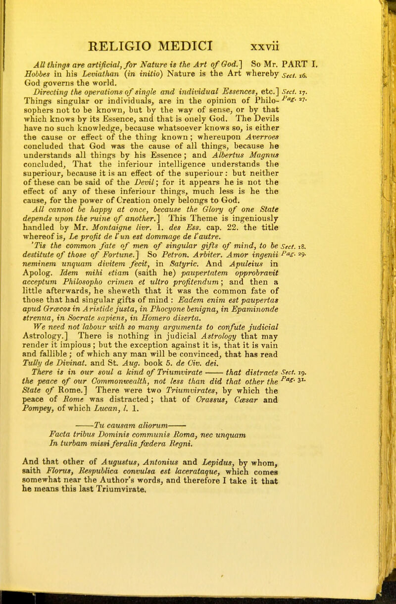 All thing* are artificial, for Nature is the Art of God.] So Mr. PART I, Hobbes in his Leviathan {in initio) Nature is the Art whereby sect. 16. God governs the world. Directing the operations of single and individual Essences, etc.] Sed. 17. Things singular or individuals, are in the opinion of Philo- ^f- sophers not to be known, but by the way of sense, or by that which knows by its Essence, and that is onely God, The Devils have no such knowledge, because whatsoever knows so, is either the cause or effect of the thing known; whereupon Averroes concluded that God was the cause of all things, because he understands all things by his Essence; and Albertus Magnus concluded. That the inferiour intelligence understands the superiour, because it is an effect of the superiour : but neither of these can be said of the Devil; for it appears he is not the effect of any of these inferiour things, much less is he the cause, for the power of Creation onely belongs to God. All cannot be happy at once, because the Glory of one State depends upon the ruine of another.] This Theme is ingeniously handled by Mr. Montaigne livr. 1. des Ess. cap. 22. the title whereof is, Le profit de I'un est dommage de I'autre. 'Tis the common fate of men of singular gifts of mind, to be Sect. 18. destitute of those of Fortune.] So Petron. Arbiter. Amor ingenii ^'^s- neminem unquam divitem fecit, in Satyric. And Apuleius in Apolog. Idem mihi etiam (saith he) paupertatem opprobravit acceptum Philosopho crimen et ultra profitendum; and then a little afterwards, he sheweth that it was the common fate of those that had singular gifts of mind : Eadem enim est paupeHas apud GrcEcos in Ari.itide justa, in Phocyone benigna, in Epaminonde strenua, in Socrate sapiens, in Homero diserta. We need not labour with so many arguments to confute judicial Astrology.] There is nothing in judicial Astrology that may render it impious; but the exception against it is, that it is vain and fallible ; of which any man will be convinced, that has read Tully de Divinat. and St. Aug. book 5. de Civ. dei. There is in our soul a kind of Triumvirate that distracts Sect. 19. the peace of our Commonwealth, not less than did that other the 3'* State of Rome.] There were two Triumvirates, by which the peace of Rome was distracted; that of Crassus, Ceesar and Pompey, of which Lucan, I. 1. Tu causam aliorum Facta tribus Dominis communis Roma, nec unquam In turbam missi feralia foedera Regni. And that other of Augustus, Antonius and Lepidus, by whom, saith Florut, Respublica convulsa est lacerataque, which cornea somewhat near the Author's words, and therefore I take it that he means this last Triumvirate.