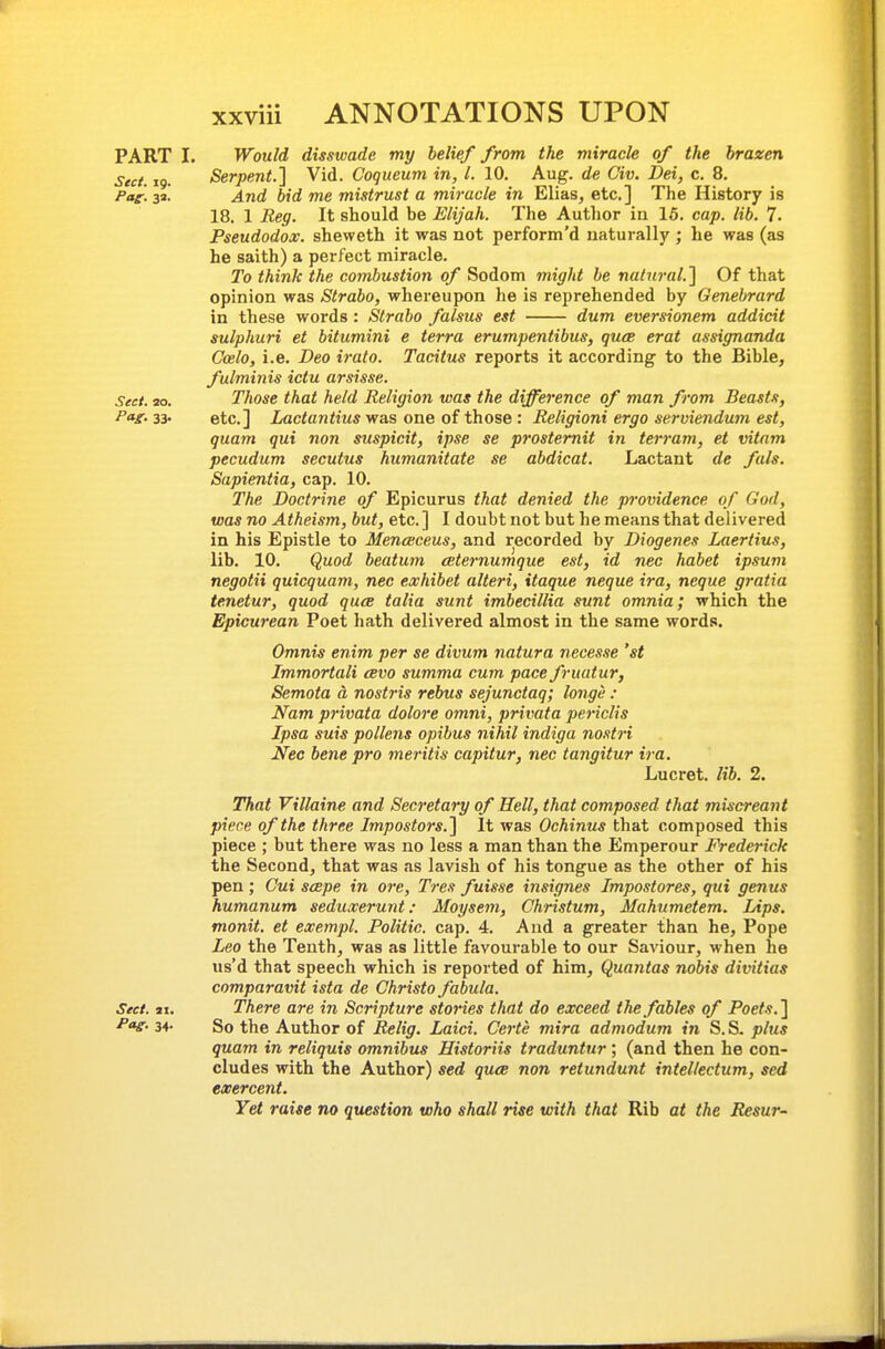 PART I. Would disswade my belief from the miracle of the brazen Sect. ig. Serpent.] Vid. Coqueum in, I. 10. Aug. de Civ. Dei, c. 8. Pag. 3a. And bid me mistrust a miracle in Elias, etc.] The History is 18. 1 Reg. It should be Elijah. The Author in 16. cap. lib. 7. Pseudodox. sheweth it was not perform'd naturally ; he was (as he saith) a perfect miracle. To think the combustion of Sodom might be natural.] Of that opinion was Strabo, whereupon he is reprehended by Genebrard in these words: Strabo falsus est dum eversionem addicit sulphuri et bitumini e terra erumpentibus, quae erat assignanda Coelo, i.e. Deo irato. Tacitus reports it according to the Bible, fulminis ictu arsisse. Sect. to. Those that held Religion was the difference of man from Beasts, etc.] Irac<an<iMS was one of those : Religioni ergo serviendum est, quam qui non suspicit, ipse se prostemit in terram, et vitam pecudum secutus humanitate se abdicat. Lactant de fals. Sapientia, cap. 10. The Doctrine of Epicurus that denied the providence of God, was no Atheism, but, etc. ] I doubt not but he means that delivered in his Epistle to Menceceus, and recorded by Diogenes Laertius, lib. 10. Quod beatum eeternumque est, id nec habet ipsum negotii quicquam, nec exhibet alteri, itaque neque ira, neque gratia tenetur, quod quee talia sunt imbecillia sunt omnia; which the Epicurean Poet hath delivered almost in the same words. Omnia enim per se divum natura neces-ie 'st Immortali cevo summa cum pace fruatur, Semota a nostris rebus sejunctaq; longe : Nam privata dolore omni, privata periclis Ipsa suis pollens opibus nihil indiga nostri Nec bene pro meritis capitur, nec tangitur ira. Lucret. lib. 2. That Villaine and Secretary of Hell, that composed that miscreant piece of the three Impostors.] It was Ochinus that composed this piece ; but there was no less a man than the Emperour Frederick the Second, that was as lavish of his tongue as the other of his pen; Cui scepe in ore, Tres fuisse insignes Impostores, qui genus humanum seduxerunt: Moysem, Christum, Mahnmetem. Lips, monit. et exempl. Politic, cap. 4. And a greater than he, Pope Leo the Tenth, was as little favourable to our Saviour, when he us'd that speech which is reported of him, Quantas nobis divitias comparavit ista de Christo fabula. Sect. ax. There are in Scripture stories that do exceed the fables of Poets.] P<v- 34- So the Author of Relig. Laid. Certe mira admodum in S. S. plus quam in reliquis omnibus Historiis traduntur ', (and then he con- cludes with the Author) sed quce non retundunt intel/ectum, sed exercent. Yet raise no question who shall rise with that Rib at the Resur-