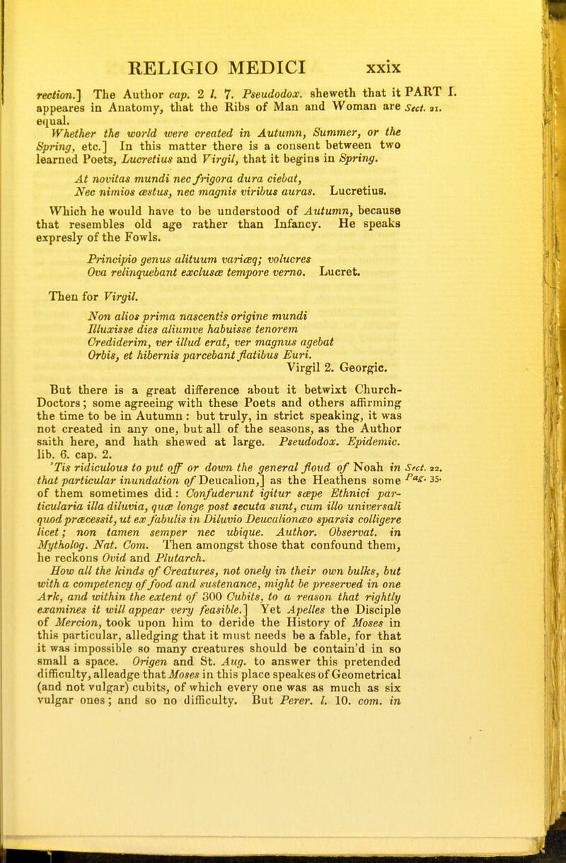 rection.] The Author cap. 2 /. 7. Pseudodox. sheweth that it PART I. appeares in Auatomy, that the Ribs of Man and Woman are sect. ai. equal. Whether the world were created in Autumn, Summer, or the Spring, etc.] In this matter there is a consent between two learned Poets, Lucretius and Virgil, that it begins in Spring. At novitas mundi nec frigora dura ciehat, Nec nimios eestus, nec magnis viribus auras. Lucretius. Which he would have to be understood of Autumn, because that resembles old age rather than Infancy. He speaks expresly of the Fowls. Principio genus alituum variceq; volucres Ova relinquebant exclusce tempore vemo. Lucret. Then for Virgil. Non alios prima nascentis origine mundi Illuxisse dies aliumve habuisse tenorem Crediderim, ver illud erat, ver magnus agehat Orbis, et hibernis parcebant Jiatibus Euri. Virgil 2. Georgic. But there is a great difference about it betwixt Church- Doctors ; some agreeing with these Poets and others affirming the time to be in Autumn : but truly, in strict speaking, it was not created in any one, but all of the seasons, as the Author saith here, and hath shewed at large. Pseudodox. Epidemic. lib. 6. cap. 2. 'Tis ridiculous to put off or dovm the general fioud of Noah in Sect. ii. that particular inundation of Dencalion,^ as the Heathens some 35- of them sometimes did: Confuderunt igitur sape Ethnici par- ticularia ilia diluvia, qucB longe post secuta sunt, cum illo universali quod preecessit, ut ex fabulis inJDiluvio Deucalionceo sparsis colligere licet; non tamen semper nec ubique. Author. Observat. in Mytholog. Nat. Com. Then amongst those that confound them, he reckons Ovid and Plutarch. How all the kinds of Creatures, not onely in their own bulks, but with a competency of food and sustenance, might be preserved in one Ark, and within the extent of 300 Cubits, to a reason that rightly examines it will appear very feasible.] Yet Apelles the Disciple of Mercion, took upon him to deride the History of Moses in this particular, alledging that it must needs be a fable, for that it was impossible so many creatures should be contain'd in so small a space. Origen and St. Aug. to answer this pretended difficulty, alleadge that Moses in this place speakes of Geometrical (and not vulgar) cubits, of which every one was as much as six vulgar ones; and so no difficulty. But Perer. I. 10. com. in