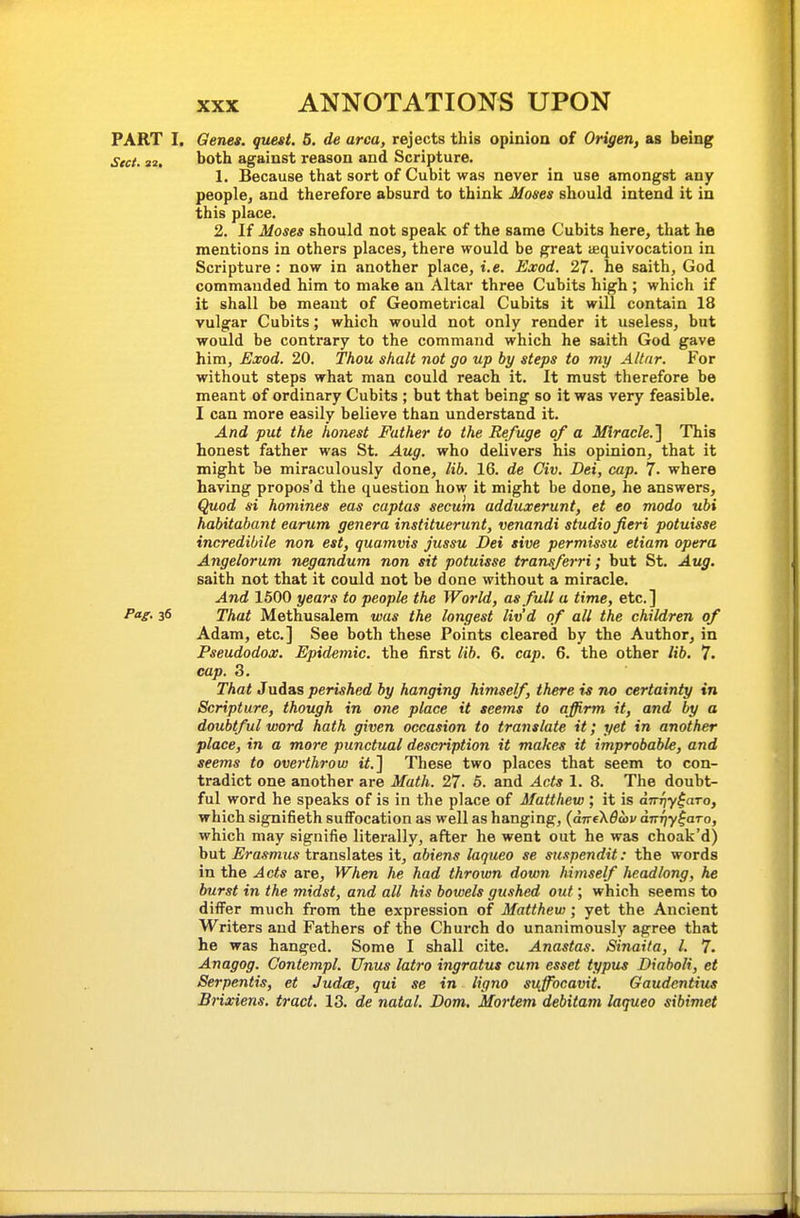 PART I. Genes, quest. 5. de area, rejects this opinioa of Origen, as being Sect. 32. both against reason and Scripture. 1. Because that sort of Cubit was never in use amongst any people^ and therefore absurd to think Moses should intend it in this place. 2. If Moses should not speak of the same Cubits here, that he mentions in others places, there would be great equivocation in Scripture: now in another place, i.e. Exod. 27. he saith, God commanded him to make an Altar three Cubits high ; which if it shall be meant of Geometrical Cubits it will contain 18 vulgar Cubits; which would not only render it useless, but would be contrary to the command which he saith God gave him, Exod. 20. Thou shall not go up by steps to my Altar. For without steps what man could reach it. It must therefore be meant of ordinary Cubits ; but that being so it was very feasible. I can more easily believe than understand it. And put the honest Father to the Refuge of a Miracle.] This honest father was St. Aug. who delivers his opinion, that it might be miraculously done, lib. 16. de Civ. Dei, cap. 7. where having propos'd the question how it might be done, he answers. Quod si homines eas captas secum adduxerunt, et eo modo ubi habitabant eanim genera instituerunt, venandi studio fieri potuisse incredibile non est, quamvis jussu Dei sive permissu etiam opera Angelorum negandum non sit potuisse transferri; but St, Aug. saith not that it could not be done without a miracle. And 1500 years to people the World, as full a time, etc.] Pa^. 36 That Methusalem was the longest liv'd of all the children of Adam, etc.] See both these Points cleared by the Author, in Pseudodox. Epidemic, the first lib. 6. cap. 6. the other lib. 7. cap. 3. That Judas perished by hanging himself, there is no certainty in Scripture, though in one place it seems to affirm it, and by a doubtful word hath given occasion to translate it; yet in another place, in a more punctual description it makes it improbable, and seems to overthrow it.] These two places that seem to con- tradict one another are Math. 27. 5. and Acts 1. 8. The doubt- ful word he speaks of is in the place of Matthew ; it is dnriy^aTo, which signifieth suffocation as well as hanging, {aTreXdwv d-iTTjy^aTo, which may signifie literally, after he went out he was choak'd) but Erasmus translates it, abiens laqueo se suspendit: the words in the Acts are, When he had thrown down himself headlong, he burst in the midst, and all his bowels gushed out; which seems to differ much from the expression of Matthew; yet the Ancient Writers and Fathers of the Church do unanimously agree that he was hanged. Some I shall cite. Anastas. Sinaita, I. 7. Anagog. Contempt. Unus latro ingratus cum esset typus Diaboli, et Serpentis, et JudeB, qui se in ligno suffocavit. Gaudcntius Brixiens. tract. 13. de natal. Dom. Mortem debitam laqueo sibimet