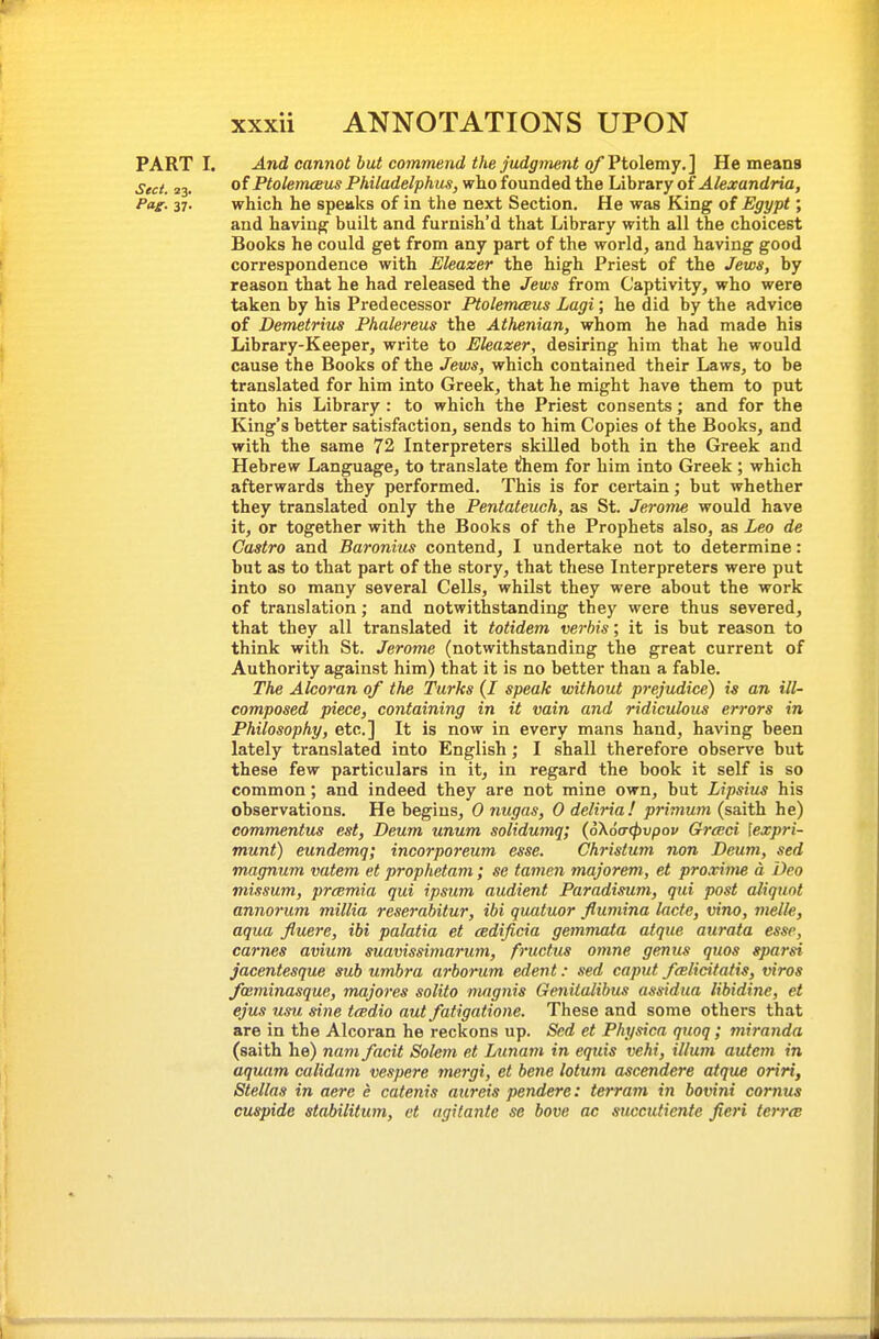 PARTI. And cannot but co7nmend the judgment of Ptolemy,] He means Sect. 23. of PtolenuBus Philadelphus, who founded the Library of Alexandria, Pag. 37. which he speaks of in the next Section. He was King of Egypt; and havingr built and furnish'd that Library with all the choicest Books he could get from any part of the world, and having good correspondence with Eleazer the high Priest of the Jews, by reason that he had released the Jews from Captivity, who were taken by his Predecessor PtolenuBus Lagi; he did by the advice of Demetrius Phalereus the Athenian, whom he had made his Library-Keeper, write to Eleazer, desiring him that he would cause the Books of the Jews, which contained their Laws, to be translated for him into Greek, that he might have them to put into his Library : to which the Priest consents; and for the King's better satisfaction, sends to him Copies of the Books, and with the same 72 Interpreters skilled both in the Greek and Hebrew Language, to translate tihem for him into Greek ; which afterwards they performed. This is for cei-tain; but whether they translated only the Pentateuch, as St. Jerome would have it, or together with the Books of the Prophets also, as Leo de Castro and Baronius contend, I undertake not to determine: but as to that part of the story, that these Interpreters were put into so many several Cells, whilst they were about the work of translation; and notwithstanding they were thus severed, that they all translated it totidem verbis; it is but reason to think with St. Jerome (notwithstanding the great current of Authority against him) that it is no better than a fable. The Alcoran of the Turks (I speak without prejudice) is an ill- composed piece, containing in it vain and ridiculous errors in Philosophy, etc.] It is now in every mans hand, having been lately translated into English; I shall therefore observe but these few particulars in it, in regard the book it self is so common; and indeed they are not mine own, but Lipsius his observations. He begins, 0 nugas, 0 deliria! primum (saith he) commentus est, Deum unum solidumq; (6\6(T<f)vpov Graci \expri- munt) eundemq; incorporeum esse. Christum non Deum, sed magnum vatem et prophetam; se tamcn majorem, et proxime a Deo missum, prmmia qui ipsum audient Paradisum, qui post aliquot annorum millia reserahitur, ibi quatuor flumina lacte, vino, melle, aqua fluere, ibi palatia et cedificia gemmata atque aurata esse, carnes avium suavissimarum, fructus otnne genus quos sparsi jacentesque sub umbra arborum edent: sed caput feBlicitatis, viros fmminasque, majores solito mngnis Genitalibus assidua libidine, et ejus usu sine trndio aut fatigatione. These and some others that are in the Alcoran he reckons up. Sed et Physica quoq; miranda (saith he) nam facit Solem et Lunam in equis vehi, ilium autem in aquam calidam vespere mergi, et bene lotum ascendere atqu£ oriri, Stellas in aerc e catenis aureis pendere: terram in bovini cornus cuspide stabilitum, ct agitante se bove ac succutiente fieri terra