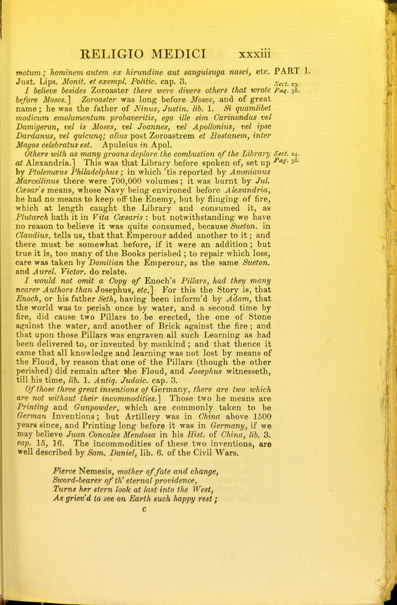 motum; hominem autem ex hirundine aut sanguisuga nasd, etc. PART 1. Just. Lips. Monit. et exempt. Politic, cap. 3. seci. 23. I believe besides Zoroaster there were divers others that wrote Pa^. 38. before Moses.'\ Zoroaster was long before Moses, and of great name; he was the father of Ninus, Justin, lib. 1. Si quamlibet modicum emolumentum probaveritis, ego ille sim Carinondas vel Damigeron, vel is Moses, vel Joannes, vel Apollonius, vel ipse Dardanus, vel quicunq; alius post Zoroastrem et Eostanem, inter Magos celebratus est. Apuleius in Apol. Others with as many groans deplore the combustion of the Library Sect. 24. at Alexandria.] This was that Library before spoken of, set up ^^^ 3^- by PtolemcBus Philadelphus; in which 'tis reported by Ammianus Marcellinus there were 700^000 volumes; it was burnt by Jul. Ccesar's means, whose Navy being environed before Alexandria, he had no means to keep oiF the Enemy, but by flinging of fire, which at length caught the Library and consumed it, as Plutarch hath it in Vita Ceesaris : but notwithstanding we have no reason to believe it was quite consumed, because Sueton. in Claudius, tells us, that that Emperour added another to it; and there must be somewhat before, if it were an addition; but true it is, too many of the Books perished ; to repair which loss, care was taken by Domitian the Emperour, as the same Sueton. and Aurel. Victor, do relate. I would not omit a Copy of Enoch's Pillars, had they many nearer Authors than Josephus, etc.] For this the Story is, that Enoch, or his father Seth, having been inform'd by Adam, that the world was to perish once by water, and a second time by fire, did cause two Pillars to be erected, the one of Stone against the water, and another of Brick against the fire ; and that upon those Pillars was engraven all such Learning as had been delivered to, or invented by mankind; and that thence it came that all knowledge and learning was not lost by means of the Floud, by reason that one of the Pillars (though the other perished) did remain after 1>he Floud, and Josephus witnesseth, till his time, lib. 1. Antiq. Judaic, cap. 3. Of those three great inventions 0/ Germany, there are two which are not without their incommodities.] Those two he means are Printing and Gunpowder, which are commonly taken to be German Inventions; but Artillery was in China above 1500 years since, and Printing long before it was in Germany, if we may believe Juan, Concales Mendosa in his Hist, of China, lib. 3. cap. 15, 16. The incommodities of these two inventions, are well described by Sam. Daniel, lib. 6. of the Civil Wars. Fierce Nemesis, mother of fate and change, Sword-bearer of th' eternal providence. Turns her stern look at last into the West, As griev'd to see on Earth such happy rest; C