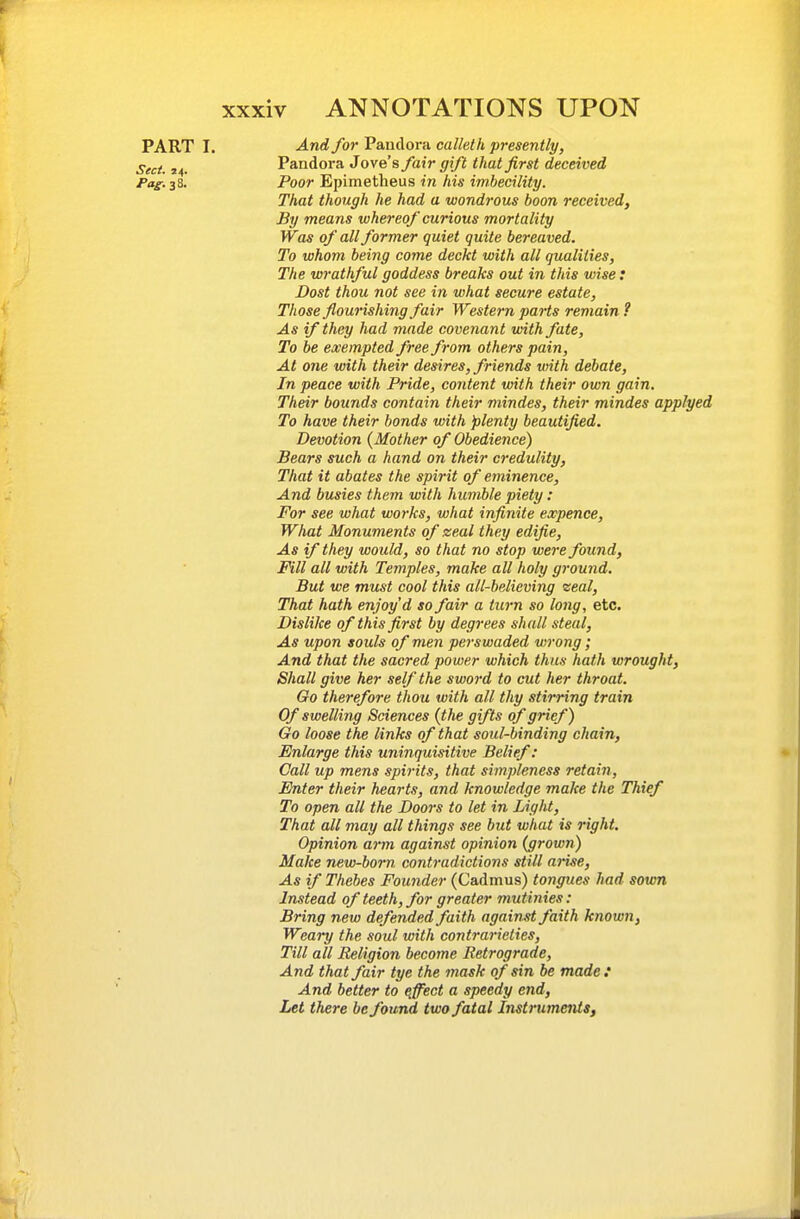 PART I. -And for Pandora calleth presently, j-^^j, Pandora Jove's fair gift that first deceived Pag. 38. Poor Epimetheus in his imbecility. That though he had a wondrous boon received, By means whereof curious mortality Was of all former quiet quite bereaved. To whom being come deckt with all qualities. The wrathful goddess breaks out in this wise : Dost thou not see in what secure estate, Those flourishing fair Western parts remain ? As if they had made covenant with fate, To be exempted free from others pain. At one with their desires, friends with debate, In peace with Pride, content with their own gain. Their bounds contain their mindes, their mindes applyed To have their bonds with 'plenty beautified. Devotion {Mother of Obedience) Bears such a hand on their credulity. That it abates the spirit of eminence. And busies them with humble piety: For see what works, what infinite expence, What Monuments of zeal they edifie. As if they would, so that no stop were found, Fill all with Temples, make all holy ground. But we must cool this all-believing zeal. That hath enjoy d so fair a turn so long, etc. Dislike of this first by degrees shall steal, As upon souls of men perswaded vtrong; And that the sacred power which thus hath wrought, Shall give her self the sword to cut her throat. Go therefore thou with all thy stirring train Of swelling Sciences (the gifts of grief) Go loose the links of that soul-binding chain, Enlarge this uninquisitive Belief: Call up mens spirits, that simpleness retain, Enter their hearts, and knowledge make the Thief To open all the Doors to let in Light, That all may all things see but what is right. Opinion arm against opinion (grown) Make new-bom contradictions still arise. As if Thebes Founder (Cadmus) tongues had sown Instead of teeth, for greater mutinies: Bring new defended faith againM faith known, Weary the soul with contrarieties. Till all Religion become Retrograde, And that fair tye the mask of sin be made : And better to qffect a speedy end. Let there be found two fatal Instruments,