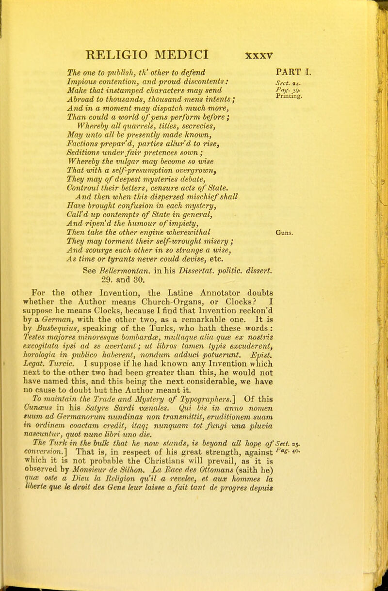 The one to publish, th' other to defend Impious contention, and proud discontents: Make that instamped characters may send Abroad to thousands, thousand mens intents; And in a moment may dispatch much more. Than could a world of pens perform before ; Whereby all quarrels, titles, secrecies, May unto all he presently made known, Factions prepar'd, parties allur'd to rise, Seditions under fair pretences sown; Whereby the vulgar may become so wise That with a self-presumption overgrown,) They may of deepest mysteries debate, Controul their betters, censure acts of State. And then when this dispersed mischief shall Have brought confusion in each mystery, Call'd up contempts of State in general, And ripen'd the humour of impiety, Then take the other engine wherewithal They may torment their self-wrought misery ; And scourge each other in so strange a wise, As time or tyrants never coidd devise, etc. See Bellermontan. in his Dissertat. politic, dissert. 29. and 30. For the other Invention, the Latine Annotator doubts whether the Author means Church-Organs, or Clocks? I suppose he means Clocks, because I find that Invention reckon'd by a German, with the other two, as a remarkable one. It is by Busbequius, speaking of the Turks, who hath these words: Testes majores minoresque hombardce, multaque alia quce ex nostris excogitata ipsi ad se avertunt; ut libros tamen typis excuderent, horologia in publico haberent, nondum adduci potuerunt. Epist. Legal. Turcic. I suppose if he had known any Invention which next to the other two had been greater than this, he would not have named this, and this being the next considerable, we have no cause to doubt but the Author meant it. To maintain the Trade and Mystery of Typographers.'] Of this CuncBus in his Satyre Sardi vcenales. Qui bis in anno nomen luum ad Germanorum nundinas non transmittit, eruditionem suam in ordinem coactam credit, itaq; nunquam tot fungi una pluvia nascuntnr, quot nunc lihri uno die. The Turk in the bulk that he now stands, is beyond all hope of Sect, as- conversion.] That is, in respect of his great strength, against which it is not probable the Christians will prevail, as it is observed by Monsieur de Silhon. La Race des Ottomans (saith he) qnm oste a Dieu la Religion qu'il a revelee, et av„T hommes la liberie que le droit des Gens leur laisse a fait tant de progres depuia PART I. Sect. 34. ^g-- .39- Printing. Guns.