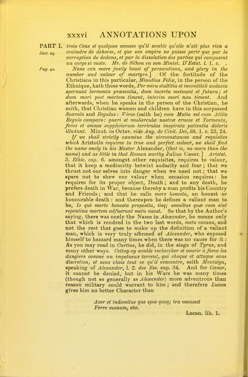 PART I. trois Cms et quelques annees qu'il semhle quelle n'ait plus rim a Sect. as. craindre de dehorse, et que son empire ne puisse perir que par la corruption de dedans, et par la dissolution des parties qui composmt un corps si vaste. Mr. de Silhon en son Minist. D'Estat. I. 1. c, Pag. 4a None can more justly boast of persecutions, and glory in the number and valour of martyrs.'\ Of the fortitude of the Christians ia this particular, Minutius Felix, in the person of the Ethnique, hath these words, Per mira stultitia et incredibili audacia spernunt tormenta prcesentia, dum incerta metuunt et futura; et dum mori post mortem timent, interim mori non timent. And afterwards, when he speaks in the person of the Christian, he saith, that Christian women and children have in this surpassed SccBvola and Regulus : Viros (saith he) cum Mutio vel cum Atilio Regulo compare: pueri et muliercuke nostra cruces et Tormenta, feros et omnes suppliciorum terriculas inspirata patientia doloris illudunt. Minut. in Octav. vide Aug. de Civit. Dei, lib. 1. c. 23, 24. If we shall strictly examine the circumstances and requisites which Aristotle requires to true and perfect valour, we shall find the name onely in his Master Alexander, (that is, no more than the name) and as little in that Roman worthy Julius Caesar.] AHstot. 3. Ethic, cap. 6. amongst other requisites, requires to valour, that it keep a mediocrity betwixt audacity and fear; that we thrust not our selves into danger when we need not; that we spare not to shew our valour when occasion requires: he requires for its proper object. Death; and to any death, he prefers death in War, because thereby a man profits his Country and Friends; and that he calls mors honesta, an honest or honourable death : and thereupon he defines a valiant man to be. Is qui morte honesta proposita, iisq; omnibus quce cum sint repentina mortem adfuerunt metu vacat. So that by the Author's saying, there was onely the Name in Alexander, he means only that which is rendred in the two last words, metu vacans, and not the rest that goes to make up the definition of a valiant man, which is very truly affirmed of Alexander, who exposed himself to hazzard many times when there was no cause for it: As you may read in Curtius, he did, in the siege of Tyrus, and many other ways. Cettuy-cy semhle rechercher et courir d force /es dangiers comme un impetueux torrent, qui choque et attaque sans discretion, et sans chois tout ce qu'il rencontre, saith Montaign, speaking of Alexander, 1. 2. des Ess. cap. 34. And for Ceesar, it cannot be denied, but in his Wars he was many times (though not so generally as Alexander) more adventrous than reason military could warrant to him; and therefore Lucan gives him no better Character than Acer et indomitus quo spes quoq; ira vocasset Ferre manum, etc. Lucan. lib. 1.
