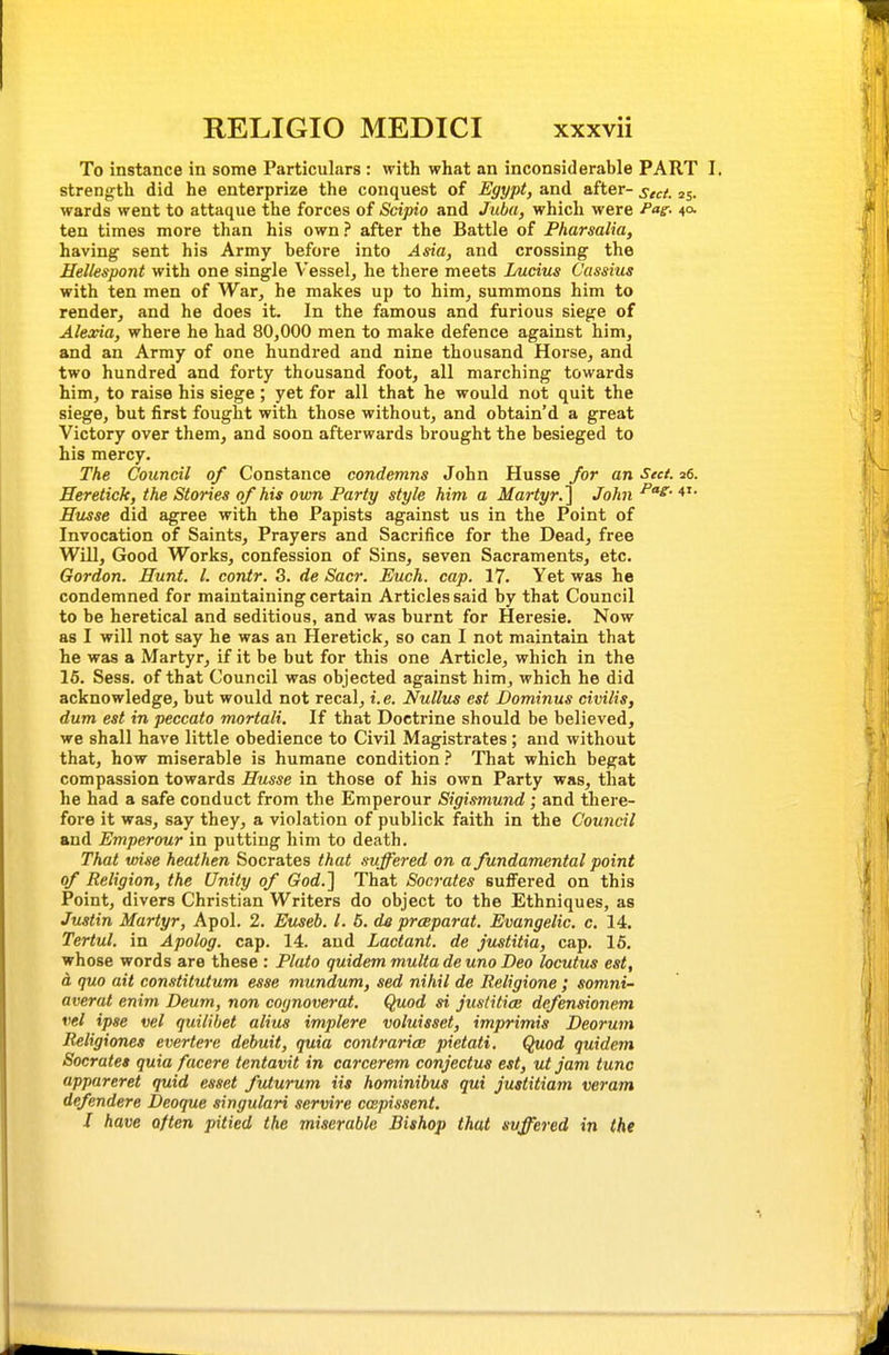 To instance in some Particulars : with what an inconsiderable PART I. strength did he enterprize the conquest of Egypt, and after- sect. 25. wards went to attaque the forces of Scipio and Juba, which were fag^- ten times more than his own? after the Battle of Pharsalia, having sent his Army before into Asia, and crossing the Hellespont with one single Vessel, he there meets Lucius Cassius with ten men of War, he makes up to him, summons him to render, and he does it. In the famous and furious siege of Alexia, where he had 80,000 men to make defence against him, and an Army of one hundred and nine thousand Horse, and two hundred and forty thousand foot, all marching towards him, to raise his siege; yet for all that he would not quit the siege, but first fought with those without, and obtain'd a great Victory over them, and soon afterwards brought the besieged to his mercy. The Council of Constance condemns John Husse for an Sect. s6. Heretick, the Stories of his own Party style him a Martyr.^ John Husse did agree with the Papists against us in the Point of Invocation of Saints, Prayers and Sacrifice for the Dead, free Will, Good Works, confession of Sins, seven Sacraments, etc. Gordon. Hunt. I. contr. 3. de Sacr. Euch. cap. 17. Yet was he condemned for maintaining certain Articles said by that Council to be heretical and seditious, and was burnt for Heresie. Now as I will not say he was an Heretick, so can I not maintain that he was a Martyr, if it be but for this one Article, which in the 16. Sess. of that Council was objected against him, which he did acknowledge, but would not recal, i. e. Nullus est Dominus civilis, dum est in peccato mortali. If that Doctrine should be believed, we shall have little obedience to Civil Magistrates; and without that, how miserable is humane condition } That which begat compassion towards Husse in those of his own Party was, that he had a safe conduct from the Emperour Sigismund ; and there- fore it was, say they, a violation of publick faith in the Council and Emperour in putting him to death. That wise heathen Socrates that suffered on a fundamental point of Religion, the Unity of God.'\ That Socrates suffered on this Point, divers Christian Writers do object to the Ethniques, as Justin Martyr, Apol. 2. Euseh. I. 5. de prceparat. Evangelic, c, 14. Tertul. in Apolog. cap. 14. and Lactant. de justitia, cap. 16. whose words are these : Plato quidem multa de uno Deo locutus est, a quo ait constitutum esse mundum, sed nihil de lieligione; somni- averat enim Deum, non cognoverat. Quod si justitice defensionem vel ipse vel quilihet alius implere voluisset, imprimis Deorum Religiones evertere debuit, quia contrariai pietati. Quod quidem Socrates quia facere tentavit in carcerem conjectus est, utjam tunc appareret quid esset futurum iis hominibus qui justitiam veram defendere Deoque singulari servire ccepissent. J have often pitied the miserable Bishop that suffered in the