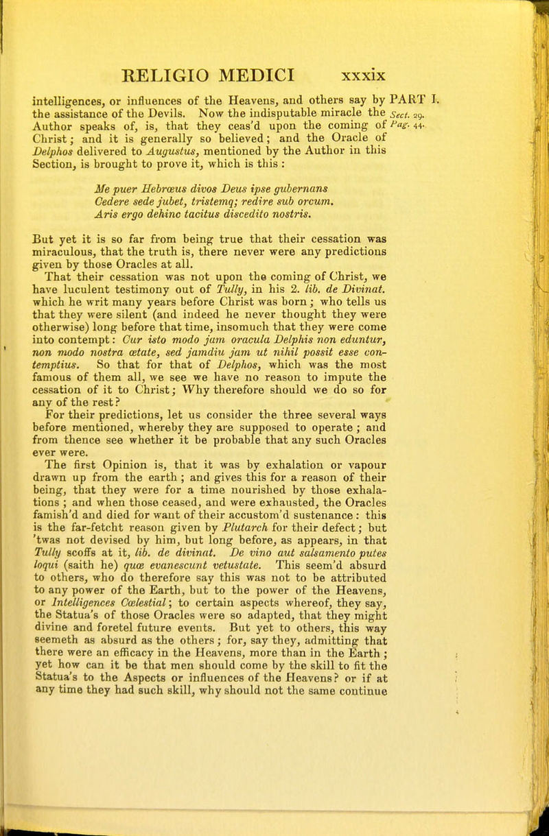 intelligences, or influences of the Heavens, and others say by PART I. the assistance of the Devils. Now the indisputable miracle the sect. 29. Author speaks of, is, that they ceas'd upon the coming of ^i:- 44- Christ; and it is generally so believed; and the Oracle of Delphos delivered to Augustus, mentioned by the Author in this Section, is brought to prove it, which is this : Me puer Hebrceus divos Deus ipse guhernans Cedere sede jubet, tristemq; redire sub orcum. Aris ergo dehinc tacitus discedito nostris. But yet it is so far from being true that their cessation was miraculous, that the truth is, there never were any predictions given by those Oracles at all. That their cessation was not upon the coming of Christ, we have luculent testimony out of Tully, in his 2. lib. de Divinat. which he writ many years before Christ was born; who tells us that they were silent (and indeed he never thought they were otherwise) long before that time, insomuch that they were come into contempt: Cur isto modo jam oracula Delphis non eduntur, non modo nostra oetate, sed jamdiu jam, ut nihil possit esse con- temptius. So that for that of Delphos, which was the most famous of them all, we see we have no reason to impute the cessation of it to Christ; Why therefore should we do so for any of the rest ? For their predictions, let us consider the three several ways before mentioned, whereby they are supposed to operate ; and from thence see whether it be probable that any such Oracles ever were. The iirst Opinion is, that it was by exhalation or vapour drawn up from the earth ; and gives this for a reason of their being, that they were for a time nourished by those exhala- tions ; and when those ceased, and were exhausted, the Oracles famish'd and died for want of their accustom'd sustenance: this is the far-fetcht reason given by Plutarch for their defect; but 'twas not devised by him, but long before, as appears, in that Tully scoffs at it, lib. de divinat. De vino aut salsamento putes loqui (saith he) quce evanescunt vetustate. This seem'd absurd to others, who do therefore say this was not to be attributed to any power of the Earth, but to the power of the Heavens, or Intelligences Calestial; to certain aspects whereof, they say, the Statua's of those Oracles were so adapted, that they might divine and foretel future events. But yet to others, this way seemeth as absurd as the others; for, say they, admitting that there were an efficacy in the Heavens, more than in the Earth ; yet how can it be that men should come by the skill to fit the Statua's to the Aspects or influences of the Heavensor if at any time they had such skill, why should not the same continue