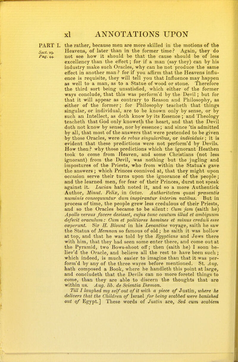 PART I. the rather, because men are more skilled in the motions of the Sect. 29. Heavens, of later than in the former time ? Again, they do Pag. 44. not see how it should be that the cause should be of less excellency than the effect; for if a man (say they) can by his industry make such Oracles, why can he not produce the same effect in another man ? for if you affirm that the Heavens influ- ence is requisite, they will tell you that Influence may happen as well to a man, as to a Statue of wood or stone. Therefore the third sort being unsatisfied, which either of the former ways conclude, that this was perform'd by the Devil; but for that it will appear as contrary to Reason and Philosophy, as either of the former; for Philosophy teacheth that things singular, or individual, are to be known only by sense, or by such an Intellect, as doth know by its Essence ; and Theology teacheth that God only knoweth the heart, and that the Devil doth not know by sense, nor by essence; and since 'tis admitted by all, that most of the answers that were pretended to be given by those Oracles, were de rebus singularibus, or individuis; it is evident that these predictions were not perform'd by Devils. How then ? why those predictions which the ignorant Heathen took to come from Heaven, and some Christians (not less ignorant) from the Devil, was nothing but the jugling and impostures of the Priests, who from within the Statua's gave the answers; which Princes connived at, that they might upon occasion serve their turns upon the ignorance of the people; and the learned men, for fear of their Princes, durst not speak against it. Lucian hath noted it, and so a more Authentick Author, Minut. Felix, in Octav. Authoritatem quasi prcesentis numinis consequuntur dum inspirantur interim vatibus. But in process of time, the people grew less credulous of their Priests, and so the Oracles became to be silent: Cum Jam (saith he) Apollo versus facere desisset, cujus tunc cautum illud et ambiguum dcfecit oraculum: Cum et politiores homines et minus creduli esse coeperunt. Sir H. Blount in his Levantine voyage, saith he saw the Statua of Memnon so famous of old; he saith it was hollow at top, and that he was told by the Egyptians and Jews there with him, that they had seen some enter there, and come out at the Pyramid, two Bows-shoot off; then (saith he) I soon be- liev'd the Oracle, and believe all the rest to have been such; which indeed, is much easier to imagine than that it was per- form'd by any of the three wayes before mentioned. St. Aug. hath composed a Book, where he handleth this point at large, and concludeth that the Devils can no more foretel things to come, than they are able to discern the thoughts that are within us. Aug. lib. de Scientia Dcemon. Till I laughed my self out of it with a piece of Justin, where he delivers that the Children of Israel for being scabbed were banished out of Egypt.] These words of Justin are, Sed cum scabiem