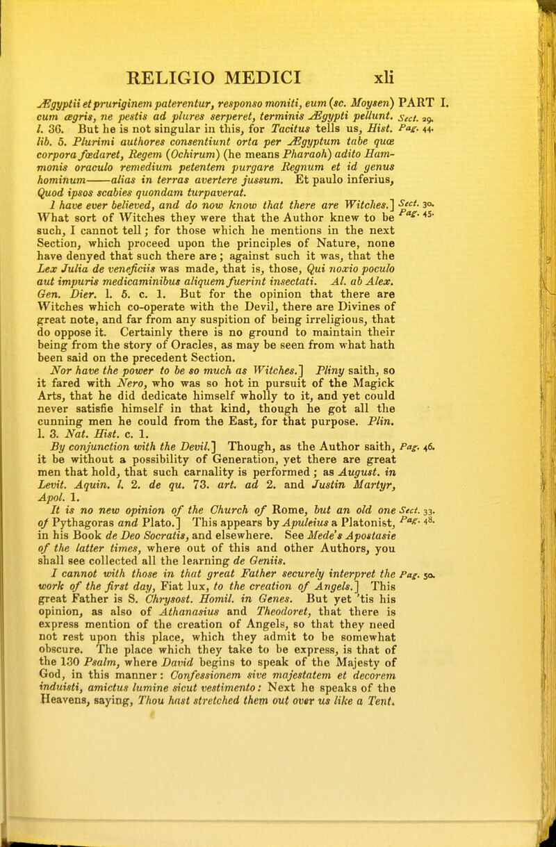 jEgyptii etpruriginem paterentur, responso moniti, eum (sc. Moysen) PART I. cum eegris, ne pestis ad plures serperet, terminis uEgypti pellunt. seci. ag. /. 3G. But he is not singular in this, for Tacitus tells us. Hist. Pas- 44- lib. 5. Plurimi authores consentiunt orta per jEgyptum tabe quce corpora fcedaret, Regem (Ochirum) (he means Pharaoh) adito Ham- monis oraculo remedium petentem purgare Begnum et id genus hominum alias in terras avertere jussum. Et paulo inferius, Quod ipsos scabies quondam turpaverat. 1 have ever believed, and do now know that there are Witches.'] S*- so- What sort of Witches they were that the Author knew to be such, I cannot tell; for those which he mentions in the next Section, which proceed upon the principles of Nature, none have denyed that such there are; against such it was, that the Lex Julia de veneficiis was made, that is, those, Qui noxio poculo aut impuris medicaminibus aliquem fuerint insectati. Al. ab Alex, Gen. Dier. 1. 6. c. 1. But for the opinion that there are Witches which co-operate with the Devil, there are Divines of great note, and far from any suspition of being irreligious, that do oppose it. Certainly there is no ground to maintain their being from the story of Oracles, as may be seen from what hath been said on the precedent Section. Nor have the power to be so much as Witches.] Pliny saith, so it fared with Nero, who was so hot in pursuit of the Magick Arts, that he did dedicate himself wholly to it, and yet could never satisfie himself in that kind, though he got all the cunning men he could from the East, for that purpose. Plin. I. 3. Nat. Hist. c. 1. By conjunction with the Devil.] Though, as the Author saith, Pag. 46. it be without a possibility of Generation, yet there are great men that hold, that such carnality is performed ; as August, in Levit. Aquin, I, 2. de qu. 73. art. ad 2. and Justin Martyr, Apol. 1. It is no new opinion of the Church of Rome, but an old one Sect. 33. 0/ Pythagoras and Plato.] This appears hjApuleius a Platonist, ^^^ in his Book de Deo Socratis, and elsewhere. See Mede's Apostasie of the latter times, where out of this and other Authors, you shall see collected all the learning de Geniis. I cannot with those in that great Father securely interpret the Pag. 50. work of the first day, Fiat lux, to the creation of Angels.] This great Father is S. Chrysost. Homil. in Genes. But yet 'tis his opinion, as also of Athanasius and Theodoret, that there is express mention of the creation of Angels, so that they need not rest upon this place, which they admit to be somewhat obscure. The place which they take to be express, is that of the 130 Psalm, where David begins to speak of the Majesty of God, in this manner: Confessionem sive majestatem et decorem induisti, amictus lumine .iicut vestimento: Next he speaks of the Heavens, saying, Thou hast stretched them out over us like a Tent.