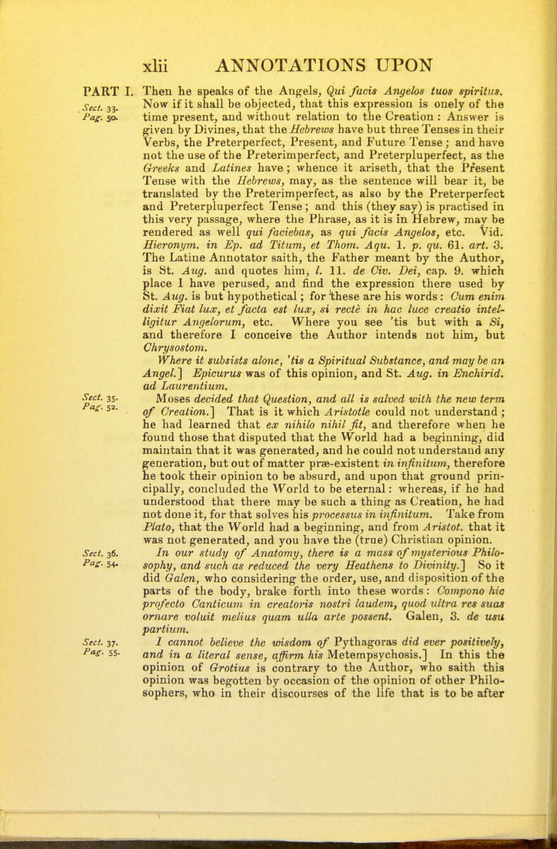 PART I. Then he speaks of the Angels, Qui facia Angelas tuos spiritiis. Sect. 33. Now if it shall be objected, that this expression is onely of the Pag-, so. time present, and without relation to the Creation : Answer is given by Divines, that the Hebrews have but three Tenses in their Verbs, the Preterperfect, Present, and Future Tense ; and have not the use of the Preterimperfect, and Preterpluperfect, as the Greeks and Latines have; whence it ariseth, that the Present Tense with the Hebrews, may, as the sentence will bear it, be translated by the Preterimperfect, as also by the Preterperfect and Preterpluperfect Tense; and this (they say) is practised in this very passage, where the Phrase, as it is in Hebrew, may be rendered as well qui faciebas, as qui fads Angelas, etc. Vid. Hieronym. in Ep. ad Titum, et Thorn. Aqu. 1. p. qu. 61. art. 3. The Latine Annotator saith, the Father meant by the Author, is St. Aug. and quotes him, /. 11. de Civ. Dei, cap. 9. which place I have perused, and find the expression there used by St. Aug. is but hypothetical; for 'these are his words: Cum enim dixit Fiat lux, et facta est lux, si recte in hac luce creatio intel- ligitur Anrielorum, etc. Where you see 'tis but with a Si, and therefore I conceive the Author intends not him, but Chrysostom. Where it subsists alone, 'tis a Spiritual Substance, and may be an Angel.^ Epicurus was of this opinion, and St. Aug. in Enchirid. ad Laurentium. Sect. 35. Moses decided that Question, and all is salved with the new term as- 52. Creation.] That is it which Aristotle could not understand ; he had learned that ex nihilo nihil fit, and therefore when he found those that disputed that the World had a beginning, did maintain that it was generated, and he could not understand any generation, but out of matter prae-existent in infinitum, therefore he took their opinion to be absurd, and upon that ground prin- cipally, concluded the World to be eternal: whereas, if he had understood that there may be such a thing as Creation, he had not done it, for that solves his processus in infinitum. Take from Plato, that the World had a beginning, and from Ari-stot. that it was not generated, and you have the (true) Christian opinion. Sect. 36. In our study of Anatomy, there is a mass of mysterious Philo- Pa£. 54, sophy, and such as reduced the very Heathens to Divinity.] So it did Galen, who considering the order, use, and disposition of the parts of the body, brake forth into these words: Compono hie profecto Canticum in crealoris nostri laudem, quod ultra res suas ornare voluit melius quam ulla arte possent. Galen, 3. de usu partimn. Sect. 37. 1 cannot believe the wisdom of Pythagoras did ever positively, P»s- ss- and in a literal sense, affirm his Metempsychosis.] In this the opinion of Grotius is contrary to the Author, who saith this opinion was begotten by occasion of the opinion of other Philo- sophers, who in their discourses of the life that is to be after