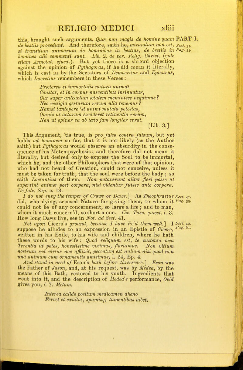 this, brought such arguments, Quce non magis de homine quam PART I. de bestiis procedunt. And therefore, saith he, mirandum non eat, sect. 37. si transitum animarum de hominibus in bestius, de bestiis in Pag- 55- homines alii commenti sunt. Lib. 2. de ver. Relig. Christ, (vide etiam Annotat. ejusd.). But yet there is a shrewd objection against the opinion of Pythagoras, if he did mean it literally, which is cast in by the Sectators of Democritus and EpicuruSf which Lucretius remembers in these Verses : Prceterea si immortalis natura animai Constat, et in corpus nascentibus insinuatur, Gur super anteactam eetatem meminisse nequimusf Nec vestigia gestarum rerum ulla tenemus ? Namsi tantopere 'st animi mutata potestas, Omnis ut actarum excideret retinentia rerum, Non ut opinor ea ab Iceto jam longiter errat. [Lib. 3.] This Argument, 'tis true, is pro /also contra falsum, but yet holds ad hominem so far, that it is not likely (as the Author saith) but Pythagoras would observe an absurdity in the conse- quence of his Metempsychosis; and therefore did not mean it literally, but desired only to express the Soul to be immortal, which he, and the other Philosophers that were of that opinion, who had not heard of Creation, could not conceive, unless it must be taken for truth, that the soul were before the body ; so saith Lactantius of them. Non putaverunt aliter fieri posse ut supersint animce post corpora, nisi videntur fuissc ante corpora. De/als. Sap. c. 18. / do not envy the temper of Crows or Daws.'] As Theophrastus Sect. 41. did, who dying, accused Nature for giving them, to whom it ^'v- 59- could not be of any concernment, so large a life ; and to man, whom it much concern'd, so short a one. Cic. Tusc. quast. I. 3. How long Daws live, see in Not. ad Sect. 41, Not upon Cicero's ground, because I have liv'd them well.'] I -S^'- suppose he alludes to an expression in an Epistle of Cicero, written in his Exile, to his wife and children, where he hath these words to his wife: Quod reliquum est, te sustenta mea Terentia ut potes, honestissime viximus, floruimus. Non vitium nostrum sed virtus nos afflixit, peccatum est nullum nisi quod non una animum cum ornanientis amisimus, 1. 24, Ep. 4. And stand in need 0/Eson 8 bath before threescore.'] Esonvr&s the Father of Ja.ion, and, at his request, was by Medea, by the means of this Bath, restored to his youth. Ingredients that went into it, and the description of Medea's performance, Ovid gives you, /. 7. Metam. Interea calido positum medicamen aheno Fervet et exultut, spumisq; tumentibus albet.