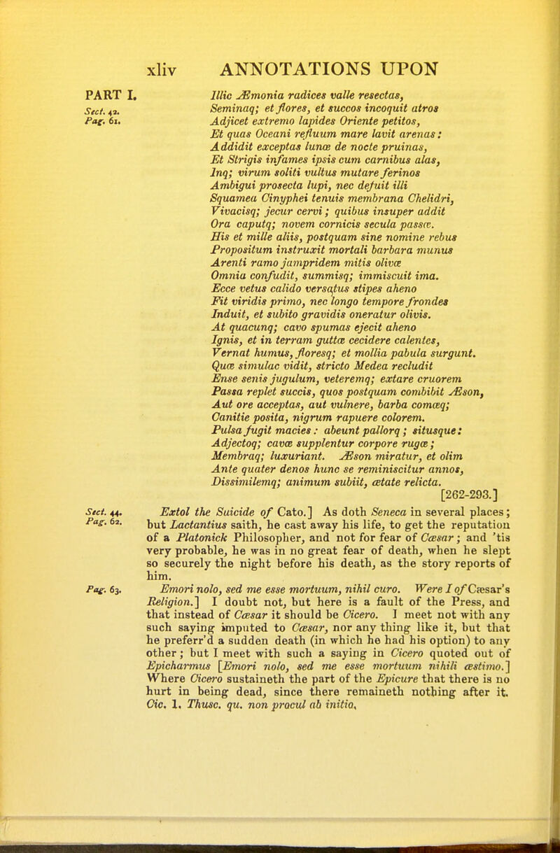 PART I, Illic ^monia radices mile resedas, Sect. 42. Seminaq; et flores, et suceos incoquit atros Pag. 6i. Adjicet extremo lapides Oriente petitos, Et quas Oceani refluum mare lavit arenas : Addidit exceptaa lunce de node pruinas, Et Strigis infames ipsis cum camibus alas, Inqi virum soliti vultus mutare ferinos Ambigui prosecta lupi, nec defuit illi Squamea Cinyphei tenuis membrana Ckelidri, Vivacisq; jecur cervi; quibus insuper addit Ora caputq; novem cornicis secula passct. His et mille aliis, postquam sine nomine rebus Fropositum instruxit mortali barbara munus Arenti ramo Jampridem mitis olivce Omnia confudit, summisq; immiscuit ima. Ecce vetus calido versajlus stipes aheno Fit viridis prima, nec longo tempore frondea Induit, et subito gravidis oneratur olivis. At quacunq; cava spumas ejecit aheno Ignis, et in terram guttm cecidere calentcs, Vernat humus, floresq; et mollia pabula surgunt. Quce simulac vidit, stride Medea recludit Ense senis jugulum, veteremq; extare cruorem Passa replet succis, quos postquam combibit yEson, Aut ore acceptas, aut vulnere, barba comceq; Canitie posita, nigrum rapuere colorem. Fulsajugit macies: abeunt pallorq; situsque: Adjectoq; cavce supplentur corpore rugce; Membraq; luxuriant, ^son miratur, et olim Ante quater denos hunc se reminiscitur annos, Dissimilemq; animum subiit, estate relicta. [262-293.] See/. 44. Extol the Suicide of Cato. ] As doth Seneca in several places; /as-. 62. Ytut Ladantius saith, he cast away his life, to get the reputatiou of a Platonick Philosopher, and not for fear of CcBsar; and 'tis very probable, he was in no great fear of death, when he slept so securely the night before his death, as the story reports of him. Pat;. 63. Emori nolo, sed me esse moi-tuum, nihil euro. Were I o/Caesar's Religion.'] I doubt not, but here is a fault of the Press, and that instead of Caesar it should be Cicero. I meet not with any such saying imputed to Ccesar, nor any thing like it, but that he preferr'd a sudden death (in which he had his option) to any other; but I meet with such a saying in Cicero quoted out of Epichai-mus [Emori nolo, sed me esse mortuum nihili eestimo.] Where Cicero sustaineth the part of the Epicure that there is no hurt in being dead, since there remaineth nothing after it. Gic. 1. Thusc. qu. non pracul ab initio.