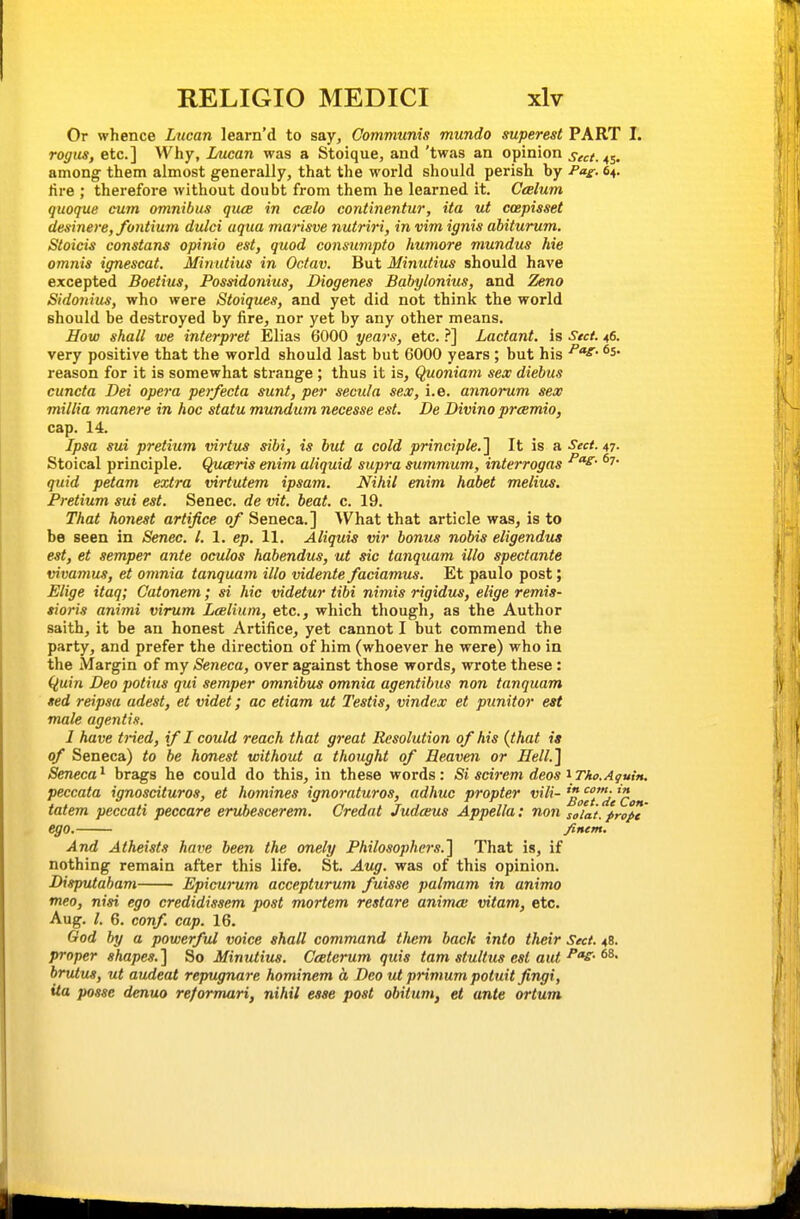 Or whence Lucan learn'd to say. Communis mundo superest PART I. rogus, etc.] Why, Lucan was a Stoique, and 'twas an opinion sect.4s- among them almost generally, that the world should perish by -Paf. 64. lire ; therefore without doubt from them he learned it. Cesium quoque cum omnibus qute in ccelo continentur, ita ut coepisset desinere,fontium dulci aqua marisve nutriri, in vim ignis abiturum. Stoids constans opinio est, quod consumpto humore mundus hie omnis ignescat. Minutius in Ocfav. But Minutius should have excepted Boetius, Possidonius, Diogenes Babylonius, and Zeno Sidonius, who were Stoiques, and yet did not think the world should be destroyed by fire, nor yet by any other means. How shall we interpret Elias 6000 years, etc..''] Lactant. is Sect. 46. very positive that the world should last but 6000 years ; but his ^^^ reason for it is somewhat strange ; thus it is, Quoniam sex diebus cuncta Dei opera perfecta sunt, per secula sex, i.e. annorum sex millia manere in hoc statu mundum necesse est. De Divino pr<smio, cap. 14. Ipsa sui pretium virtus sibi, is but a cold principle.'\ It is a Sect. 47. Stoical principle. Quceris enim aliquid supra summum, interrogas quid petam extra virtutem ipsam. Nihil enim habet melius. Pretium sui est. Senec. de vit. beat. c. 19. That honest artifice of Seneca.] \Vhat that article was, is to be seen in Senec. I. 1. ep. 11. Aliquis vir bonus nobis eligendus est, et semper ante oculos habendus, ut sic tanquam illo spectante vivamus, et omnia tanquam illo videnie faciamus. Et paulo post; Elige itaq; Catonem; si hie videtur tibi nimis rigidus, elige remis- tioris animi virum Lcelium, etc., which though, as the Author saith, it be an honest Artifice, yet cannot I but commend the party, and prefer the direction of him (whoever he were) who in the Margin of my Seneca, over against those words, wrote these: (luin Deo potius qui semper omnibus omnia agentibus non tanquam ted reipsa adest, et videt; ac etiam ut Testis, vindex et punitor est male agentis. I have tried, if I could reach that great Resolution of his {that is of Seneca) to he honest without a thought of Heaven or Hell.'] Seneca^ brags he could do this, in these words: Si scirem decs \Tko.Aguin. peccata ignoscituros, et homines ignoraturos, adhuc propter vili- ^^^J'^/^ow tatem peccati peccare eruhescerem. Credat Judceus Appella: non soiat. prope' ego. /tnem. And Atheists have been the onely Philosophers.] That is, if nothing remain after this life. St. Aug. was of this opinion. Disputaham Epicurum accepturum fuisse palmam in animo meo, nisi ego credidissem post mortem restare animai vitam, etc. Aug. /, 6. conf. cap. 16. God by a powerful voice shall command them back into their Sect. 48. proper shapes. ] So Minutius. Cceterum quis tarn stultus est aut brutus, ut audeat repugnare hominem a Deo ut primum potuit fingi, ita posse denuo re/ormari, nihil esse post obitum, et ante ortum