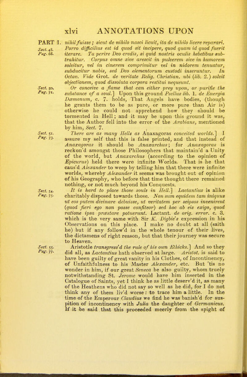 PART I. nihil fuisse; sicut de nihilo ncisci licuit, ita de niliilo licere reparari. Sect. 48. Porro difficilius est id quod sit incipere, quod quam id quod fuerit Pag. 68. iterare. Tu perire Deo credis, si quid nostris oculis hebetibiis sub- trahitur. Corpus omne sive arescit in pulverem sive in humorem solvitur, vel in cinerem comprimitur vel in nidorem tenuatur, subdudtur nobis, sed Deo elementorum eustodi inseruntur. In Octav. Vide Grot, de veritate lielig. Christian, ubi (lib. 2.) solvit objecti'onem, quod dissoluta corpora restitui nequeunt. Stef. so. Or conceive a flame that can either prey upon, or purifie the Pag. 71. substance of a soul.'] Upon this ground Psellus lib. 1. de Eneryia DcBmonum, c. 7. holds. That Angels have bodies, (though he grants them to be as pure, or more pure than Air is) otherwise he could not apprehend how they should be tormented in Hell; and it may be upon this ground it was, that the Author fell into the error of the Arabians, mentioned by him, Sect. 7. , Sect. 51. There are as many Hells as Anaxagoras conceited worlds.] I P*e- 73- assure my self that this is false printed, and that instead of Anaxagoras it should be Anaxarchus; for Anaxagoras is reckon'd amongst those Philosophers that maintain'd a Unity of the world, but Anaxarchus (according to the opinion of Epicurus) held there were infinite Worlds. That is he that caus'd Alexander to weep by telling him that there were infinite worlds, whereby Alexander it seems was brought out of opinion of his Geography, who before that time thought there remained nothing, or not much beyond his Conquests. Sect. S4. It is hard to place those souls in Hell.] Lactantius is alike 75- charitably disposed towards those. Non sum equidem tarn iniquus ut eos putem divinare debuisse, ut veritatem per seipsos invenirent {quod fieri ego non posse confiteor) sed hoc ab eis exigo, quod ratione ipsa prcestare potuerunt. Lactant. de orig. error, c. 3. which is the very same with Sir A'. Digbie's expression in his Observations on this place. I make no doubt at all (saith he) but if any follow'd in the whole tenour of their lives, the dictamens of right reason, but that their journey was secure to Heaven. Sect. 55. Aristotle transgress'd the rule of his own Mhicks.] And so they Pv. 77. all, as Lactantius hath observed at large. Aristot. is said to have been guilty of great vanity in his Clothes, of Incontiuency, of Unfaithfulness to his Master Alexander, etc. But 'tis no wonder in him, if our great Seneca be also guilty, whom truely notwithstanding St. Jerome would have him inserted in the Catalogue of Saints, yet I think he as little deserv'd it, as many of the Heathens who did not say so well as he did, for I do not think any of them liv'd worse: to trace him a little. In the time of the Emperour Claudius we find he was banish'd for sus- pition of incontinency with Julia the daughter of Gcrmanicus. If it be said that this proceeded meerly from the spight of