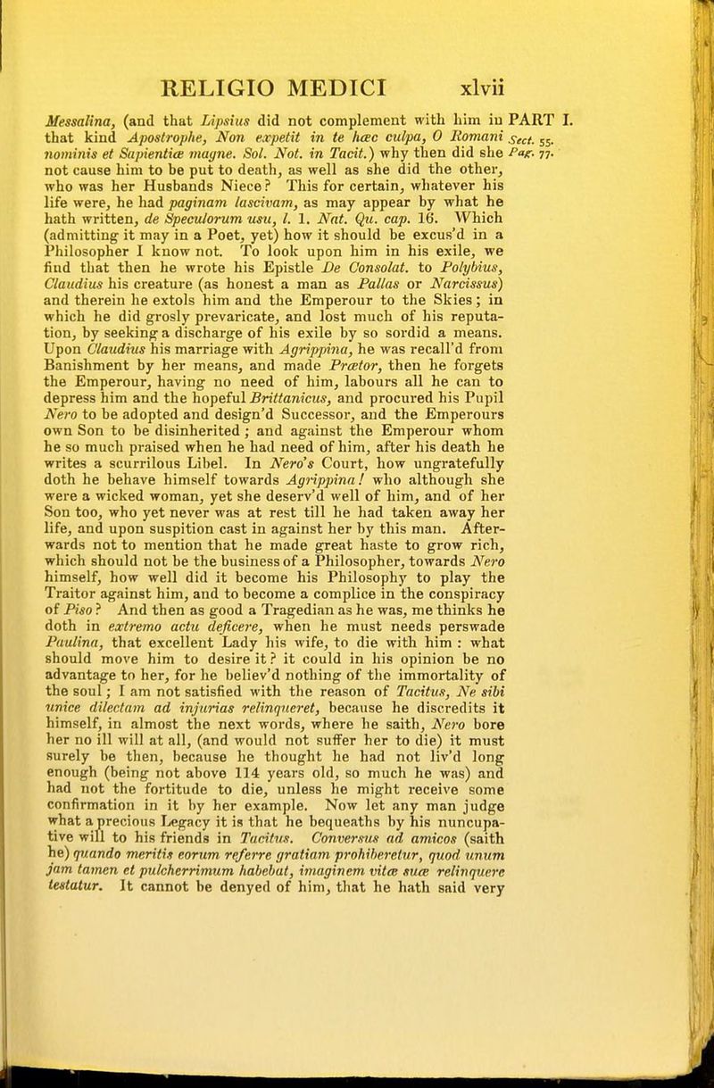 Messalina, (and that Lipsiiis did not complement with him iu PART I. that kind Apostrophe, Non expetit in te heec culpa, 0 Itomani sect. 55. nominis et Sapientice rnagne. Sol. Not. in Tacit.) why then did she Pat:- 77- not cause him to be put to death, as well as she did the other, who was her Husbands Niece? This for certain, whatever his life were, he had paginam lascivam, as may appear by what he hath written, de Speculorum usu, I. 1. Nat. Qu. cap. 16. Which (admitting it may in a Poet, yet) how it should be excus'd in a Philosopher I know not. To look upon him in his exile, we find that then he wrote his Epistle De Consolat. to Polybius, Claudius his creature (as honest a man as Pallas or Narcissus) and therein he extols him and the Emperour to the Skies; in which he did grosly prevaricate, and lost much of his reputa- tion, by seeking a discharge of his exile by so sordid a means. Upon Claudius his marriage with Agrippina, he was recall'd from Banishment by her means, and made Prcetor, then he forgets the Emperour, having no need of him, labours all he can to depress him and the hopeful Brittanicus, and procured his Pupil Nero to be adopted and design'd Successor, and the Emperours own Son to be disinherited; and against the Emperour whom he so much praised when he bad need of him, after his death he writes a scurrilous Libel. In Nero's Court, how ungratefully doth he behave himself towards Agrippina! who although she were a wicked woman, yet she deserv'd well of him, and of her Son too, who yet never was at rest till he had taken away her life, and upon suspition cast in against her by this man. After- wards not to mention that he made great haste to grow rich, which should not be the business of a Philosopher, towards Nero himself, how well did it become his Philosophy to play the Traitor against him, and to become a complice in the conspiracy of Piso ? And then as good a Tragedian as he was, me thinks he doth in extremo actu deficere, when he must needs perswade Paulina, that excellent Lady his wife, to die with him : what should move him to desire it ? it could in his opinion be no advantage to her, for he believ'd nothing of the immortality of the soul; I am not satisfied with the reason of Tacitus, Ne sibi unice dilectam ad injurias relinqneret, because he discredits it himself, in almost the next words, where he saith, Nero bore her no ill will at all, (and would not sufl^er her to die) it must surely be then, because he thought he had not liv'd long enough (being not above 114 years old, so much he was) and had not the fortitude to die, unless he might receive some confirmation in it by her example. Now let any man judge what a precious I^egacy it is that he bequeaths by his nuncupa- tive will to his friends in Tacitus. Conversus ad amicos (saith he) quando meritis eorum re/erre gratiam pi'okiheretur, quod unum jam tamen et pulcherrimum habehat, imaginem vita: sua relivquere iestatur. It cannot be denyed of him, that he hath said very