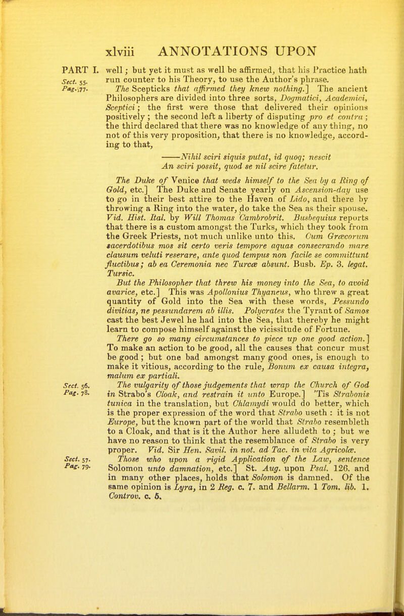 well; but yet it must as well be affirmed^ that liis Practice hath run counter to his Theory, to use the Author's phrase. The Scepticks that affirmed they knew nothing.] The ancient Philosophers are divided into three sorts, Dopnatici, Acudemici, Sceptici; the first were those that delivered their opinions positively ; the second left a liberty of disputing pro et coiitrti; the third declared that there was no knowledge of any thing, no not of this very proposition, that there is no knowledge, accord- ing to that, Nihil sciri siquis putat, id quoq; nescit An, sciri possit, quod se nil scire fatetur. The Duke of Venice that weds himself to the Sea by a Ring of Gold, etc.] The Duke and Senate yearly on Ascension-day use to go in their best attire to the Haven of Lido, and there by throwing a Ring into the water, jdo take the Sea as their spouse. Vid. Hist. Ital, by Will Thomas Cambrohrit. Bushequius reports that there is a custom amongst the Turks, which they took from the Greek Priests, not much unlike unto this. Cum Grcecorum lacerdotibus mos sit certo veris tempore aquas consecrando mare clausum veluti reserare, ante quod tempus non facile se committunt fluctibus; ah ea Ceremonia nec TurccB absunt. Bush. Ep. 3. legal. Tursic. But the Philosopher that threw his money into the Sea, to avoid avarice, etc.] This was Apollonius Thyaneus, who threw a great quantity of Gold into the Sea with these words, Pessundo divitias, ne pessundarem ab illis. Polycrates the Tyrant of Samos cast the best Jewel he had into the Sea, that thereby he might learn to compose himself against the vicissitude of Fortune. There go so many circuTustances to piece up one good action.] To make an action to be good, all the causes that concur must be good; but one bad amongst many good ones, is enough to make it vitious, according to the rule, Bonuni ex causa integra, malum ex partiali. Sect. $6. The vulgarity of those Judgements that wrap the Church of God Pae.jS. in Strabo's Cloak, and restrain it nnto Europe.] 'Tis Strabonis tunica in the translation, but Chlamydi would do better, which is the proper expression of the word that Strabo useth : it is not Europe, but the known part of the world that Strabo resembleth to a Cloak, and that is it the Author here alludeth to ; but we have no reason to think that the resemblance of Strabo is very proper. Vid. Sir Hen. Savil. in not. ad Tac. in vita Agricolce. Sect. 57. Those who upon a rigid Application of the Law, sentence 79- Solomon unto damnation, etc.] St. Aug. upon Psal. 126. and in many other places, holds that Solomon is damned. Of the same opinion is Lyra, in 2 Reg. c. 7. and Bellarm. 1 Tom. lib. 1. Gontrov. c. 5. PART I. Sect. 55-