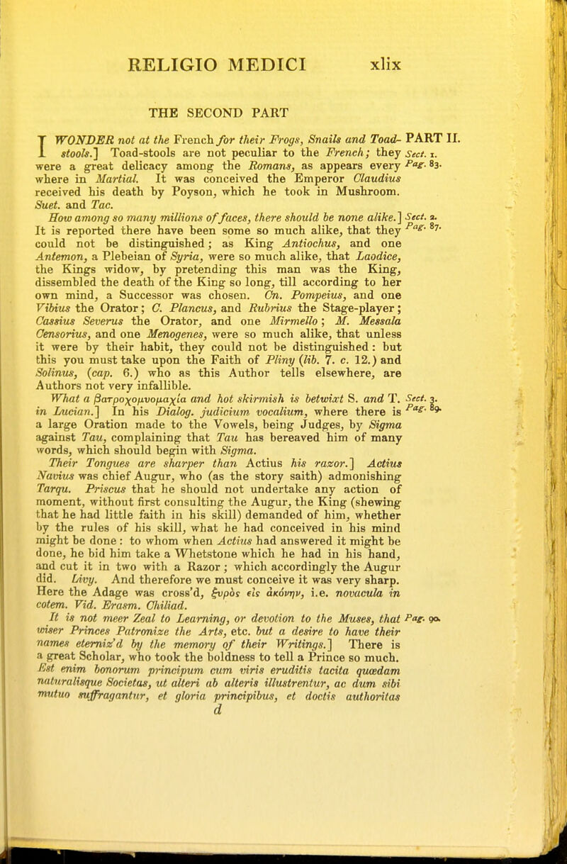 THE SECOND PART IWONDER not at the French/or their Frogs, Snails and Toad- PART II, stools.'] Toad-stools are not peculiar to the French; they sect. i. were a great delicacy among the Romans, as appears every 83- where in Martial. It was conceived the Emperor Claudius received his death by Poyson, which he took in Mushroom. Suet, and Tac. How among so many millions of faces, there should be none alike.] Sect. a. It is reported there have been some so much alike, that they could not be distinguished; as King Antiochus, and one Antemon, a Plebeian of Syria, were so much alike, that Laodice, the Kings widow, by pretending this man was the King, dissembled the death of the King so long, till according to her own mind, a Successor was chosen. On. Pompeius, and one Vibius the Orator; C. Plancus, and Rubrius the Stage-player; Cassius Severus the Orator, and one Mirmello; M. Messala Censorius, and one Menogenes, were so much alike, that unless it were by their habit, they could not be distinguished: but this you must take upon the Faith of Pliny (lib. 7. c. 12.) and Solinus, {cap. 6.) who as this Author tells elsewhere, are Authors not very infallible. What a Parpoxofivofiaxta and hot skirmish is betwixt S. and T. Sect. 3. in Lucian.'] In his Dialog, judicium, vocalium, where there is * a large Oration made to the Vowels, being Judges, by Sigma against Tau, complaining that Tau has bereaved him of many words, which should begin with Sigma. Their Tongues are sharper than Actius his razor.] Actius N'avius was chief Augur, who (as the story saith) admonishing Tarqu. Priscus that he should not undertake any action of moment, without first consulting the Augur, the King (shewing that he had little faith in his skill) demanded of him, whether by the rules of his skill, what he had conceived in his mind might be done : to whom when Actius had answered it might be done, he bid him take a Whetstone which he had in his hand, and cut it in two with a Razor; which accordingly the Augur did. Livy. And therefore we must conceive it was very sharp. Here the Adage was cross'd, ^/joy els aKovrjv, i.e. novacula in cotem. Vid. Erasm. Chiliad. It is not meer Zeal to Learning, or devotion to the Muses, that Par- 9* wiser Princes Patronize the Arts, etc. but a desire to have their names etemiz'd by the memory of their Writings.] There is a great Scholar, who took the boldness to tell a Prince so much. Est enim bonorum principum cum viris eruditis tacita quoedam naluralisque Societas, ut alteri ab alteris illustrentur, ac dum sibi mutuo suffragantur, et gloria principibus, et doctis authoritas d